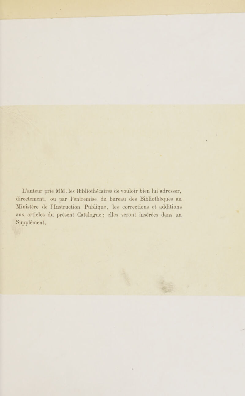 L'auteur prie MM. les Bibliothécaires de vouloir bien lui adresser, directement, ou par l'entremise du bureau des Bibliothèques au Ministère de l’Instruction Publique, les corrections et additions aux articles du présent Catalogue ; elles seront insérées dans un Supplément.