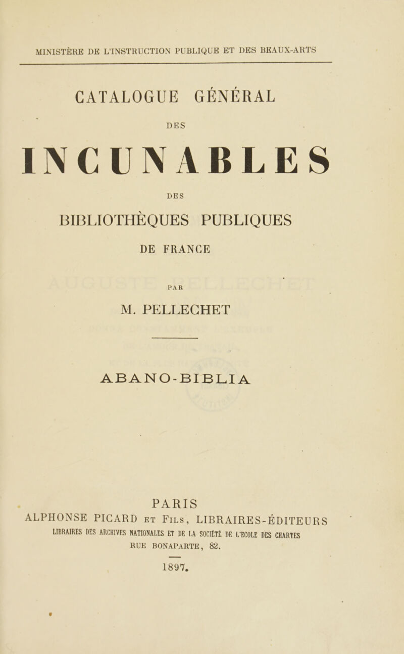MINISTÈRE DE L'INSTRUCTION PUBLIQUE ET DES BEAUX-ARTS  CATALOGUE GÉNÉRAL INCUNABLES BIBLIOTHÈQUES PUBLIQUES DE FRANCE PAR M. PELLECHET ABANO-BIBLIA PARIS ALPHONSE PICARD ET Fizs, LIBRAIRES-ÉDITEURS LIBRAIRES DES ARCHIVES NATIONALES ET DE LA SOCIÉTÉ DE L'ECOLE DES CHARTES RUE BONAPARTE, 82. 1897