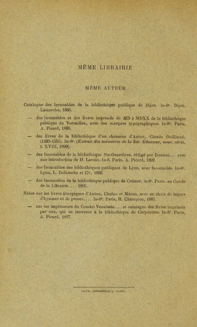  MÊME LIBRAIRIE MÈME AUTEUR. Catalogue des Incunables de la bibliothèque publique de Dijon. In-8. Dijon, Lamarche, 1886. — des Incunables et des ES imprimés de MD à MDXX de la bibliothèque . publique de Versailles, avec a DAME #pograptiques. In-8&amp;. Paris, À. Picard, 1889, | — des livres de la bibliothèque pue chanoine d'Autun, Claude Guilliaud, (1493-1551). In-8°. (Extrait. des mémoires de la Soc. Éduenne, nouv. série, t. XVIIT, 1890). — des Incunables he la bibliothèque Ste-Genevieve, rédigé par Daunou..….. avec . une introduction de H. Lavoix- In-8. Paris, À. Picard, 1802. — des Incunables des bibliothèques publiques de Lyon, avec fac-similés. In-&amp;. Lyon, L. Delaroche et Cie, 1893. . — des Incunables de la bibliothèque publique de Colmar, in-&amp;. Paris, au Cercle de la Librairie... 1895. Notes sur les livres nos d'Autun, Chalon et Mäcon, avec un choix de kgone d'hymnes et de proses.... In-8, Paris, H. Champion, 1883. | — sur les i imprimeurs du Comtat Venaissin..…. et catalogue des livres imprimés par eux, qui se trouvent à la bibliothèque de Carpentras. In-8°. Paris, A. Picard, 1887.