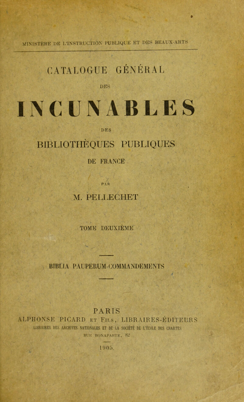 MINISTÈRE DE L’INSTRUCTION PUBLIQUE ET DES BEAUX-ARTS (CATALOGUE, GÉNÉRAL r DES DE3 BIBLIOTHÈQUES PUBLIQUES ■i ! DE FRANGE * y ' p\k M. PELLECHET • 'X TOME DEUXIEME' iv-’ • J V BIBÜA PAUPERÜM-GOMMANDEMENTS ■ y / . tv ' PARIS ^ ALPHONSE PICARD et Fii.s, LIBRAIRES-ÉDITEURS LIBRAIRES riES ARCHIVES NATIONALES ET DE LA SOCIÉTÉ DE L'ÉCOLE DES CHARTES RUH nONAPARTE, 82