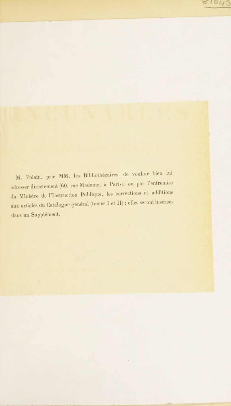 M. Polain, prie MM. les Bihliothécaires de vouloir bien Un dresser directement (60, rue Madame, à Paris), ou par l’entremise U Ministre de l’Instruction Publique, les corrections et additions ,ux articles du Catalo-ue général (tomes I et II) ; elles seront insérées laiis un Supplément.