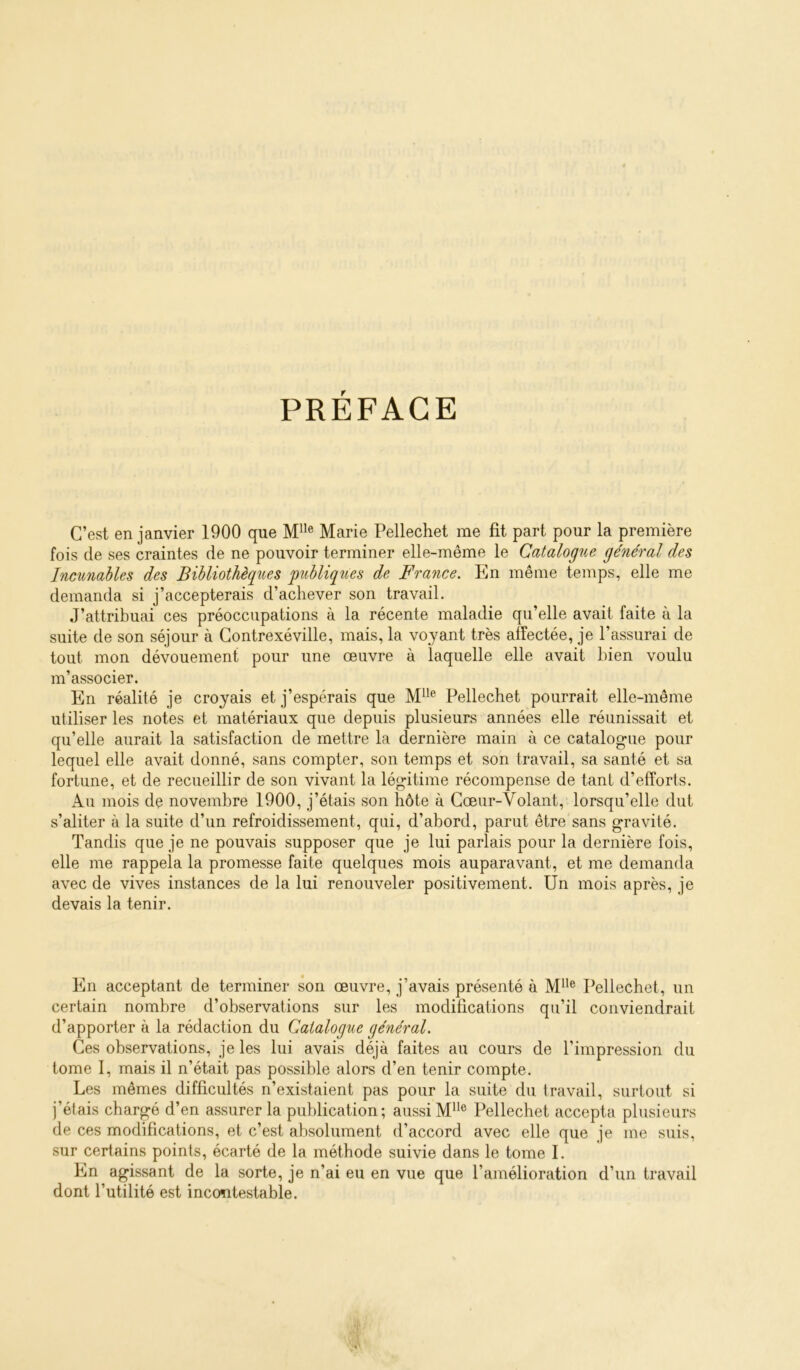 PRÉFACE C’est en janvier 1900 que M”® Marie Pellechet me fit part pour la première fois de ses craintes de ne pouvoir terminer elle-même le Catalogue général des Incunables des Bibliothèques publiques de France. En même temps, elle me demanda si j’accepterais d’achever son travail. J’attribuai ces préoccupations à la récente maladie qu’elle avait faite à la suite de son séjour à Gontrexéville, mais, la voyant très affectée, je l’assurai de tout mon dévouement pour une œuvre à laquelle elle avait bien voulu m’associer. En réalité je croyais et j’espérais que Pellechet pourrait elle-même utiliser les notes et matériaux que depuis plusieurs années elle réunissait et qu’elle aurait la satisfaction de mettre la dernière main à ce catalogue pour lequel elle avait donné, sans compter, son temps et son travail, sa santé et sa fortune, et de recueillir de son vivant la légitime récompense de tant d’efforts. Au mois de novembre 1900, j’étais son hôte à Cœur-Volant, lorsqu’elle dut s’aliter à la suite d’un refroidissement, qui, d’abord, parut être sans gravité. Tandis que je ne pouvais supposer que je lui parlais pour la dernière fois, elle me rappela la promesse faite quelques mois auparavant, et me demanda avec de vives instances de la lui renouveler positivement. Un mois après, je devais la tenir. En acceptant de terminer son œuvre, j’avais présenté à M^*® Pellechet, un certain nombre d’observations sur les modifications qu’il conviendrait d’apporter à la rédaction du Catalogue général. Ces observations, je les lui avais déjà faites au cours de l’impression du tome 1, mais il n’était pas possible alors d’en tenir compte. Les mêmes difficultés n’existaient pas pour la suite du travail, surtout si j’étais chargé d’en assurer la publication; aussiM**® Pellechet accepta plusieurs de ces modifications, et c’est absolument d’accord avec elle que je me suis, sur certains points, écarté de la méthode suivie dans le tome I. En agissant de la sorte, je n’ai eu en vue que l’amélioration d’un travail dont l’utilité est incontestable.