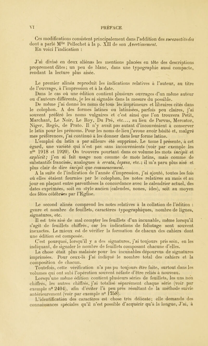 Ces modifications consistent principalement dans l’addition des sur exactitudes dont a parlé Pellechet à la p. XII de son Avertissement. En voici l’indication : J’ai divisé en deux aliénas les mentions placées en tête des descriptions proprement dites ; un peu de blanc, dans une typographie aussi compacte, rendant la lecture plus aisée. Le premier alinéa reproduit les indications relatives à l’auteur, au titre de l’ouvrage, à l’impression et à la date. Dans le cas où une édition contient plusieurs ouvrages d’un même auteur ou d’auteurs différents, je les ai signalés dans la mesure du possible. De même j’ai donné les noms de tous les imprimeurs et libraires cités dans le colophon. A des formes latines ou latinisées, parfois peu claires, j’ai souvent préféré les noms vulgaires et c’est ainsi que l’on trouvera Petit, Marchant, Le Noir, Le Roy, Du Pré, etc..., au lieu de Parvus, Mercator, Niger, Regis, de Prato. Il n’y avait pas autant d’inconvénient à conserver le latin pour les prénoms. Pour les noms de lieu j’avoue avoir hésité et, malgré mes préférences, j’ai continué à les donner dans leur forme latine. L’emploi du latin a par ailleurs été supprimé. Le tome I présente, à cet égard, une variété qui n’est pas sans inconvénients (voir par exemple les n“® 1918 et 1920). On trouvera pourtant dans ce volume les mots incipit et explicit ; j’en ai fait usage non comme de mots latins, mais comme de substantifs francisés, analogues à errata, lapsus, etc.; il m’a paru plus aisé et plus clair de dire incipit que commencement. A la suite de l’indication de l’année d’impression, j’ai ajouté, toutes les fois où elles étaient fournies par le colophon, les notes relatives au mois et au jour en plaçant entre parenthèses la concordance avec le calendrier actuel, des dates exprimées, soit en style ancien (calendes, nones, ides), soit au moyen des fêtes célébrées par l’Eglise. Le second alinéa comprend les notes relatives à la collation de l’édition : genre et nombre de feuillets, caractères typographiques, nombre de lignes, signatures, etc. Il est très aisé de mal compter les feuillets d’un incunable, même lorsqu’il s’agit de feuillets chiffrés, car les indications de foliotage sont souvent inexactes. Le mieux est de vérifier la formation de chacun des cahiers dont une édition est composée. C’est pourquoi, lorsqu’il y a des signatures, j’ai toujours pris soin, en les indiquant, de signaler le nombre de feuillets composant chacune d’elles. La chose était plus malaisée pour les incunables dépourvus de signatures imprimées. Pour ceux-là j’ai indiqué le nombre total des cahiers et la composition de chacun. Toutefois, cette vérification n’a pas pu toujours être faite, surtout dans les volumes qui ont subi l’opération souvent néfaste d’être reliés à nouveau. Lorsqu’une même édition contient plusieurs séries de feuillets, les uns non chiffrés, les autres chitfrés, j’ai totalisé séparément chaque série (voir par exemple n® 2404), afin d’éviter l’à peu près résultant de la méthode suivie antérieurement (voir par exemple n® 1758). L’identification des caractères est chose très délicate; elle demande dos connaissances spéciales qu’il n’est possible d’acquérir qu’à la longue. J’ai, à