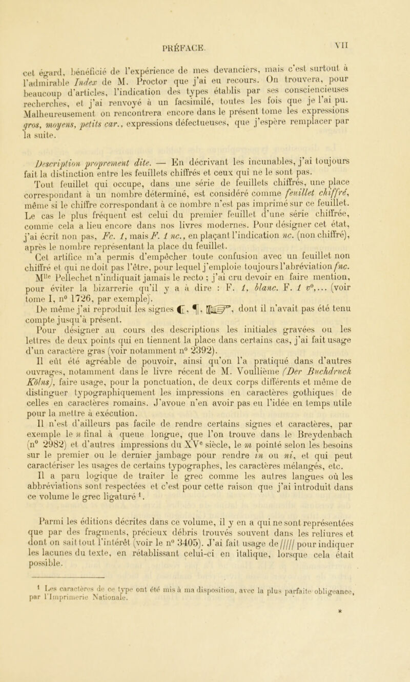 cel é'nird, l)éiiéficié de l’expérience de mes devanciers, mais c’est surtout à l’adimral)le Index de M. Procter que j’ai eu recours. On trouvera, pour beaucoup d’articles, l’indication des types établis par ses consciencieuses recherches, et j’ai renvoyé à un l’acsimilé, toutes les lois que je 1 ai pu. Malheureusement on rencontrera encore dans le présent tome les expressions gros, moyens, i)etits car., expressions défectueuses, que j’espère remplacer par la suite. J)escrij)tion 'pro'prement dite. — En décrivant les incunables, j ai toujours fait la distinction entre les feuillets chiffrés et ceux qui ne le sont pas. Tout feuillet qui occupe, dans une série de feuillets chiffrés, une place correspondant à un nombre déterminé, est considéré comme feuillet chiffré, même si le chiffre correspondant à ce nombre n’est pas imprimé sur ce feuillet. Le cas le plus fréquent est celui du premier feuillet d’une série chiffrée, comme cela a lieu encore dans nos livres modernes. Pour désig-ner cet état, j’ai écrit non pas, Fc. 1, maisi^^ 1 ne., en plaçant l’indication ne. (non chiffré), après le nombre représentant la place du feuillet. Cet artifice m’a permis d’empêcher toute confusion avec un feuillet non chiffré et qui ne doit pas l’être, pour lequel j'emploie toujours l’abréviation Mlle Pellechet n’indiquait jamais le recto ; j’ai cru devoir en faire mention, pour éviter la bizarrerie qu’il y a à dire : F. 1, blanc. F. i v^,... (voir tome I, n° 1726, par exemple). De même j’ai reproduit les signes dont il n’avait pas été tenu compte jusqu’à présent. Pour désigner au cours des descriptions les initiales gravées ou les lettres de deux points qui en tiennent la place dans certains cas, j’ai fait usage d’un caractère gras (voir notamment n“ 2392). Il eût été agréable de pouvoir, ainsi qu’on l’a pratiqué dans d’autres ouvrages, notamment dans le livre récent de M. Vouîlième Buchdruck Kolns), faire usage, pour la ponctuation, de deux corps differents et même de distinguer typographiquement les impressions en caractères gothiques de celles en caractères romains. J’avoue n’en avoir pas eu l’idée en temps utile pour la mettre à exécution. Il n’est d’ailleurs pas facile de rendre certains signes et caractères, par exemple le n final à queue longue, que l’on trouve dans le Breydenbach (n® 2982) et d’autres impressions du XV® siècle, le m pointé selon les besoins sur le premier ou le dernier jambage pour rendre in ou ni, et qui peut caractériser les usages de certains typographes, les caractères mélangés, etc. Il a paru logique de traiter le grec comme les aulres langues où les abbréviations sont respectées et c’est pour cette raison que j’ai introduit dans ce volume le grec ligaturé ^. Parmi les éditions décrites dans ce volume, il y en a qui ne sont représentées que par des fragments, précieux dél^ris trouvés souvent dans les reliures et dont on sait tout 1 intérêt (voir le n® 3405). J’ai fait usage de pour indiquer les lacunes du texte, en rétablissant celui-ci en italique, lorsque cela était possible. I Ii»\s caractères de ce type ont été par rimprimerie Nationale. misa ma disposition, avec la plus ()arfa i te obligeance.