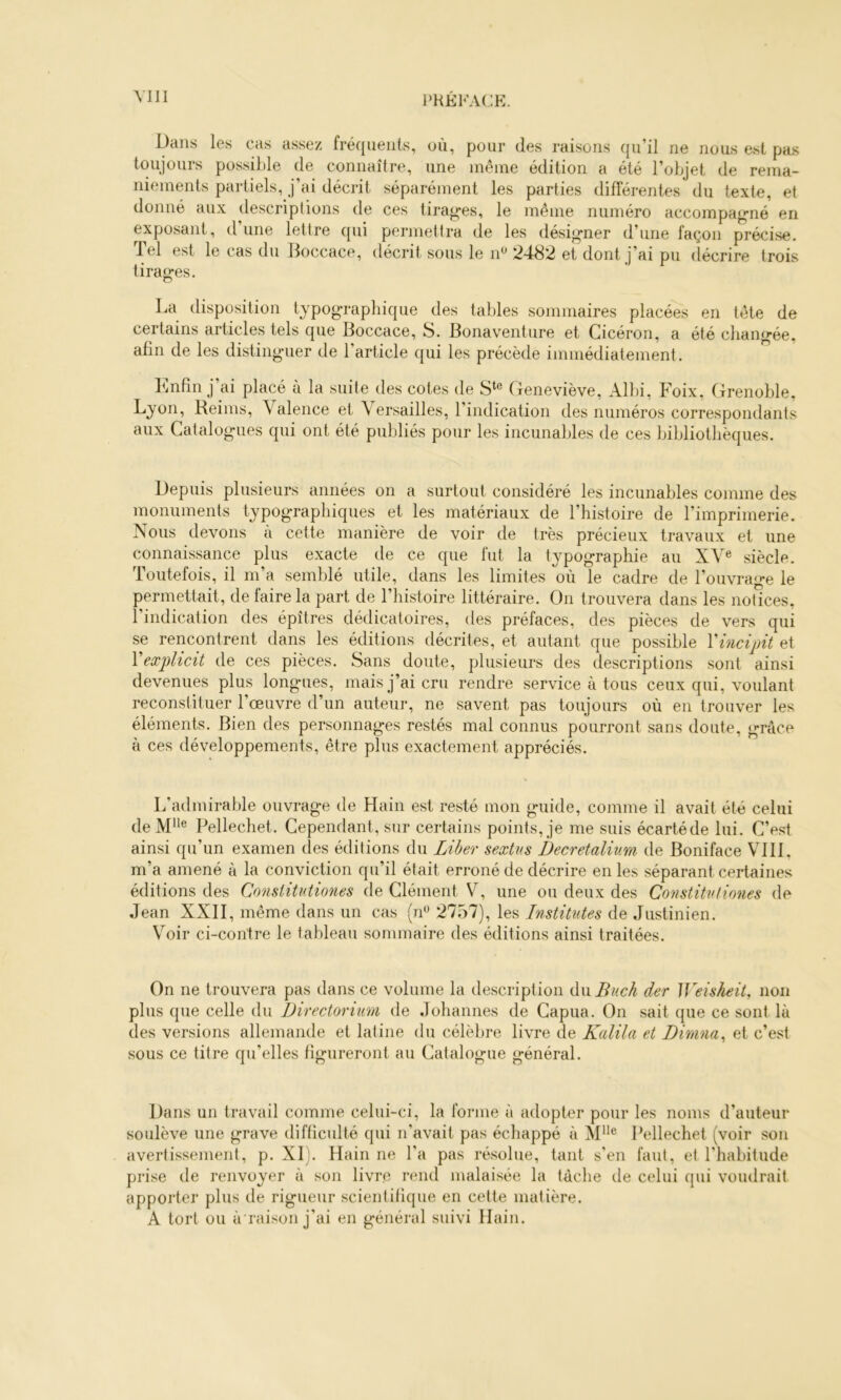 Dans les cas assez fréquents, où, pour des raisons qu’il ne nous est pas toujours possible de connaître, une même édition a été l’objet de rema- niements partiels, j’ai décrit séparément les parties différentes du texte, et donné aux descriptions de ces tirages, le même numéro accompagné en exposant, dune lettre qui permettra de les désigner d’une façon précise, d el est le cas du Doccace, décrit sous le n^ 2482 et dont j’ai pu décrire trois tirages. La disposition typographique des tables sommaires placées en tête de certains articles tels que Boccace, S. Bonaventure et Cicéron, a été changée, afin de les distinguer de l’article qui les précède immédiatement. l^infin j’ai placé à la suite des cotes de Geneviève, Alhi, Foix, Grenoble, Lyon, Reims, Valence et \ ersailles, l’indication des numéros correspondants aux Catalogues qui ont été publiés pour les incunables de ces bibliothèques. Depuis plusieurs années on a surtout considéré les incunables comme des monuments typographiques et les matériaux de l’histoire de l’imprimerie. Nous devons à cette manière de voir de très précieux travaux et une connaissance plus exacte de ce que fut la typographie au XV« siècle. Toutefois, il m’a semblé utile, dans les limites où le cadre de l’ouvrage le permettait, de faire la part de l’histoire littéraire. On trouvera dans les notices, l’indication des épîtres dédicatoires, des préfaces, des pièces de vers qui se rencontrent dans les éditions décrites, et autant que possible Vincipit et Vexplicit de ces pièces. Sans doute, plusieurs des descriptions sont ainsi devenues plus longaies, mais j’ai cru rendre service à tous ceux qui, voulant reconstituer l’œuvre d’un auteur, ne savent pas toujours où en trouver les éléments. Bien des personnages restés mal connus pourront sans doute, grâce à ces développements, être plus exactement appréciés. L’admirai)le ouvrage de Hain est resté mon guide, comme il avait été celui deJVr^® Pellechet. Cependant, sur certains points, je me suis écartéde lui. C’est ainsi qu’un examen des éditions du Liber sextvs Decretalium de Boniface VIII, m’a amené à la conviction qu’il était erroné de décrire en les séparant certaines éditions des Consiitutiones de Clément V, une ou deux des Constitvliones de Jean XXII, même dans un cas (n“ 2757), les Institutes de Justinien. Voir ci-contre le tableau sommaire des éditions ainsi traitées. On ne trouvera pas dans ce volume la description du Buch der Weisheit, non plus que celle du Directoriim de Johannes de Capua. On sait que ce sont là des versions allemande et latine du célèbre livre de Kalila et Dirana^ et c’est sous ce titre qu’elles figureront au Catalogue général. Dans un travail comme celui-ci, la forme à adopter pour les noms d’auteur soulève une grave difficulté qui n'avait pas échappé à M”® Pellechet (voir son avertissement, p. XI). Hain ne l'a pas résolue, tant s'en faut, et l'habitude prise de renvoyer à son livre rend malaisée la tâche de celui qui voudrait apporter plus de rigueur scientifique en cette matière. A tort ou à raison j'ai en général suivi Hain.