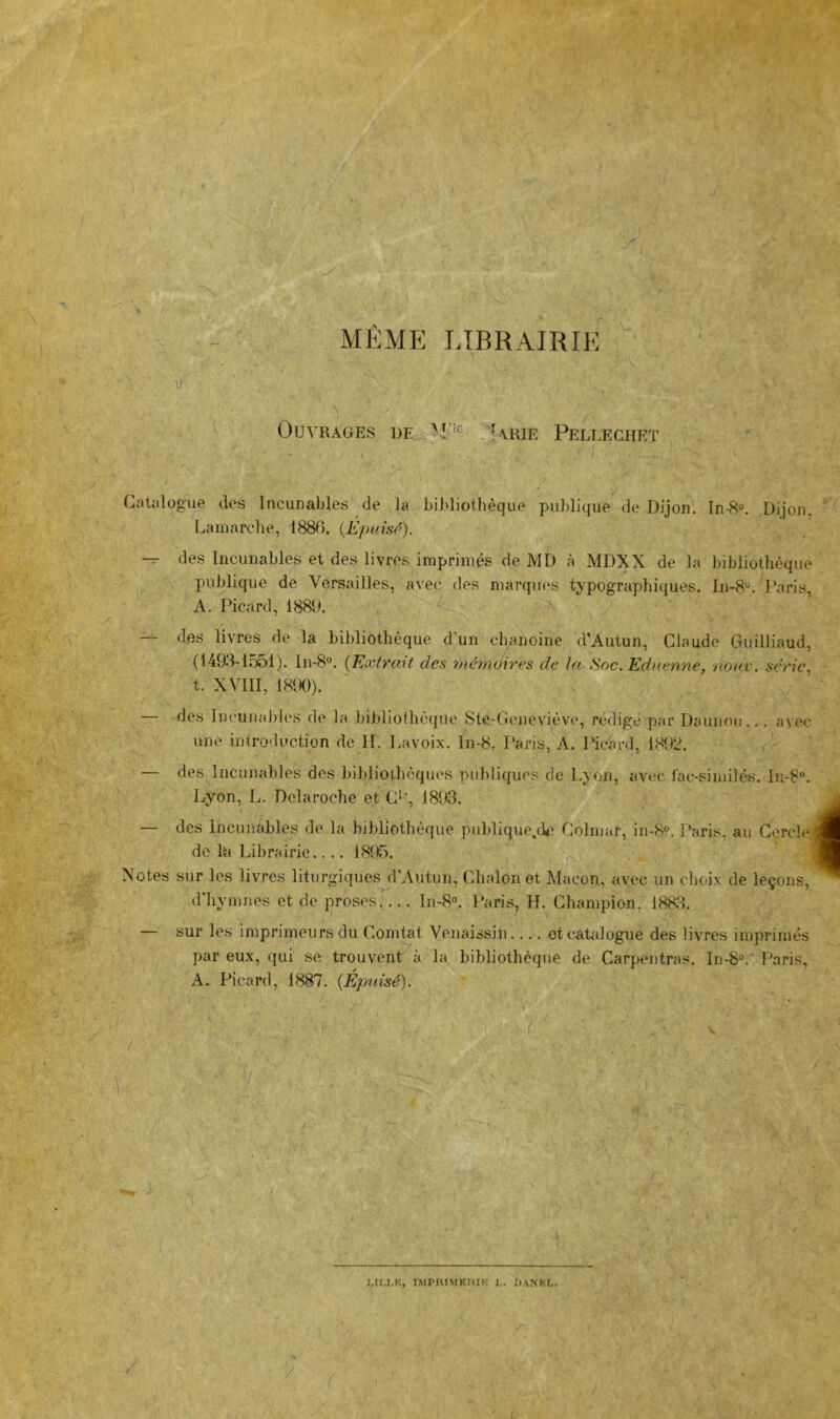 i V ( / -< -r /!'''4* ’• ,;; ••. MÊME LIBRAIRIE ■ '■ M' i . • T- > Lr 9 '.■■ .. ^ «’lï* ' Ouvrages de '1“^ . [\kie Pellechet ^ y Catalogue des Incunables de la bibliothèque puldique de Dijon. In-8°. Dijon, Lamarche, 188U. {Epuifi<^). — des Incunables et des livres imprimés de MD à MDXX de la bibliothèque publique de Versailles, avec des marques typographiques. In-8'^. l’aris, A. Picard, 1889. / ' ^ . a — des livres de la bibliothèque d’un chanoine d’Autun, Claude Guilliaud, (1493-1.551). In-8°. {Extrait des ynémdires de ta ^oc.Edaenne, noiiv. sèric^ t. XVIII, 1890). des Incunables de la bibliothèque Ste-Gcneviève, rédigé par Daunnii... a\ec une introduction de H. Lavoix. ln-8. Paris, A. Pichrd, 1892. — des Incunables des bibliothèques publiques de Lyon, avec fac-similés. In-8®. Lyon, L. Delaroche et C^‘, 1893. — des Incunables de la bibliothèque publique^de Colmar, in-8°. Paris, au Cercle; de M Librairie.... 1895. Notes sur les livres liturgique^d'Autun, Chalonet Alacon, avec un choix de leçons, d'hymnes et de proses.... In-85 Paris, H. Champion, 188t-{. — sur les imprimeurs du Comtat Venaissin.... et catalogue des livres imprimés par eux, qui se trouvent à la bibliothèque de Carpentras. In-8“. I^aris, A. Picard, 1887. {Éptiisé), ■ f': r LIM.K, IMPRIMKmK !.. DANKL.