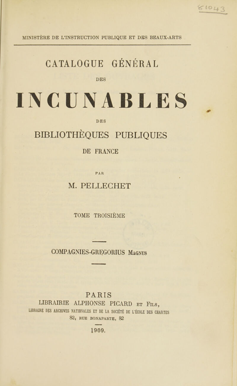 MINISTÈRE DE L’'INSTRUCTION PUBLIQUE ET DES BEAUX-ARTS CATALOGUE GÉNÉRAL DES INCUNABLES DES BIBLIOTHÈQUES PUBLIQUES DE FRANCE PAR M. PELLECHET TOME TROISIÈME a COMPAGNIES-GREGORIUS Magnus PARLES LIBRAIRIE ALPHONSE PICARD Er FILS, LIBRAIRE DES ARCHIVES NATIONALES ET DE LA SOCIÉTÉ DE L'ÉCOLE DES CHARTES 82, RUE BONAPARTE, 82 1909,