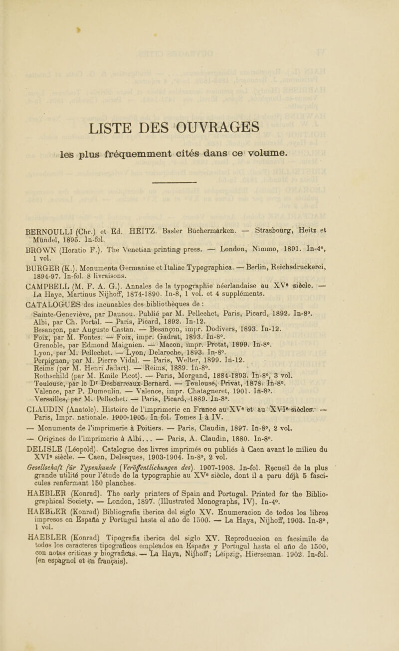 LISTE DES OUVRAGES les plus fréquemment cités dans ce volume. BERNOULLI (Chr.) et Ed. HEITZ. Basler Büchermarken. — Strasbourg, Heïtz et Mündel, 1895. In-fol. BROWN (Horatio F.). The Venetian printing press. — London, Nimmo, 1891. In-4°, 1 vol. BURGER (K.). Monumenta Germaniae et Italiae Typographica. — Berlin, Reichsdruckereï, 1894-97. In-fol. 8 livraisons. CAMPBELL (M. F. A. G.). Annales de la typographie néerlandaise au XVe siècle. — La Haye, Martinus Nijhoff, 1874-1890. In-8, 1 vol. et 4 suppléments. CATALOGUES ‘des incunables des bibliothèques de : Sainte-Geneviève, par Daunou. Publié par M. Pellechet, Paris, Picard, 1892. In-8. Albi, par Ch. Portal. — Paris, Picard, 1892. In-12. Besançon, par Auguste Castan. — Besançon, impr. Dodivers, 1893. In-12. Foix, par M. Fontes. — Foix, impr. Gadrat, 1893. In-8°. act, par Edmond Maignien. — Macon, impr. Protat, 1899. In-8o. Lyon, par M: Pellechet. — Lyon, Delaroche, 1893: In-8°. Perpignan, par M. Pierre Vidal. — Paris, Welter, 1899. In-12. Reims (par M. Henri Jadart). — Reims, 1889. In-8°. : Rothschild (par M. Emile Picot). — Paris, Morgand, 1884-1898. In-8, 3 vol. Toulouse, par le Dr Desbarreaux-Bernard. — Toulousé, Privat, 1878: In-80. Valence, par P. Dumoulin. — Valence, impr. Chatagneret, 1901. In-8c. Versailles; par M. Pellechet. — Paris, Picard, -1889.'In-80. CLAUDIN (Anatole). Histoire de l’imprimerie en France auXVe et: au XVIe:siècles- — Paris, Impr. nationale. 1900-1905: In-fol: Tomes I à IV. — Monuments de l'imprimerie à Poitiers. — Paris, Claudin, 1897. In-8°, 2 vol. — Origines de l'imprimerie à Albi... — Paris, A. Claudin, 1880. In-8°. DELISLE (Léopold). Catalogue des livres imprimés ou publiés à Caen avant le milieu du XVIe siècle. — Caen, Delesques, 1903-1904. In-8°, 2 vol. Gesellschaft für Typenkunde (Verôffentlichungen des). 1907-1908. In-fol. Recueil de la plus grande utilité pour l'étude de la typographie au XVe siècle, dont il a paru déjà 5 fasci- cules renfermant 150 planches. HAEBLER (Konrad). The early printers of Spain and Portugal. Printed for the Biblio- graphical Society. — London, 1897. (Illustrated Monographs, IV). In-40. HAEBLER (Konrad) Bibliografia iberica del siglo XV. Enumeracion de todos los libros rire en España y Portugal hasta el año de 1500. — La Haya, Nijhoff, 1903. In-8&amp;, 1 vol. HAEBLER (Konrad) Tipografia iberica del siglo XV. Reproduccion en facsimile de todos los caracteres tipograficos empleados en España y Portugal hasta el año de 1500, con notas criticas y biograficas. — La Haya, Nijhoff; Léipzig, Hiérseman. 1902. In-fol. (en espagnol et ën français).