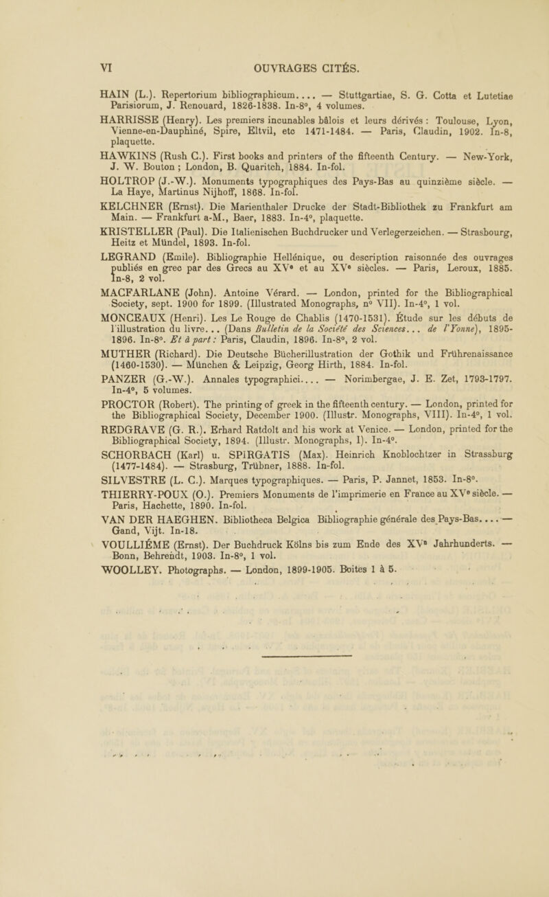HAIN (L.). Repertorium bibliographicum.... — Stuttgartiae, S. G. Cotta et Lutetiae Parisiorum, J. Renouard, 1826-1838. In- go, ‘4 volumes. HARRISSE (Henry). Les premiers incunables bâlois et leurs dérivés : Toulouse, Lyon, Vienne-en-Dauphiné, Spire, Eltvil, ete 1471-1484. — Paris, Claudin, 1902. I1n-8, plaquette. HAWKINS (Rush C.). First books and printers of the fifteenth Century. — New-York, J. W. Bouton ; London, B. Quaritch, 1884. In-fol. HOLTROP (J.-W.). Monuments typographiques des Pays-Bas au quinzième siècle. — La Haye, Martinus Nijhoff, 1868. In-fol. KELCHNER (Ernst). Die Marienthaler Drucke der Stadt-Bibliothek zu Frankfurt am Main. — Frankfurt a-M., Baer, 1883. In-4°, plaquette. KRISTELLER (Paul). Die Italienischen Buchdrucker und Verlegerzeichen. — Strasbourg, Heitz et Mündel, 1893. In-fol. LEGRAND (Emile). Bibliographie Hellénique, ou description raisonnée des ouvrages pe en grec par des Grecs au XVe et au XVe siècles. — Paris, Leroux, 1885. 8, 2 vol. MACFARLANE (John). Antoine Vérard. — London, printed for the Bibliographical Society, sept. 1900 for 1899. (Illustrated Monographs, n° VII). In-4°, 1 vol. MONCEAUX (Henri). Les Le Rouge de Chablis (1470-1531). Étude sur les débuts de l'illustration du livre... (Dans Zulletin de la Société des Sciences... de l'Yonne), 1895- 1896. In-8°. Z£4 à part : Paris, Claudin, 1896. In-8°, 2 vol. MUTHER (Richard). Die Deutsche Bücherillustration der Gothik und Frührenaissance (1460-1530). — München &amp; Leipzig, Georg Hirth, 1884. In-fol. PANZER (G.-W.). Annales typographici.... — Norimbergae, J. E. Zet, 1793-1797. In-4°, 5 volumes. PROCTOR (Robert). The printing of greek in the fifteenth century. — London, printed for the Bibliographical Society, December 1900. (Illustr. Monographs, VIII). In-4°, 1 vol. REDGRAVE (G. R.). Erhard Ratdolt and his work at Venice. — London, printed for the Bibliographical Society, 1894. (Illustr. Monographs, 1). In-42. SCHORBACH (Karl) u. SPIRGATIS (Max). Heinrich Knoblochtzer in SAME (1477-1484). — Strasburg, Trübner, 1888. In-fol. SILVESTRE (L. C.). Marques typographiques. — Paris, P. Jannet, 1853. In-8°. THIERRY-POUX (0.). Premiers Monuments de l'imprimerie en France au XV® siècle. — Paris, Hachette, 1890. In-fol. VAN DER HAEGHEN. Bibliotheca Belgica Bibliographie générale des Pays-Bas. ...— Gand, Vijt. In-18. VOULLIÉME (Ernst). Der HichHrU Eh Kôülns bis zum Ende des XV? Jahrhunderts. — Bonn, Behrendt, 1908. In-8°, 1 vol. WOOLLEY. Photographs. — London, 1899-1905. Boites 1 à 5.