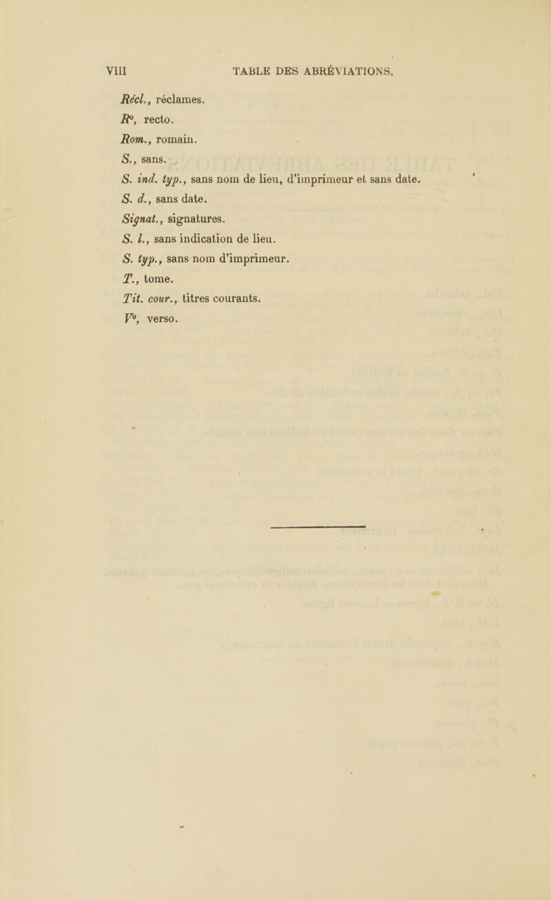 Récl., réclames. R, recto. Rom., romain. S., sans... S. ind. typ., sans nom de lieu, d’imprimeur et sans date. S. d., sans date. Signat., signatures. S. L., sans indication de lieu. S. typ., sans nom d’imprimeur. T., tome. Tit. cour., litres courants. Vo, verso.