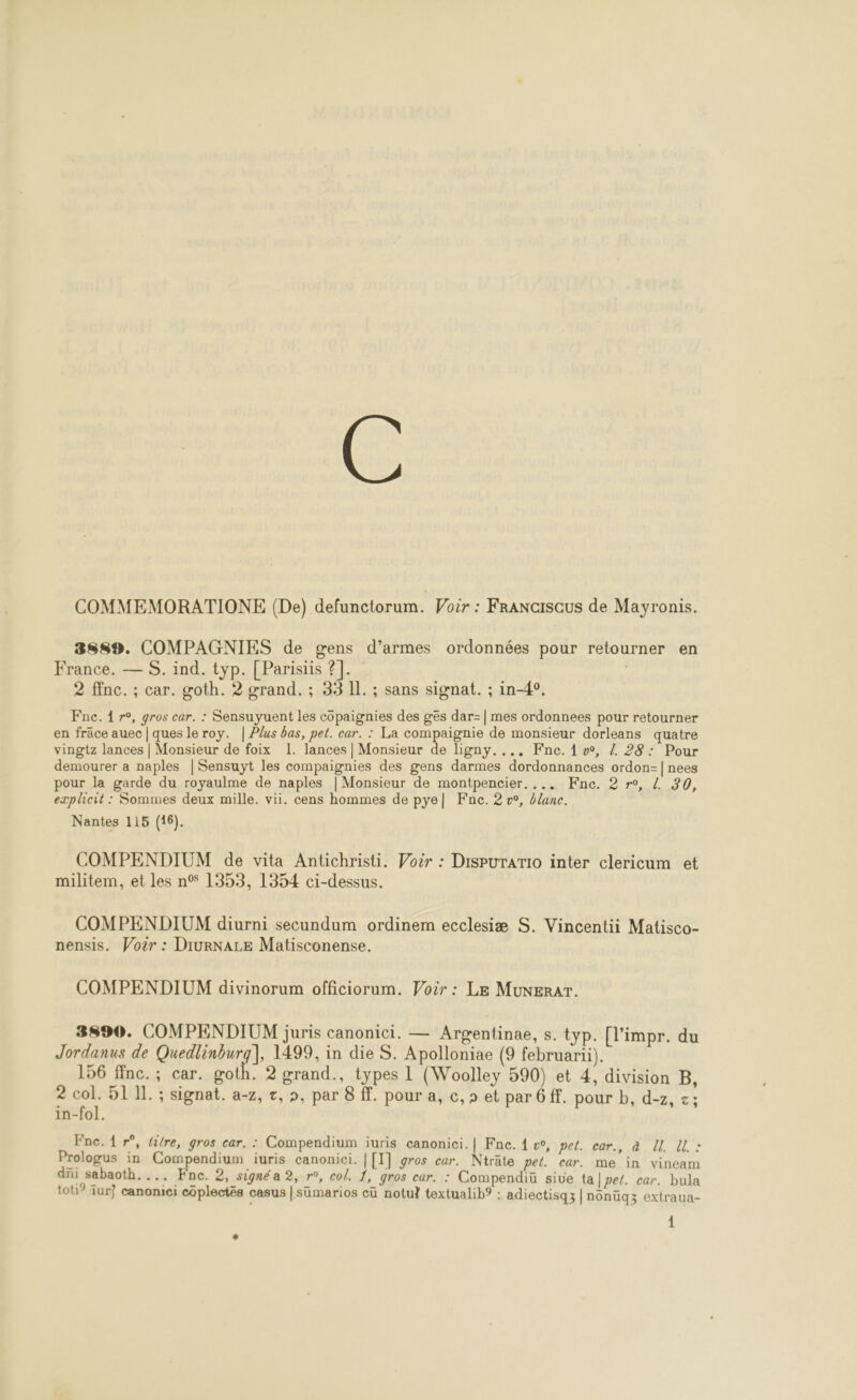 COMMEMORATIONE (De) defunctorum. Voir : FRANGISCUS de Mayronis. 3889. COMPAGNIES de gens d’armes ordonnées pour retourner en France. — S. ind. typ. [Parisiis ?]. 2 ffnc. ; car. goth. 2 grand. ; 33 IL. ; sans signat. ; in-4°. Fnc. 1 r°, gros car. : Sensuyuent les côpaignies des ges dar-| mes ordonnees pour retourner en frâce auec | ques le roy. | Plus bas, pet. car. : La compaignie de monsieur dorleans quatre vingtz lances | Monsieur de foix 1. lances | Monsieur de ligny.... Fne. 1, Z 28: Pour demourer a naples | Sensuyt les compaignies des gens darmes dordonnances ordon-| nees pour la garde du royaulme de naples | Monsieur de montpencier. ... Fne. 2 r°, { 20, explicit : Sommes deux mille. vii. cens hommes de pye| Fnc. 2 v°, blanc. Nantes 115 (16). COMPENDIUM de vita Antichristi. Voër : Dispurario inter clericum et militem, et les n° 1353, 1354 ci-dessus. COMPENDIUM diurni secundum ordinem ecclesiæ S. Vincentii Matisco- nensis. Voër : DiurNALE Matisconense. COMPENDIUM divinorum officiorum. Voir : LE MuNERAT. 3890. COMPENDIUM juris canonici. — Argentinae, s. typ. [l’impr. du Jordanus de Quedlinburg], 1499, in die S. Apolloniae (9 februarti). 156 finc.; car. goth. 2 grand., types L (Woolley 590) et 4, division B, 2 col. 51 11. ; signat. a-z, t, », par 8 . pour a, c,s et par 6 ff. pour b, d-z, z; in-fol. Fnc. 1 r°, fire, gros car. : Compendium iuris canonici.| Fne. 4 &amp;, pet. car., à U. ll : Prologus in Compendium iuris canonici. | [1] gros car. Nträte pet. car. me in vineam dñi sabaoth.... Fne. 2, signé a 2, r°, col. 1, gros car. : Compendiü sive ta pet. car. bula tot? Iur} canonici côplectés casus |sümarios cü notu} textualib? : adiectisq3 | nonüq3 extraua-