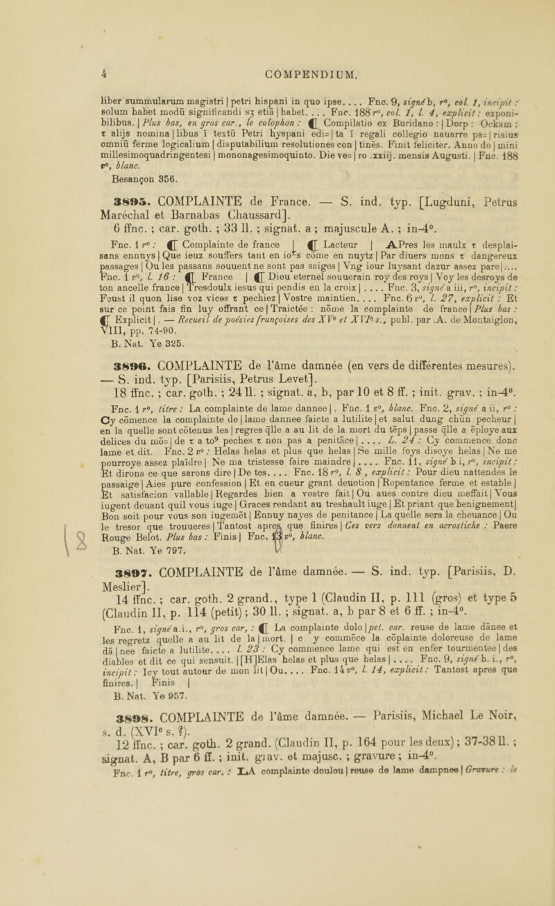 liber summularum magistri | petri hispani in quo ipse.... Fne.9, signéb, r°, col. 1, incipit * solum habet modü significandi s3 etia | habet. ... Fne. 188 r°, col. 1, L. 4, explicit : exponi- bilibus. | Plus bas, en gros car., le colophon : @ Compilatio ex Buridano :| Dorp: Ockam : t alijs nomina|libus ï textu Petri hyspani edi=|ta 1 regali collegio nauarre pa-|risius omniü ferme logicalium | disputabilium resolutiones con | tines. Finit feliciter. Anno do | mini RNA D NT |mononagesimoquinto. Die ve=| ro .xxiij. mensis Augusti. | Fne. 188 v°, Olanc. Besançon 356. 3893. COMPLAINTE de France. — S. ind. typ. [Lugduni, Petrus Maréchal et Barnabas Chaussard]. 6 ffnc. ; car. goth. ; 33 11. ; signat. a; majuscule A. ; in-4°. Fnc.1{r°: @ Complainte de france | @ Lacteur | APres les maulx + desplai- sans ennuys | Que ieuz souffers tant en io®s come en nuytz|Par diuers mons + dangereux assages | Ou les passans souuent ne sont pas saiges | Vng iour luysant dazur assez pare|:.… nc. 1 w, 4 16: € France | Dieu eternel souuerain roy des roys | Voy les desroys de ton ancelle france | Tresdoulx iesus qui pendis en la croix|.... Fne. 3, signé a ïïi, ro, incipit : eust il quon lise voz vices + pechiez| Vostre maintien. ... KFnc. 6°, /. 27, eæplicit : Et sur ce point fais fin luy offrant ce|Traictée : nôme la complainte de france | Plus bas : Explicit|.— Æecueil de poésies françoises des XVe et XVÆs., publ. par .A. de Montaiglon, III, pp. 74-90. B. Nat. Ye 325. 3896. COMPLAINTE de l’âme damnée (en vers de différentes mesures). — S. ind. typ. [Parisiis, Petrus Levet]. 18 ffnc. ; car. goth. ; 241]. ; signat. a, b, par 10 et 8 ff. ; init. grav. ; in-4°. Fnc. 1 r°, titre: La complainte de lame dannee|. Kne. { »°, &amp;lanc. Fne. 2, signé a üi, r° : Cy cômence la complainte de | lame dannee faicte a lutilite|et salut dung chun pecheur| en la quelle sont côtenus les |regres Glle a au lit de la mort du téps | passe qlle a éploye aux delices du m6=|de + a to° peches + non pas a penitäce|.... Z. 24: Cyÿ commence donc lame et dit. Fne.2 vw: Helas helas et plus que helas|Se mille foys disoye helas| Ne me pourroye assez plaïdre| Ne ma tristesse faire maindre|.... Fne. 11, signé bi, r°, inciput : Et dirons ce que sarons dire | De tes.... KFne. 187r°, L. 8, explicit : Pour dieu nattendes le passaige | Aies pure confession | Et en cueur grant deuotion | Repentance ferme et estable | Et satisfacion vallable| Regardes bien a vostre fait| Ou aues contre dieu meffait| Vous iugent deuant quil vous iuge | Graces rendant au treshault iuge | Et priant que benignement| Bon soit pour vous son iugemêt | Ennuy nayes de penitance | La quelle sera la cheuance | Ou le tresor que trouueres | Tantost apres que finires| Ces vers donnent en acrostiche : Paere Rouge Belot. Plus bas: Kinis| Fne. de blanc. B. Nat. Ye 797. 3897. COMPLAINTE de l’âme damnée. — S. ind. typ. [Parisiis, D. Meslier]. 14 ffnc.; car. goth. 2 grand., type 1 (Claudin IT, p. 111 (gros) et type 5 (Claudin II, p. 114 (petit); 30 Il. ; signat. a, b par 8 et 6 ff. ; in-40. Fne. 4, signé a.i., r°, gros car, : @[ La complainte dolo|per. car. reuse de lame danee et les regretz quelle a au lit de la] mort. | c y commèêce la côplainte doloreuse de lame dä|nee faicte a lutilite.... 4 2: Cy commence lame qui est en enfer tourmentee | des diables et dit ce qui sensuit. [[H]}Elas helas et plus que helas|.... Kne. 9, signé b. i., r°, incipit : Jey tout autour de mon lit|Ou.... Fne. {4w, d. 14, explicit: Tantost apres que finires.| KFinis | B. Nat. Ye 957. 3s9s. COMPLAINTE de l’âme damnée. — Parisiis, Michael Le Noir, s. d. (XVI s. ?). 12 ffnc. ; car. goth. 2 grand. (Claudin IT, p. 164 pour les deux) ; 37-38 I. ; signat. À, B par 6 ff. ; init. giav. el majusc. ; gravure ; in-4°.