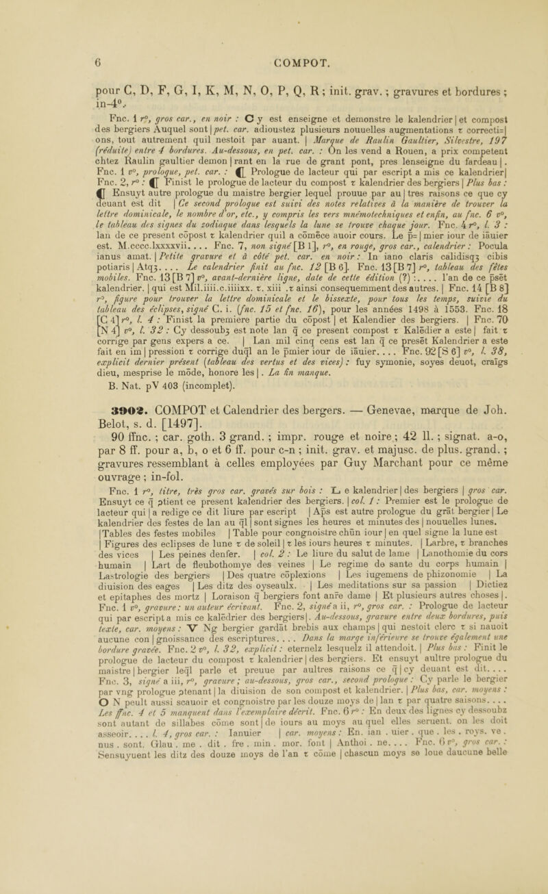 ne C, D, F,G,I,K, M, N,0, P,Q, R; init. grav.; gravures et bordures ; in-4°. Fnc. 1 r9, gros car., en noir : C y est enseigne et demonstre le kalendrier | et compost des bergiers Auquel sont | pet. car. adioustez plusieurs nouuelles augmentations + correcti= ons, tout autrement quil nestoit par auant. | Marque de Raulin Gaultier, Silvestre, 197 (réduite) entre 4 bordures. Au-dessous, en pet. car. : On les vend a Rouen, a prix competent chtez Raulin gaultier demon |rant en la rue de grant pont, pres lenseigne du fardeau |. Fne. 1 vw, prologue, pet. car. : € Prologue de lacteur qui par escript a mis ce kalendrier| Fne. 2,r°: © Finist le prologue de lacteur du compost + kalendrier des bergiers | Plus bas : € Ensuyt autre prologue du maistre bergier lequel prouue par au|tres raisons ce que cy euant est dit |Ce second proloque est suivi des notes relatives à la manière de trouver la lettre dominicale, le nombre d'or, ete., y compris les vers mnémotechniques et enfin, au fne. 6 w, le tableau des signes du sodiaque dans lesquels la lune se trouve chaque jour. Fnc.4r, L 3 : lan de ce present copost z kalendrier quil a coméce auoir cours. Le p=|mier iour de iäuier est. M.ccec.lxxxxvii. ... Fne. 7, non signé [B 1], r°, en rouge, gros car., calendrier : Pocula ianus amat.|Pefile gravure et à côté pet. car. en noir: In iano claris calidisqz cibis potiaris | Atq3.... Le calendrier finit au fne. 12[B6] Fnc.13[B7]7r°, tableau des fêtes mobiles. Fnce. 13[B 1] vw, avant-dernière ligne, date de cette édition (?):.... l'an de ce pset kalendrier. | qui est Mil.iiii.c.itiixx. +. xiii .t ainsi consequemment des autres. | Fnc. 14 [B 8] n°, fiqure pour trouver la lettre dominicale et le bissexte, pour tous les temps, suivie du tableau des éclipses, signé CG. ï. (fne. 15 et fne. 16), pour les années 1498 à 1553. Fnc. 18 C4]r°, 4 4: Finist la premiere partie du côpost | et Kalendier des bergiers. | Fnc. 70 NA], / 32: Cy dessoubz est note lan q ce present compost + Kaledier a este] fait z corrige par gens expers a Ce. | Lan mil cinq cens est lan q ce presët Kalendrier a este fait en im | pression + corrige duql an le pmier iour de iäuier.... Fne. 92[S6]v°, Z 38, explicit dernier présent (tableau des vertus et des vices): fuy symonie, soyes deuot, craïgs dieu, mesprise le môde, honore les]. Za fn manque. B. Nat. pV 403 (incomplet). 3902. COMPOT et Calendrier des bergers. — Grenevae, marque de Joh. Belot, s. d. [1497]. 90 ffnc. ; car. goth. 3 grand. ; impr. rouge et noire; 42 IL. ; signat. a-o, par 8 ff. pour a, b, o et 6 ff. pour c-n ; init. grav. et majusc. de plus. grand. ; gravures ressemblant à celles employées par Guy Marchant pour ce même ouvrage ; in-fol. Fnc. 4 »°, litre, très gros car. gravés sur bois : X, e kalendrier | des bergiers | gros car. Ensuyt ce 4 ptient ce present kalendrier des bergiers. | co/. 7: Premier est le prologue de lacteur qui |a redige ce dit liure par escript |As est autre prologue du grät bergier | Le kalendrier des festes de lan au ql|sont signes les heures et minutes des | nouuelles lunes. [Tables des festes mobiles |Table pour congnoistre chün iour | en quel signe la lune est | Figures des eclipses de lune + de soleil | + les iours heures + minutes. | Larbre, : branches des vices | Les peines denfer. | col. 2: Le liure du salut de lame | Lanothomie du cors humain | Lart de fleubothomye des veines | Le regime de sante du corps humain | Lastrologie des bergiers |Des quatre côplexions | Les iugemens de phizonomie | La diuision des eages |Les ditz des oyseaulx. - | Les meditations sur sa passion | Dictiez et epitaphes des mortz | Loraison q bergiers font anre dame | Et plusieurs autres choses |. Fnc. 1 v, gravure: un auteur écrivant. Wnc. 2, signé a üi, r°, gros car. : Prologue de lacteur qui par escripta mis ce kalëdrier des bergiers|. Au-dessous, gravure entre deux bordures, puis texte, car. moyens : VW Ng bergier gardat brebis aux champs | qui nestoit clerc + si nauoïit aucune con |gnoissance des escriptures. ... Dans la marge inférieure se trouve également une bordure gravée. Fne. 2 vw, l 32, explicit : eternelz lesquelz il attendoit. | Plus bas : Finit le prologue de lacteur du compost + kalendrier | des bergiers. Et ensuyt aultre prologue du maistre | bergier leql parle et preuue par aultres raisons ce |cy deuant est dit.... Fne. 3, signé a ii, r°, gravure ; au-dessous, gros car., second proloque : Cy parle le bergier par vng prologue ptenant|la diuision de son compost et kalendrier. | Plus bas, car. moyens : O N peult aussi scauoir et congnoistre par les douze moys de|lan + par quatre saisons. .. Les fnce. 4 el 5 manquent dans l'exemplaire décrit. Fne. 6 r° : En deux des lignes cy dessoubz sont autant de sillabes côme sont|de iours au moys au quel elles seruent. on les doit asseoir. ... 4 4, gros car. : lanuier | car. moyens: En. ïan . uier. que. les .« Toys. Ve. ous. sont. Glau. me. dit. fre. min. mor. font | Anthoi. ne.... Fne. Go, gros car. : Sensuyuent les ditz des douze moys de l'an + come |chascun moys se loue daucune belle