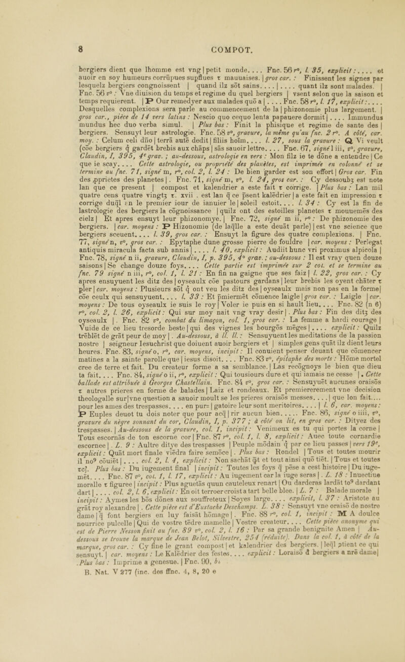 bergiers dient que homme est vng|petit monde, ... Fne.56r0, /. 25, explcit:.... et auoir en soy humeurs corrüpues supflues + mauuaises. | gros car. : Finissent les signes par lesquelz bergiers congnoissent | quand ilz sôt sains. ...|.... quant ilz sont malades. | Fac. 56 vw : Vne diuision du temps et regime du quel bergiers | vsent selon que la saison et temps requierent. | P Our remedyer aux malades quo a|..../Fne. 58 re, L. 17, explicit:. ... Desquelles complexions sera parle au commencement de la | phizonomie plus largement. | gros car., pièce de 14 vers latins : Nescio quo cequo lenta papauere dormit| .... Immundus mundus hec duo verba simul. | P/us bas: Finit la phisique et regime de sante des | bergiers. Sensuyt leur astrologie. Fnc. 58 w, gravure, la même qu'au fnc. 2 r°. A côté, car. moy. : Celum celi düo|terrä aute dedit|filiis hoïm,... /. 27, sous la gravure : @ Vi veult (coe bergiers 4 gardët brebis aux chäps | sas sauoir lettre. ... Fne. 67, signél iii, v°, gravure, Claudin, I, 395, 4° grav. ; au-dessous, astrologie en vers : Mon filz ie te done a entendre | Ce que ie scay.... (Celle astrologie, ou propriété des planètes, est imprimée en colonné et se termine au fne. 71, signé m, r°, col. 2, L. 24 : De bien garder est son effort | Gros car. Fin des pprietes des planetes|. ÆFnc.'71, signé m, v°, L. 24, gros car. : Cy dessoubz est note lan que ce present | compost et kalendrier a este fait + corrige. | Plus bas: Lan mil quatre cens quatre vingtz tr. xvii . est lan q ce psent kaledrier | a este fait en impression + corrige dugl en le premier iour de ianuier le|soleil estoit.... / 34: Cy est la fin de lastrologie des bergiers la côgnoissance |quilz ont des estoilles planetes + mouuemeés des cielz| Et apres ensuyt leur phizonomye.| Fne. 72, signé m ü, r°: De phizonomie des bergiers. |car. moyens : P Hizonomie (de la%lle a este deuät parle) |est vne science que bergiers sceuent, ... /. 39, gros car. : KEnsuyt la figure des quatre complexions. | Fne. 77, signén, v°, gros car. : Epytaphe dune grosse pierre de fouldre |car. moyens : Perlegat antiquis miracula facta sub annis|.... 4 #0, explcit: Audiit hunc vri proximus alpicola | Fne. 78, signé n üi, gravure, Claudin, I, p. 395, 4° grav. ; au-dessous : l'est vray quen douze saisons|Se change douze foys.... Cette partie est imprimée sur 2 col. et se termine au fne. 79 signé ni, re, col. 1, L. 21: En fin na gaigne que ses faiz| /. 22, gros car. : Cy apres ensuyuent les ditz des |oyseaulx côe pastours gardans |leur brebis les oyent chäter + pler | car. moyens : Plusieurs sôt 4 ont veu les ditz des|oyseaulx mais non pas en la formel] coe ceulx qui sensuyuent. ... { 33: Et pmierméêt cômence laigle | gros car. : Laigle |car. moyens : De tous oyseaulx ie suis le roy | Voler ie puis en si hault lieu, ... Fne. 82 (n 6) ro, col. 2, L. 26, explicit: Qui sur moy nait vng vray desir|. Plus bas: Fin des ditz des oyseaulx |. Fnc. 82 v°, combat du limagçon, col. 1, gros car. : La femme a hardi courage | Vuide de ce lieu tresorde beste| qui des vignes les bourgôs mëges|.... eæplicit: Quilz tréblet de grät peur de moy|. Au-dessous, à [l. ll.: Sensuyuent les meditations de la passion nostre | seigneur lesuchrist que doiuent auoir bergiers et | simples gens quät ilz dient leurs heures. Fne. 83, signé o, r°, car. moyens, incipit : Il conuient penser deuant que comencer matines a la sainte parolle que |iesus disoit. ... Fne. 83 v°, épitaphe des morts : Hôüme mortel cree de terre et fait. Du createur forme a sa semblance.| Las recognoys le bien que dieu ta fait. ... Fine. 84, signé o ii, r°, eæplicit : Qui tousiours dure et qui iamais ne cesse |. Cette ballade est attribuée à Georges Chastellain. Kne. 84 v°, gros car. : Sensuyuët aucunes oraisos z autres prieres en forme de balades] Laiz et rondeaux. Et premiererement vne decision theologalle sur|vne question a sauoir moult se les prieres oraisüs messes. .. .| que lon fait... pour les ames des RP .. en pur-| gatoire leur sont meritoires. ...| 2. 6, car. moyens: P Euples deuot tu dois noter que pour acq|rir aucun bien..... Fne. 86, signé o iii, æ, gravure du nègre sonnant du cor, Claudin, I, P. 377 bé côté on lit, en gros car. : Dityez des trespasses. | Au-dessous de la gravure, col. 1, incipit: Venimeux es tu qui portes la corne | Tous escornäs de ton escorne cor|Fne. 87 »°, col. 1, l. 8, explicit : Auec toute cornardie escornee |. Z. 9 : Aultre ditye des trespasses | Peuple müdain à par ce lieu passes | vers 9e, eæplicit : Quät mort finale viédra faire semoce|. Plus bas: Rondel |Tous et toutes mourir il no9 côuiet|.... col. 2, L. 4, eæplicit : Non sachät gt et tout ainsi quo tiët. | Tous et toutes ze}. Plus bas: Du iugement final |ineipit : Toutes les foys 4 pêse a cest histoire | Du iuge- met.... Fnc. 87 », co. 1, l. 17, explicit : Au iugement car la iuge seras |. Z. 18 : Inuectiue moralle + figuree | incipit : Plus aguetäs quun cauteleux renart | Ou darderas lardät to° dardant dart|.... col. 2,1. 6, eæplicit : En oit terroer croista tart belle blee. | Z. 7 : Balade morale | incipit : Aymes les büs dônes aux souffreteux | Soyes large... explieit, 1. 37 : Aristote au grât roy alexandre | . Cette pièce est d'Eustache Deschamps. L. 38 : Sensuyt vne oraiso de nostre dame|q font bergiers en luy faisät hümage|. Fne. 88 r°, col. 1, incipit : M À doulce nourrice pulcelle | Qui de vostre tëdre mamelle | Vostre createur. ... Cette pièce anonyme qui est de Pierre Nesson finit au fne. 89 v°, col. 2, l. 16 : Par sa grande benignite Amen | Au- dessous se trouve la marque de Jean Belot, Silvestre, 254 (réduite). Dans la col. 5 à côté de la marque, gros car. : Cy fine le grant compost|et kalendrier des bergiers. | leql ptient ce qui sensuyt. | car. moyens : Le Kalëdrier des festes. . .. eæplhett : Loraiso à bergiers a nrë damel| Plus bas : Imprime a genesue. | Fne. 90, ê« B. Nat. V 277 (inc. des ffnc. 4, 8,20 e 