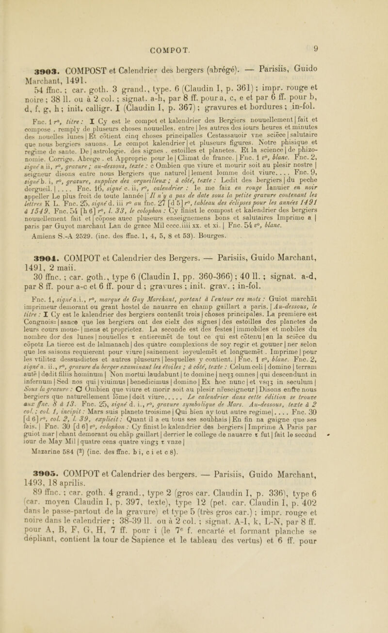 3903. COMPOST et Calendrier des bergers (abrégé). — Parisiis, Guido Marchant, 1491. | 54 ffnc.; car. goth. 3 grand., type. 6 (Claudin I, p. 361); impr. rouge et noire ; 38 IL. ou à 2 col. ; signat. a-h, par 8 ff. pour a, c, e et par 6 ff. pour b, d,f,g,h; init. calligr. I (Claudin I, p. 367); gravures et bordures ; in-fol. L Fne.{r°, titre: Z Cy est le compot et kalendrier des Bergiers nouuellement | fait et compose . remply de pluseurs choses nouuelles. entre | les autres des iours heures et minutes des nouelles lunes | Et côtient cinq choses principalles Cestassauoir vne sciéce | salutaire que nous bergiers sauons. Le compot kalendrier|et pluseurs figures. Notre phisique et regime de sante. De| astrologie. des signes . estoilles et planetes. Et la science | de phizo- nomie. Corrige. Abrege . et Approprie pour le | Climat de france. | Fne. 1 w, blanc. Fnc. 2, signé a à, r°, gravure ; au-dessous, texte : © Ombien que viure et mourir soit au plesir nostre | seigneur disons entre nous Bergiers que naturel|lement lomme doit viure.... Fne. 9, signé b. i, r°, gravure, supplice des orqueilleux ; à côté, texte: Ledit des bergiers|du peche dorgueil.|.... Fne. 16, signé c.ïi, r°, calendrier : le me faiz en rouge Tanuier ex noir appeller Le plus froit de toute lannée | Z x'y a pas de date sous la petite gravure contenant les lettres K L. Fne. 25, signé d. iii r° au fnc. 27 [d 5]7r°, tableau des éclipses pour les années 1491 à 1549. Fne. 54 [h6]7°, Z. 33, le colophon : Cy finist le compost et kalendrier des bergiers nouuellement fait et[copose auec pluseurs enseignemens bons et salutaires Imprime a | paris par Guyot marchant Lan de grace Mil cecc.iiii xx. et xi.| Fne. 54 v°, blanc. Amiens S.-A 2529. (inc. des ffnc. 1, 4, 5, 8 et 53). Bourges. 3904. COMPOT et Calendrier des Bergers. — Parisiis, Guido Marchant, 1491, 2 maïi. 30 ffnc. ; car. goth., type 6 (Claudin I, pp. 360-366); 40 IL. ; signat. a-d, par 8 ff. pour a-c et 6 ff. pour d; gravures ; init. grav. ; in-fol. Fne. 1, signé a.i., r°, marque de Guy Marchant, portant à l'entour ces mots : Guiot marchät imprimeur demorant ou grant hostel de nauarre en champ gaillart a paris. | Au-dessous, le titre : L Cy est le kalendrier des bergiers contenät trois | choses principales. La premiere est Congnois-|sance que les bergiers ont des cielx des signes | des estoilles des planetes de leurs cours moue-| mens et proprietez. La seconde est des festes |immobiles et mobiles du nombre dor des lunes | nouuelles + entieremet de tout ce qui est côtenu |en la sciece du copotz La tierce est de lalmanach | des quatre complexions de soy regir et gouuer | ner selon que les saisons requierent pour viure|sainement ioyeulemët et longuemet . Imprime | pour les vtilitez dessusdictes et autres pluseurs | lesquelles y contient. | Fne. { v°, &amp;/anc. Fnc. 2, signé a. ii., 7°, gravure du berger examinant les étoiles ; à côté, texte : Celum celi | domino | terram aute | dedit filiis hominum | Non mortui laudabunt | te domine | neq3 omnes | qui descendunt in infernum | Sed nos qui |viuimus | benedicimus | domino | Ex hoc nunc|et vsqz in seculum | Sous la gravure : © Ombien que viure et morir soit au plesir nreseigneur | Disons enfre nous bergiers que naturellement 1ôme|doit viure..... Le calendrier dans cette édition se trouve aux ffne. 8 à 13. Fne. 25, signé d. i., r°, gravure symbolique de Mars. Au-dessous, texte à 2 col. ; col. 1, incipit : Mars suis planete troisime | Qui bien ay tout autre regime|.... Fne. 30 [d6}r°, col. 2, L. 39, explicit: Quant il a eu tous ses soubhais | En fin na gaigne que ses fais. | Fne. 30 [d 6]v, colophon : Cy finist le kalendrier des bergiers | Imprime À Paris par guiot mar | chant demorant ou chäp gaillart | derrier le college de nauarre + fut | fait le second iour de May Mil | quatre cens quatre vingz + vnze| Mazarine 584 (2) (inc. des ffnc. bi, cietc8). 3905. COMPOT et Calendrier des bergers. — Parisiis, Guido Marchant, 1493, 18 aprilis. 89 ffnc. ; car. goth. 4 grand., type 2 (gros car. Claudin I, p. 336), type 6 (car. moyen Claudin I, p. 397, texte), type 12 (pet. car. Claudin 1, p. 402 dans le passe-partout de la gravure) et type 5 (très gros car.) ; impr. rouge et noire dans le calendrier ; 38-39 11. ou à 2 col. : signat. A-I, k, L-N, par 8 f. pour À, B, F,G,H, 7 #. pour i (le 7e f. encarté et formant planche se dépliant, contient la tour de Sapience et le tableau des vertus) et 6 ff. pour