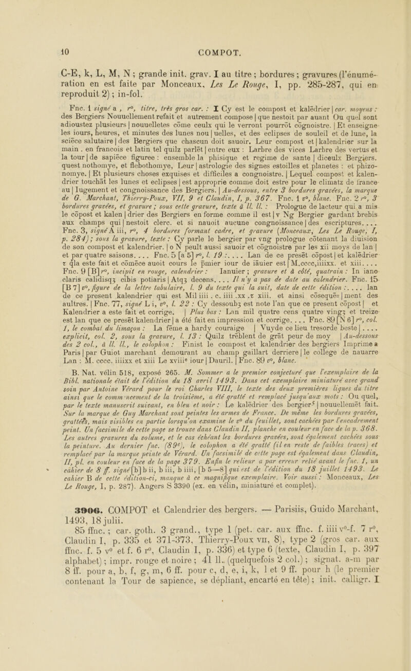 C-E, k, L, M, N; grande init. grav. I au titre ; bordures ; gravures (l'énumé- ration en est faite par Monceaux, Les Le Rouge, 1, pp. 285-287, qui em: reproduit 2) ; in-fol. e To, fiqure de la lettre tabulaire, L. 9 du texte qui la suit, date de cette édition :.... lan  1, le combat du limaçon : La feme a hardy couraige | Vuyde ce lieu tresorde beste|.... explcit, col. 2, sous la gravure, 1. 13 : Quilz treblent de grät peur de moy |Au-dessous des 2 col., à U. U., le colophon: Kinist le compost et kalendrier des bergiers Imprime a Paris | par Guiot marchant demourant au champ gaillart derriere |le college de nauarre Lan : M. cece. iixx et xiii Le xviie iour | Dauril. | Fnc. 89 v, &amp;lane.  B. Nat. vélin 518, exposé 265. M. Sommer a le premier conjecturé que l'exemplaire de la Bibl. nationale était de l'édition du 18 avril 1493. Dans cet exemplaire miniaturé avec grand soin par Antoine Vérard pour le roi Charles VIII, le texte des deux premières lignes du titre ainsi que le comm'ncement de la troisième, a été gratté et remplacé jusqu'aux mots : Ou quel, par le texte manuscrit suivant, en bleu et noir: Le kaledrier des bergier’ |nouuellemët fait. Sur la marque de Guy Marchant sont peintes les armes de France. De même les bordures gravées, grattéës, mais visibles en partie lorsqu'on examine le v° du feurllet, sont cachées par l'encadrement peint. Un facsimile de cette page se trouve dans Claudin IL, planche en couleur en face de la p. 366. Les autres gravures du volume, et le cas échéant les bordures gravées, sont également cachées sous la peinture. Au dernier fnce. (89€), le colophon a été gratté (ilen reste de faibles traces) et remplacé par la marque peinte de Vérard. Un facsimilé de cette page est également dans Glaudin, IT, pl. en couleur en face de la page 379. Enfin le relieur a par erreur relié avant le fac. 1, un cahier de 8 f. signé[b]b ii, büi, bit, [b5—8]quiest de l'édition du 18 juillet 1493. Le cahier B de cette édition-ci, manque à ce magnifique exemplaire. Voir aussi: Monceaux, Les Le Rouge, 1, p. 287). Angers 5 3390 (ex. en vélin, miniaturé et complet). 3906. COMPOT et Calendrier des bergers. — Parisiis, Guido Marchant, 1493, 18 juli. 85 ffnc. ; car. goth. 3 grand., type 1 (pet. car. aux ffnc. f. iii v-f. 7 r°, Claudin 1, p. 335 et 371-373, Thierry-Poux vu, 8), type 2 (gros car. aux ffnc. £. 5 v° etf. 6 r°, Claudin I, p. 336) et type 6 (texte, Claudin I, p. 397 alphabet) ; impr. rouge et noire ; 41 11. (quelquefois 2 col.); signat. a-m par 8. pour a, b, f, g, m, 6 ff. pour c, d, e, i, k, let 9 ff. pour h (le premier contenant la Tour de sapience, se dépliant, encarté en tête); init. calligr. I
