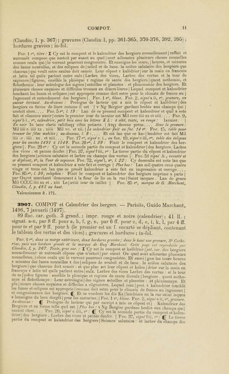 (Claudin, 1, p. 367); gravures (Claudin I, pp. 361-365, 370-376, 392, 395) ; bordures gravées ; in-fol. Fne. 1 », titre : Z Cy est le compost et le kalendrier des bergiers nouuellement | reffait et autremêt compose que nestoit par auant au quel|sont adioustez plusieurs choses nouuelles comme ceulx qui |le verront pourront congnoistre. Et enseigne les iours, | heures, et minutes des lunes nouvelles, et des eclipses de | soleil et de lune. la sciéce salutaire des bergiers que chaseun | qui veult estre saulue doit sauoir. Leur côpost + kaledrier | sur la main en francois et latin tel quilz parlent entre eulx|Larbre des vices, Larbre des vertus et la tour de sapience |figuree, enséble la phisique + regime de sante des bergiers | quest nothomie, et flebothomie . leur astrologie des signes | estoilles et planetes . et phizonomie des bergiers. Et pluiseurs choses exquises et difficiles trouuez en diuers liures | Lequel compost et kalendrier touchant les lunes et eclipses | est approprie comme doit estre pour le climatz de france au | Jugement et entendement des bergiers|. Fne. 1 o, #lane. Fnc. 2, signé a ïi, r°, gravure, un auteur écrivant. Au-dessous : Prologue de lacteur qui a mis le copost et kaledrier | des bergiers en forme de liure comme il est | v Ng Bergier gardant brebis aux champs qui | nestoit clerc. ... Fnc.57°, /. 19: Lan de ce present compost et kalendrier et quil a este fait et comence auoir | cours le premier iour de ianuier est Mil cecc ïïii xx et xiii. ... Fnc.9, signé bi., r°, calendrier, petit bois avec les lettres À L: à côté, texte, en rouge: lanuier. | En noir In iano claris calidisqz cibis potiaris. | Atqz decens potus.... Sous la gravure : iii .c.iiii. xx. et xiii.... Fine. 1770, signé ©. ï., au fne. 19, signé c iii, r°, fable des he pour les années 1491 à 1549. Kne. 20r°, Z. 39: Finit le compost et kalendrier des ber- giers |. Fne. 20æ: Cy est la seconde partie du compost et kalendrier | des bergiers. Larbre des vices . et paines denfer. | Fnc. 37, signé f ii, r° : La tierce partie du copost et kalendrier des bergers | science salutaire et larbre ou champs des vertus |. Fnce.51 signé .h., encarté et se dépliant, v°, la Tour de sapience. Fne.'72, signé], w, l. 22: Cy dessoubs est note lan que ce present compost et kalendrier a este fait et corrige | Plus bas: Lan mil quatre cens quatre vingz et treze est lan que ce presëêt kalendrier a este fait en impression et corrige. ... Fne. 85 r°, {. 30, colophon: Finit le compost et kalendrier des bergiers imprime a paris | pe Guyot marchant demourant à la fleur de lis en la rue| Saint iacques. Lan de grace il CCCC ïïii xx et . xii Le|xviii iour de iuillet | Fne. 85 », marque de G. Marchant, Claudin, I, p. 485 au haut. Valenciennes 3 . 171. 3907. COMPOT et Calendrier des bergers. — Parisiis, Guido Marchant, 1496, 7 januarii (1497). | 89 inc. car. goth. 3 grand. ; impr. rouge et noire (calendrier); 41 Il. ; signat. a-n, par 8 ff. pour a, b,f,g,n, par 6 ff. pour c, d, e, i, k, 1, par 4 ff. pour m et par 9 {. pour h (le premier est un f. encarté se dépliant, contenant le tableau des vertus et des vices) ; gravures et bordures ; in-fol. Fne. 17°, dans va marge extérieure, deux bordures gravées ; dans le haut une gravure, S° Cathe- rine, puis une bordure gravée et la marque de Guy Murchant. Cette page est reproduite par Claudin, I, p. 367. Texte, gros car. : X Cy est le compost et kalëdrier | pet. car. des bergiers nouuellement et autremët côpose que n’estoit|par auant Ou quel sont adioustez plusieurs nouuelletes, | come ceulx qui le verront pourront congnoistre. Et ensei |gne les iours heures + minutes des lunes nouuelles + des |eclipses de souleil et de lune . la scièce salutaire des bergiers | que chaseun doit sauoir : et que plus est leur cüpost et kalen | drier sur la main en francoys + latin tel quilz parlent entre | eulx. Larbre des vices Larbre des vertus : et la tour de sa | piéce figuree : enséble la phisique et regime de sante diceulx | bergiers . quest notho- mye et flebothomye : Leur astrologie | des signes estoilles et planetes : et phizonomye. Et plu | sieurs choses exquises et difficiles a cognoistre. Lequel com |post + kalendrier touchät les lunes et eclipses est approprie | comme doit estre pour le climatz de france au iugement | et congnoissance des bergiers. {| Et se vendent les dis Ka |lendriers en la rue saint iaques a lenseigne du leon darget | pres les maturins. | Fne. À », #/ane. Fne. 2, signé a ii, r°, gravure. Au-dessous : € Prologue de lacteur qui par escript a mis ce copost et| Kalendrier des Bergiers et en forme telle quil est. | P/us bas : y Ng Bergier gardans brebis aux champs quil nestoit clerc. ... Fne. 20, signé c ii, w : @ Cy est la seconde partie du compost et kalen- drier|des bergiers . Larbre des vices et paines denfer. | Fne. 37, signé fiii, r°: @ La tierce partie du compost et kalendrier des bergiers | Science salutaire : et larbre du c amps des