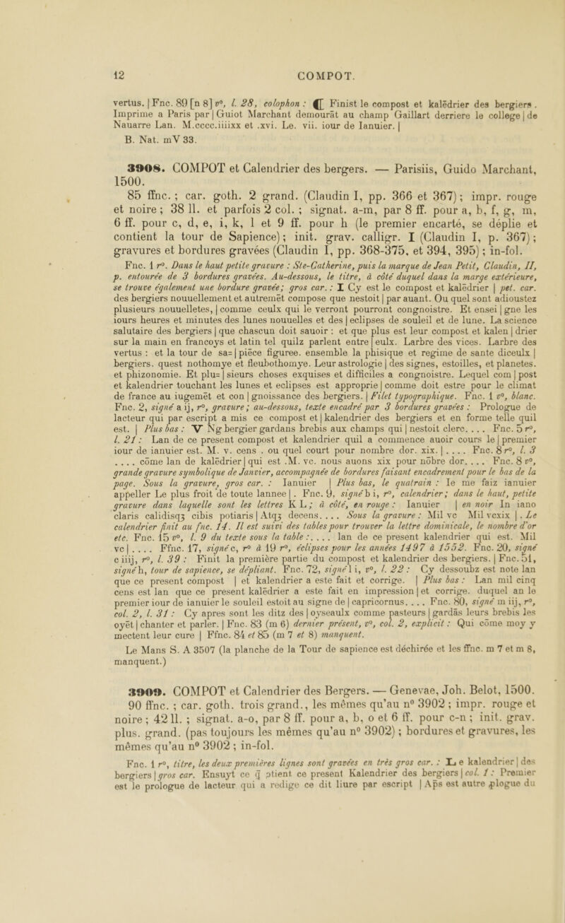 vertus. | Fne. 89 [n 8]v°, 4. 28, colophon : @ Finist le compost et kalëdrier des bergiers . Imprime a Paris par|Guiot Marchant demourät au champ Gaillart derriere le college | de Nauarre Lan. M.cccc.iiiixx et .xvi. Le. vii. iour de lanuier. | B. Nat. mV 33. 3908. COMPOT et Calendrier des bergers. — Parisiis, Guido Marchant, 1500. 89 ffnc.; car. goth. 2 grand. (Claudin I, pp. 366 et 367); impr. rouge et noire; 38 Il. et parfois 2 col. ; signat. a-m, par 8 ff. pour a, b,f,g, m, 6 ff. pour c, d,e, 1, k, 1 et 9 ff. pour h (le premier encarté, se déplie et contient la tour de Sapience); init. grav. calligr. I (Claudin I, p. 367); gravures et bordures gravées (Claudin 1, pp. 368-375, et 394, 395) ; in-fol. Fne. 1 r°. Dans le haut petite gravure : Ste-Catherine, puis la marque de Jean Petit, Claudin, IL, p. entourée de 3 bordures gravées. Au-dessous, le titre, à côté duquel dans la marge extérieure, se trouve également une bordure gravée; gros car.: L Cy est le compost et kaledrier | pet. car. des bergiers nouuellement et autremët compose que nestoit | par auant. Ou quel sont adioustez plusieurs nouuelletes, | comme ceulx qui le verront pourront congnoistre. Et ensei | gne les iours heures et minutes des lunes nouuelles et des | eclipses de souleil et de lune. La science salutaire des bergiers | que chascun doit sauoir : et que plus est leur compost et kalen | drier sur la main en francoys et latin tel quilz parlent entre |eulx. Larbre des vices. Larbre des que ce present compost | et kalendrier a este fait et corrige. | Plus bas: Lan mil cinq cens est lan que ce present kalëdrier a este fait en impression {et corrige. duquel an le premier iour de ianuier le souleil estoit au signe de | capricornus. ... Fne. 80, signé m üj,r°, Le Mans S. A 3507 (la planche de la Tour de sapience est déchirée et les ffnc. m7et m8, manquent.) 3909. COMPOT et Calendrier des Bergers. — Genevae, Joh. Belot, 1500. 90 ffnc. ; car. goth. trois grand., les mêmes qu’au n° 3902 ; impr. rouge et noire ; 4211. ; signat. a-0, par 8 ff. pour a, b, o et 6 FF. pour c-n; init. grav. plus. grand. (pas toujours les mêmes qu’au n° 3902) ; bordures et gravures, les mêmes qu’au n° 3902 ; in-fol. Fnc. 1 r°, titre, les deux premières lignes sont gravées en très gros car. : I, e kalendrier | des bergiers | gros car. Ensuyt ce { ntient ce present Kalendrier des bergiers | co£. /: Premier est le prologue de lacteur qui a redige ce dit liure par escript | Aps est autre plogue du