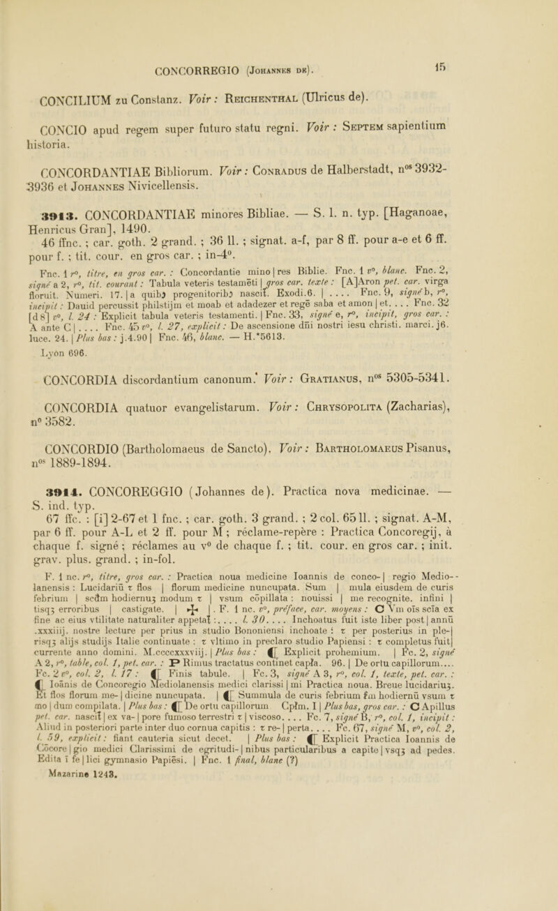 CONCILIUM zu Constanz. Voir : RercnenTHAL (Ulricus de). CONCIO apud regem super futuro statu regni. Woër : SEPTEM sapientium historia. CONCORDANTIAE Bibliorum. Voir : Conrapus de Halberstadt, n° 3932- 3936 et Jomanxes Nivicellensis. 3913. CONCORDANTIAE minores Bibliae. — S. 1. n. typ. [Haganoae, Henricus Gran], 1490. 46 fine. ; car. goth. 2 grand. ; 36 IL. ; signat. a-f, par 8 ff. pour a-e et 6 ff. pour f.; tit. cour. en gros car. ; in-4°. Fne. 4 r0, titre, en gros car. : Concordantie minofres Biblie. Fne. 1 v°, blanc. Fne. 2 signé a 2, r°, tit. courant : Tabula veteris testamëti | she car. texte: [A]Aron pet. car. virga floruit. Numeri. 17.[a quib&gt; progenitorib&gt; nascit. Exodi.6. | .... Fne.9, signé b, r°, incipit : Dauid percussit philstijm et moab et adadezer et regë saba etamon|et. ... Fnc. 32 [d8]v, 4 24 : Explicit tabula veteris testamenti. | Fne. 33, signé e, r°, incipil, gros car. : À ante C|.... Fne. 45, {. 27, eæplicit : De ascensione düi nostri iesu christi. marci. j6. luce. 24. | Plus bas : j.4.90| Fne. 46, blanc. — H.*5613. Lyôn 696. CONCORDIA discordantium canonum. Voir : GraTIANUS, nS 5305-5341. CONCORDIA quatuor evangelistarum. Woir : Carysopozrra (Zacharias), n° 3982. CONCORDIO (Bartholomaeus de Sancto). Voir: BarTHoLoMAEUS Pisanus, n°s 1889-1894. | 3914. CONCOREGGIO (Johannes de). Practica nova medicinae. — S. ind. typ. 67 ffc. : [i]2-67et 1 fnc. ; car. goth. 3 grand. ; 2 col. 6511. ; signat. A-M, par 6 ff. pour A-L et 2 ff. pour M; réclame-repère : Practica Concoregi), à chaque f. signé; réclames au v° de chaque f.; tit. cour. en gros car. ; init. gœrav. plus. grand. ; in-fol. F. 1 nc.r, titre, gros car. : Practica noua medicine Ioannis de conco-| regio Medio-- Janensis : Lucidariu + flos | florum medicine nuncupata. Sum | mula eiusdem de curis febrium | scäm hodiernuz modum + | vsum copillata: nouissi | me recognite. infini | tisqz erroribus | castigate. | d F. 1 nc. w, préface, car. moyens : © Vin oïs scïa ex fine ac eius vtilitate naturaliter appetat :.... / 30.... Inchoatus fuit iste liber post|annü .xxxiiij. nostre lecture per prius in studio Bononiensi inchoate { + per posterius in ple-| risq3 alijs studijs Italie continuate : + vltimo in preclaro studio Papiensi : + completus fuit] currente anno domini. M.cccexxxviij. | Plus bas : € Explicit prohemium. | Fe. 2, signé A 2, r0, table, col. 1, pet. car. : BP Rimus tractatus continet capla. 96.| De ortu capillorum..…. Fe. 2v0, col. 2, 1 17: Finis tabule. | Fe.3, signé À 3, r°, col. 1, texte, pet. car. : €. Joänis de Concoregio Mediolanensis medici clarissi | mi Practica noua. Breue lucidariu3. Et flos florum me-| dicine nuncupata. | € Summula de curis febrium fm hodiernü vsum + mo | dum compilata. | Plus bas : À De ortu capillorum. Cplm. | Plus bas, gros car. : C Apillus pet. car. nascit| ex va-| pore fumoso terrestri + | viscoso. ... Fe.7, signé B, r°, col. 1, incipit : Aliud in posteriori parte inter duo cornua capitis : tre-| perta. ... Fe. 67, signé M, », col. 2, L 59, explicit: fiant cauteria sicut decet. | Plus bas: À Explicit Practica Ioannis de Cücore|gio medici Clarissimi de egritudi-|nibus particularibus a capite|vsqz ad pedes. Edita ï fe|lici gymnasio Papiësi. | Fne. 1 fral, blanc (?) Mazarine 1243,