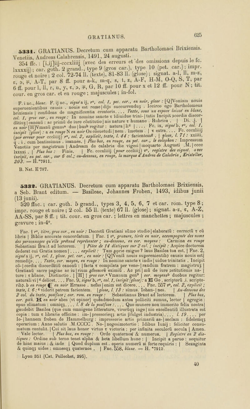 5331. GRATIANUS. Decretum cum apparatu Bartholomaei Brixiensis. Venetiis, Andreas Calabrensis, 1491, 24 augusti. | 354 fe. : [i,ijlüj-ccexliiij (avec des erreurs et ‘des omissions depuis le fc. Ixxxxij); car. goth. 2 grand., type 9 (gros car.), type 10 (pet. car.) ; impr. rouge et noire ; 2 col. 72-74 II. (texte), 81-83 11. (glose); signat. a-l, 11, m-7, , 9,2%, A-T, par 8 ff. pour a-k, m-q, &amp;, t,z, A-F, H-M, 0-Q,S, T, par 6 ff. pour 1, Il, r,u, y, ct, 2, #, G, R, par 10 ff. pour x et 12 ff. pour N; tit. cour. en gros Car. et en rouge ; majuscules ; in-fol. F.inc., blanc. F.ijnc., signéa ij, r°, col, 1, pet. car., en noir, glose : [QJVoniam nouis superuenientibus causis . nouis est reme|dijs succurrenduz . Iccirco ego Bartholomeus brixiensis | confidens de magnificentia creatoris. ... Texte, sous un espace laissé en blanc, col. 1, gros car., en rouge: In nomine sancte t idiuidue trini-| tatis Incipit scordia discor- dâtiu | canonü : ac primü de iure cüstitutio | nis nature t humane . Rubrica. | Di..j. | en noir [H]Vmanü genus® duo]|busb regitur : natura [lie |.... Fo. ix, signéb, r°, col. 1, incipit [glose) : a en rouge N en noir Os côsuetudi |nem . imotam. | zextra.... Fe. ccexliüj (par erreur pour cccliiij) r°, col. 2, eæplicit, texte, l. 44 : facientems . | gras 71: xxiii. q.i.cum beatissimus . ioannes, | Plus bas, en rouge, en pet. car., le colophon : Impressum Venetiis per magistrum | Andream de calabria die vigesi | moquarto Abe .M.]cccc lxxxxi . | Plus bas: Finis. | Fe. ccexliiij (pour cecliiij) w, registre des signat. avec AE en era car., sur 6 col.; au-dessous, en rouge, la marque d'Andrea de Calabria , Kristeller, 03. — H.*7911. B. Nat. E 787. 5332. GRATIANUS. Decretum cum apparatu Bartholomaei Brixiensis, a Seb. Brant editum. — Basileae, Johannes Froben, 1493, idibus juni (13 junii). 5°20 ffnc. ; car. goth. 5 grand., types 3, 4, 5, 6, 7 etcar. rom. type 8; impr. rouge et noire ; 2 col. 55 11. (texte) 67 11. (glose); signat. a-z, &amp;, A-Z, AA-SS, par 8 ff. ; tit. cour. en gros car. ; lettres en manchettes ; majuscules ; gravure ; in-4°. copia : tum z librarie officine : im-| pressorieqz artis pfulget industria d. 19 CU. DS DE Io-|hannem froben de Hammelburg : impressorie artis primariu de seclam : Bddeñas A aotartioe Idibus Iunij: feliciter consu- Lyon 351 (Cat. Pellechet, 295). 40