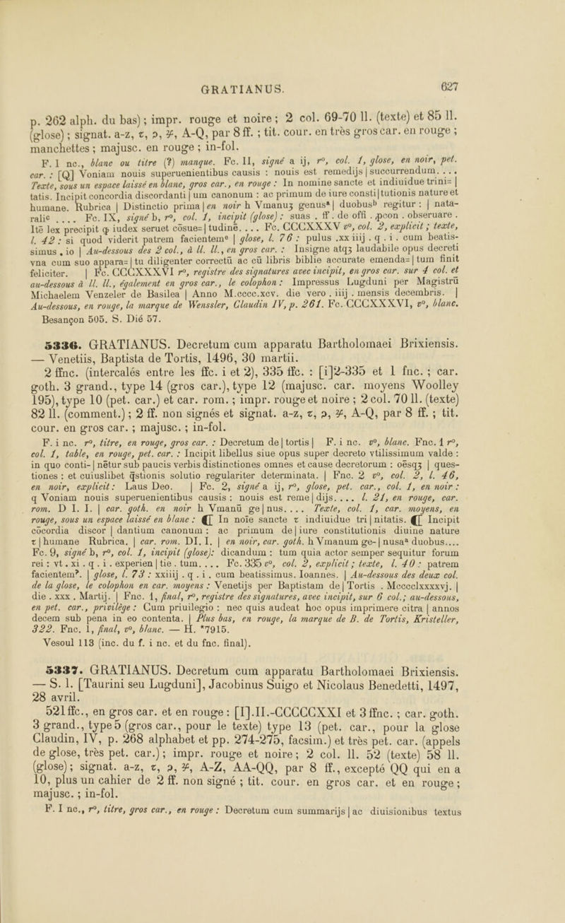 p. 262 alph. du bas); impr. rouge et noire; 2 col. 69-70 11. (texte) et 85 Il. (glose) ; signat. a-7, c, », 7, A-Q, par 8 ff. ; tit. cour. en très gros car. en rouge ; manchettes ; majusc. en rouge ; in-fol. F.1 ne., blanc ou titre (?) manque. Ke.lIl, signé a iffre, col. 1, glose, en noir, pet. car. : [Q] Voniam nouis superuenientibus causis : nouis est remedijs | succurrendum. . .. Texte, sous un espace laissé en blanc, gros car., en rouge : In nomine sancte et indiuidue trini= | tatis. Incipit concordia discordanti | um canonum : ac primum de iure consti|tutionis nature et humane. Rubrica | Distinctio prima|ex noir h Vmanuz genus®| duobusb regitur : | nata- ralie .... Fe.IX, signéb, ro, col. 1, éncipit (glose): suas . ff. de offi. pcon . obseruare . It lex precipit œ iudex seruet cosue=|tudiné. ... Fe. CCCXXXV w°, col. 2, explicit ; texte, L 42: si quod viderit patrem facienteme | glose, /. 76: pulus .xxiij.q.1. cum beatis- simus , io | Au-dessous des 2 col., à Ul. Ul., en gros car. : Insigne atq3 laudabile opus decreti vna cum suo appara=|tu diligenter correctü ac cü libris biblie accurate emenda=|tum finit feliciter. | Fe. CCCXXX VI r»°, registre des signatures avec incipil, en gros car. sur 4 col. et au-dessous à U. U., également en gros car., le colophon: Impressus Lugduni per Magistrü Michaelem Venzeler de Basilea | Anno M.cccc.xev. die vero. iüj. mensis decembris. | Au-dessous, en rouge, la marque de Wenssler, Claudin IV, p. 261. Fe. CCCXXXVI, o°, blanc. Besançon 505. S. Dié 57. 5336. GRATIANUS. Decretum cum apparatu Bartholomaei Brixiensis. — Venetiis, Baptista de Tortis, 1496, 30 martii. 2 ffnc. (intercalés entre les fc. i et 2), 335 fc. : [i]2-335 et L nc. ; car. goth. 3 grand., type 14 (gros car.), type 12 (majusc. car. moyens Woolley 195), type 10 (pet. car.) et car. rom. ; impr. rouge et noire ; 2 col. 70 11. (texte) 82 11. (comment.) ; 2 ff. non signés et signat. a-z, t, », #, A-Q, par 8 f. ; tit. cour. en gros car. ; majusC. ; in-fol. F.inc. r°, titre, en rouge, gros car. : Decretum de]tortis| K.i nc. vw, blane. Fne.1r, col. 1, table, en rouge, pet. car. : Incipit libellus siue opus super decreto vtilissimum valde : in quo conti-| nétur sub paucis verbis distinctiones omnes et cause decretorum : oësqz | ques- tiones : et cuiuslibet qstionis solutio regulariter determinata. | Fne. 2 w, col. 2, l. 46, en noir, explhicit: Laus Deo. | Fe. 2, signé a ij, r°, glose, pet. car., col. 1, en noir : q Voniam nouis superuenientibus causis : nouis est reme|dijs. ... /. 21, en rouge, car. . rom. D I. I. | car. goth. en noir h Vmanü gelnus.... Texte, col. 1, car. moyens, en rouge, sous un espace laissé en blanc : @ In noïe sancte + indiuidue tri|nitatis. {[ Incipit cocordia discor | dantium canonum: ac primum deliure constitutionis diuine nature t|humane Rubrica. | car. rom. DI. I. | ex noir, car. goth. h Vmanum ge-| nusa* duobus…. Fc.9, signé b, r°, col. 1, incipit (glose): dicandum : tum quia actor semper sequitur forum rei: vt.xi.q.i.experien|tie.tum.... Fc.335 0, col. 2, explicit ; texte, L. 40: patrem facientem?. | glose, [. 73 : xxüüij . q.i. cum beatissimus. Ioannes. | Au-dessous des deux col. de la glose, le colophon en car. moyens : Venetijs per Baptistam de|Tortis . Meccclxxxxvi. | die . xxx. Martij. | Fnc. 1, fna/, r°, registre des signatures, avec incipit, sur 6 col.; au-dessous, en pet. car., privilège : Cum priuilegio : nec quis audeat hoc opus imprimere citra | annos decem sub pena in eo contenta. | Plus bus, en rouge, la marque de B. de Tortis, Kristeller, 322. Fnc. 1, final, vw, blanc. — H. *7915. Vesoul 113 (inc. du f. i nc. et du fnc. final). 5337. GRATIANUS. Decretum cum apparatu Bartholomaei Brixiensis. — S. 1. [Taurini seu Lugduni], Jacobinus Suigo et Nicolaus Benedetti, 1497, 28 avril. 921fic., en gros car. et en rouge : [I].I1.-CCCCCXXI et 3 ffnc. ; car. goth. 3 grand., type5 (gros car., pour le texte) type 13 (pet. car., pour la glose Claudin, IV, p. 268 alphabet et pp. 274-275, facsim.) et très pet. car. (appels de glose, très pet. car.); impr. rouge et noire; 2 col. 11. 52 (texte) 58 IL. (glose); signat. a-z, z, »,%, A-Z, AA-_QQ, par 8 ff, excepté QQ qui en a 10, plus un cahier de 2 ff. non signé ; tit. cour. en gros car. et en rouge ; majusc. ; in-fol. 4 < Ê F.I nc., r, tatre, gros car., en rouge : Decretum cum summarijs|ac diuisionibus textus