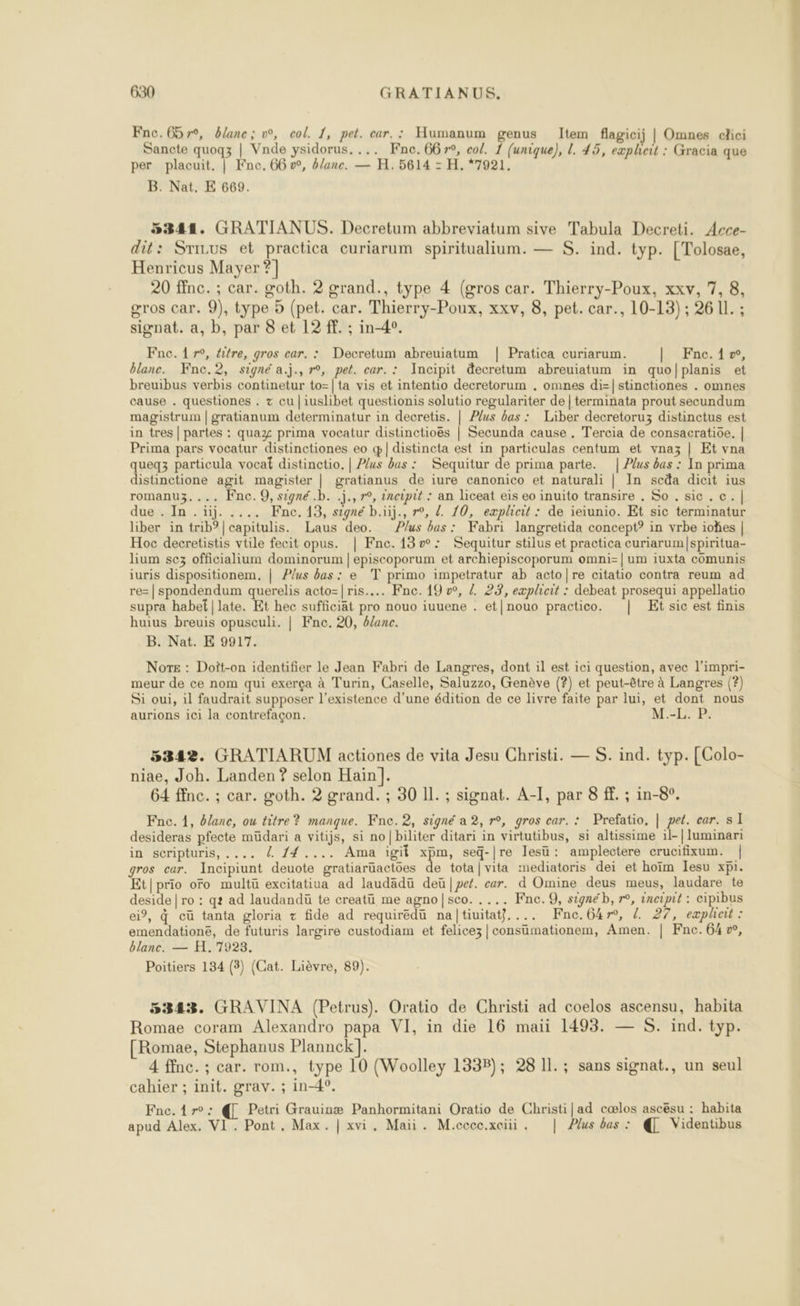 Fnc.G5r°, blanc; v°, col. 1, pet. car. : Humanum genus Item flagicij | Omnes clici Sancte quogz | Vnde ysidorus. ... Fnc. 6679, col. 1 (unique), L. 45, expheit : Gracia que per placuit. | Kne, 66 vw, &amp;lane. — H. 5614 = H. *7921, B. Nat. E 669. 5344. GRATIANUS. Decretum abbreviatum sive Tabula Decreti. Acce- dit: Srinus et practica curiarum spiritualium. — S. ind. typ. [Tolosae, Henricus Mayer ?] 20 ffnc. ; car. goth. 2 grand., type 4 (gros car. Thierry-Poux, xxv, 7, 8, gros car. 9), type 5 (pet. car. Thierry-Poux, xxv, 8, pet. car., 10-13) ; 26 11. ; signat. a, b, par 8 et 12 ff. ; in-4°. Fne. 17°, éitre, gros car. : Decretum abreuiatum | Pratica curiarum. | Fnc.iæ, blanc. Fnce.2, signé a.j., r°, pet. car. : Incipit &amp;ecretum abreuiatum in quo/planis et breuibus verbis continetur to=| {a vis et intentio decretorum . omnes di=|stinctiones . omnes cause . questiones . + cu |iuslibet questionis solutio regulariter de | terminata prout secundum magistrum | gratianum determinatur in decretis. | Plus bas : Liber decretoruz distinctus est in tres | partes : quaz prima vocatur distinctioës | Secunda cause . Tercia de consacratioe. | Prima pars vocatur distinctiones eo q|distincta est in particulas centum et vnaz | Et vna queq3 particula vocat distinctio, | Plus bas : Sequitur de prima parte. | Plus bas : In prima distinctione agit magister | gratianus de iure canonico et naturali | In scda dicit ius romanu3.... Fnc.Q, signé .b. .j., r°, 2ncipit : an liceat eis eo inuito transire . So . sic. c.| due . In .üij. .... Fne.13, signé b.üj., r°, Z 10, eæplieit : de ieiunio. Et sic terminatur liber in trib?|capitulis. Laus deo. Plus bas: Fabri langretida concept? in vrbe iohes | Hoc decretistis vtile fecit opus. | Fne. 13»: Sequitur stilus et practica curiarum/|spiritua- lium sez officialium dominorum | episcoporum et archiepiscoporum omni-|um iuxta cômunis iuris dispositionem, | Plus bas: e T primo impetratur ab acto|re citatio contra reum ad re=| spondendum querelis acto=|ris.... Fne. 19 », / 22, explheit : debeat prosequi appellatio supra habet|late. Et hec sufficiät pro nouo iuuene . et|nouo practico. | Et sic est finis huius breuis opusculi. | Fne. 20, 4ane. B. Nat. E 9917. Nors : Doit-on identifier le Jean Fabri de Langres, dont il est ici question, avec l'impri- meur de ce nom qui exerça à Turin, Caselle, Saluzzo, Genève (?) et peut-être à Langres (?) Si oui, il faudrait supposer l'existence d'une édition de ce livre faite par lui, et dont nous aurions ici la contrefaçon. M.-L. P. 5342. GRATIARUM actiones de vita Jesu Christi. — S. ind. typ. [Colo- niae, Joh. Landen ? selon Hain]. 64 ffnc. ; car. goth. 2 grand. ; 30 Il. ; signat. A-I, par 8 ff. ; in-8°. Fne. 1, Olanc, ou titre? manque. Fne. 2, signé a 2, r°, gros car. : Prefatio, | pet. car. s I desideras pfecte müdari a vitijs, si no|biliter ditari in virtutibus, si altissime il-| luminari in scripturis, .... l 14.... Ama igit LE seq-|re lesü: amplectere crucifixum. | gros car. Incipiunt deuote gratiarüactôes de tota|vita mediatoris dei et hoïm Iesu xpi. Et|prio oro multü excitatiua ad laudadü deü |pet. er. d Omine deus meus, laudare te deside | ro : q? ad laudanduü te creatü me agno|sco. .... Fnc.9, signéb, r°, incipit : cipibus ei, à cü tanta gloria + fide ad requiredu naltiuitat},... Fne.Gkr°, {. 27, eæpleit : emendationé, de futuris largire custodiam et felicez|consumationem, Amen. | Fne.64w, blanc. — H. 7923. Poitiers 134 (3) (Cat. Lièvre, 89). 5343. GRAVINA (Petrus). Oratio de Christi ad coelos ascensu, habita Romae coram Alexandro papa VI, in die 16 maii 1493. — S. ind. typ. [Romae, Stephanus Plannck]. 4 ffnc. ; car. rom., type 10 (Woolley 1338); 28 1l.; sans signat., un seul cahier ; init. grav. ; in-4°. Fnc.1r°: @ Petri Grauinæ Panhormitani Oratio de Christi|ad cœlos ascësu : habita apud Alex. VI. Pont, Max. | xvi. Maii. M.cccc.xciii. | Plus bas : @ Videntibus