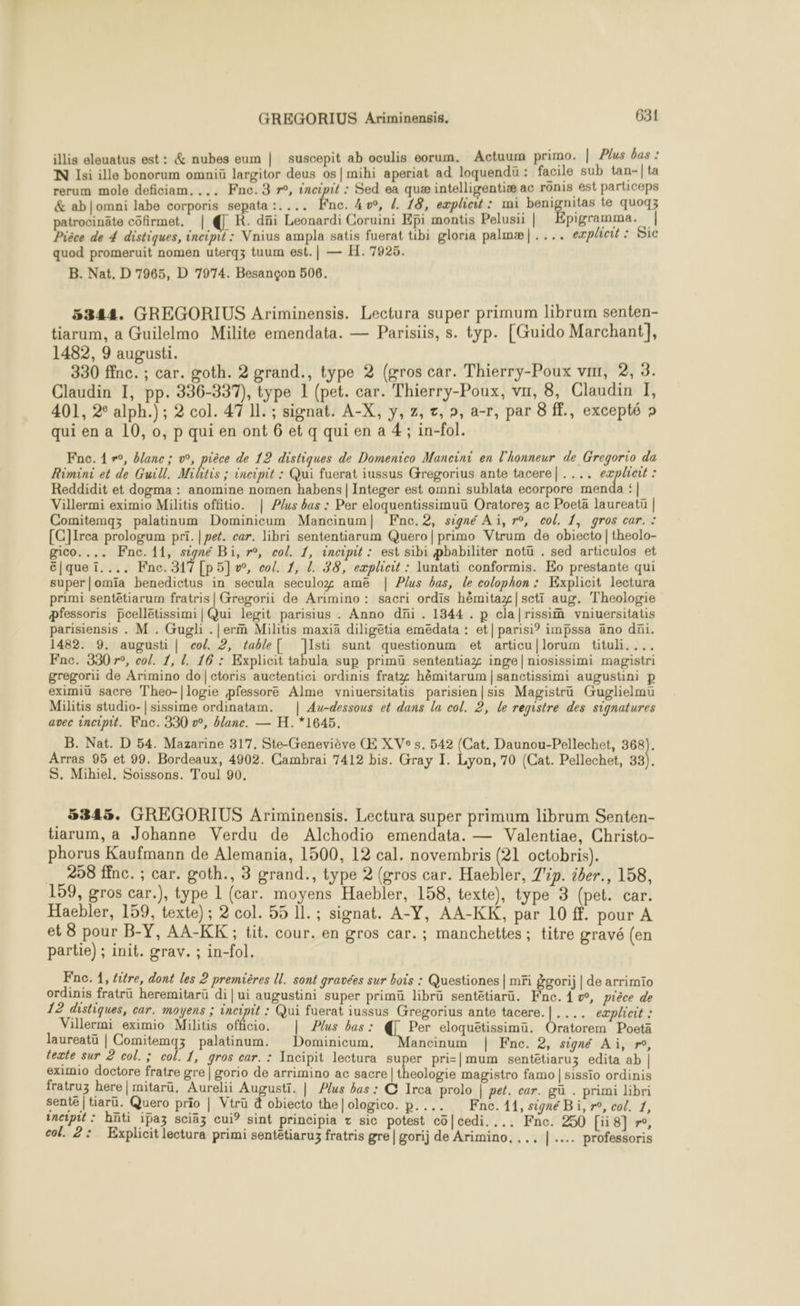 illis eleuatus est: &amp; nubes eum | suscepit ab oculis eorum. Actuum primo. | Plus bas : N si ille bonorum omniü largitor deus os|mihi aperiat ad loquendü : facile sub tan-|ta rerum mole deficiam, ... Fne.3 r°, incipit : Sed ea quæ intelligentiæ ac ronis est particeps &amp; ab|omni labe corporis sepata :.... fine. 4, L. 18, explicut : mi benignilas te quoqz patrocinäte côfirmet, | R. dñi Leonardi Coruini Epi montis Pelusii | pigramma. | Pièce de 4 distiques, incipit: Vnius ampla satis fuerat tibi gloria palmæ|.... eæplicit : Sic quod promeruit nomen uterqz tuum est. | — H. 7925. B. Nat. D 7965, D 7974. Besançon 506. 5344. GREGORIUS Ariminensis. Lectura super primum librum senten- tiarum, a Guilelmo Milite emendata. — Parisiis, s. typ. [Guido Marchant], 1482, 9 augusti. 330 ffnc. ; car. goth. 2 grand., type 2 (gros car. Thierry-Poux vi, 2, 3. Claudin 1, pp. 336-337), type 1 (pet. car. Thierry-Poux, vu, 8, Claudin I, 401, 2° alph.); 2 col. 47 11. ; signat. A-X, y, z, z, », a-r, par 8 ff, excepté » qui en a 10, 0, p qui en ont 6 et q qui en a 4; in-fol. Fnc. 1 r°, blanc ; °, pièce de 12 distiques de Domenico Mancini en l'honneur de Gregorio da Rimini et de Guill. Militis ; incipit : Qui fuerat iussus Gregorius ante tacere| ..., explicit : Reddidit et dogma : anomine nomen habens | Integer est omni sublata ecorpore menda | Villermi eximio Militis offitio. | Plus bas : Per eloquentissimuü Oratorez ac Poetä laureatü | Comitemqz palatinum Dominicum Mancinum| Fnc.2, signé A i, r°, col. 1, gros car. : [C]Irea prologum pri. | pet. car. libri sententiarum Quero|primo Vtrum de obiecto | theolo- gico.... Fnc.11, signé Bi, r°, col. 1, incipit : est sibi pbabiliter notu . sed articulos et c|queï.... Fne.317 [p5]°, col. 1, L. 38, explicit : luntati conformis. Ko prestante qui super |omia benedictus in secula seculog ame | Plus bas, le colophon : Explicit lectura primi sentêtiarum fratris| Gregorii de Arimino : sacri ordis hèmitaz|scti aug. Theologie pfessoris pcellétissimi | Qui legit parisius . Anno di . 1344 . p cla|rissim vniuersitatis parisiensis . M . Gugli .|erm Militis maxia diligetia emedata : et| parisi? impssa äno dni. 1482. 9. augusti | col. 2, table De sunt questionum et articu|lorum tituli.... Fnac. 330 r°, col. 1, 1. 16 : Explicit tabula sup primu sententiag inge|niosissimi magistri gregorii de Arimino do|ctoris auctentici ordinis fratz hèmitarum | sanctissimi augustini p eximiu sacre Theo-|logie pfessore Alme vniuersitatis parisien |sis Magistrü Guglielmu Militis studio-| sissime ordinatam. | Aw-dessous et dans la col. 2, le registre des signatures avec incipit. Fne. 330 v°, blanc. — H.*1645. B. Nat. D 54. Mazarine 317. Ste-Geneviève Œ XV®s. 542 (Cat, Daunou-Pellechet, 368). Arras 95 et 99. Bordeaux, 4902. Cambrai 7412 bis. Gray 1. Lyon, 70 (Cat. Pellechet, sa S. Mihiel., Soissons. Toul 90, 5345. GREGORIUS Ariminensis. Lectura super primum librum Senten- tiarum, a Johanne Verdu de Alchodio emendata. — Valentiae, Christo- phorus Kaufmann de Alemania, 1500, 12 cal. novembris (21 octobris). 258 ffnc. ; car. goth., 3 grand., type 2 (gros car. Haebler, 7p. iber., 158, 159, gros car.), type 1 (car. moyens Haebler, 158, texte), type 3 (pet. car. Haebler, 159, texte) ; 2 col. 55 Il. ; signat. A-Y, AA-KK, par 10 ff. pour A et 8 pour B-Y, AA-KK ; tit. cour. en gros car. ; manchettes; titre gravé (en partie) ; init. grav. ; in-fol. Fnc. 1, étre, dont les 2 premières IL. sont gravées sur bois : Questiones | mFi ggorij | de arrimio ordinis fratrü heremitarü di |ui augustini super primü librü sentêtiarü. Fnc. À æ, pièce de 12 distiques, car. moyens ; incipit : Qui fuerat iussus Gregorius ante tacere.|.... explicit : Villermi eximio Militis officio. | Plus bas : Per eloquëtissimu. Oratorem Poeta laureatü | Comitemqz palatinum. Dominicum, ancinum | Fnc. 2, signé Ai, r°, texte sur 2 col. ; col. 1, gros car. : Incipit lectura super pri=|mum sentêtiaruz edita ab | eximio doctore fratre gre | gorio de arrimino ac sacre | theologie magistro famo | sissïio ordinis fratruz here | mitaru. Aurelii Augusti. | Plus bas : C Irca prolo | pet. car. gü . primi libri sent£ | tiarü. Quero prio | Vtrü à obiecto the|ologico. p.... Fne. 11, signé Bi, r°, col. 1, tneipit : hnti ipaz sciäz cui? sint principia z sic potest co|cedi..., Fne. 250 [ii 8] r»°, col. 2: Explicit lectura primi sentêtiaruz fratris gre | gorij de Arimino, ... |... professoris