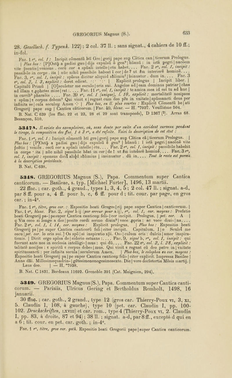 98. Gesellsch. f. Typenk. 122) ; 2 col. 37 IL. ; sans signat., 4 cahiers de 10 f.; in-fol. Fne. 4 r°, col. 1: Incipit comentü bti Gre|gorij pape sup Cätica can |ticorum Prologus. | Plus bas : [P]Ostÿ a padisi gau|dijs expulsü 6 gen°|hüanü : in istä pegri| nacoem vite bsentis|veniens . cecü cor a spüali intelle|ctu habet.... Fne. 2 r°, col. 1, incipit : assibile in corpe . ita | nüc nihil passibile habeat ï cor|de? ut fm interiore homine. ,.. Fe. 3, r°, col. 1, incipit : sposus dicitur aliquid sblimiu’ |isinuatur . dum in.... Fnc. 4 w, col. 2, L. 3, explicit : deret edicat. -:* *:: | Explicit prologus | Incipit liber. | Capitulü Primü | [OJsculetur me osculo | oris sui. Angelos ad |eam dominus patriar | chas ad illam + pphetas mise|rat:.... Fne. 11 7°, col. 1, incipit : te amica mea id est tu ad huc | in currib® pharaôis .... Fnc.39 vw, col. 1 (unique), L. 10, exploit : mortalitatë nosipsos + spüm|z corpus debem° Qui viuit t|regnat cum deo pre in vnitate |spüssancti deus per infinita se|cula seculoy Amen + | Plus bas, en ll. plus courtes : Explicit Cômentü be] ati Gregorij pape sup | Cantica cäâticorum. | Fne. 40, Dane. — H. 7987. Voulliéme 504. B. Nat. C 639 (les ffnc. 22 et 23, 28 et 29 sont transposés), D 1367 (2). Arras 68. Besançon, 510, 5BATA. Jl existe des exemplaires, où, sans doute par suite d'un accident survenu pendant le tirage, la composition des ffne. 1 à 3 r°, a été refaite. Voici la description de cet état : Fne. 4 r°, col. 1 : Incipit cômentü bti gre|gorij pape sup Câtica cä|ticorum Prologus. | Plus bas : [PJOst a padisi gau|dijs expulsü ë gen? | hüanü : ï istä pegri|naconë vite psêtis | veniës. cecü cor a spüali intelle|ctu.... Fne. 27°, col. 1, incipit : passibile habebit in corpe ‘ ita | nüc nihil passibile héat in cor|de! ut fm inteiore hominé.... Fnc.3r, col. 1, incipit : sponsus dicit aligd sblimius | insinuatur . dü in.... Jout le reste est pare à la description précédente. B. Nat. C 638. 5348. GREGORIUS Magnus (S.), Papa. Commentum super Cantica canticorum. — Basileae, s. typ. [Michael Furter], 1496, 13 martii. 22 ffnc. ; car. goth., 4 grand., types 1, 3, 4, 5; 2 col. 47 Il. ; signat. a-d, par 8 ff. pour a, 4 ff. pour b, c, 6 ff. pour d; tit. cour. par page, en gros car. ; in-4°. Fne. 1 r°, litre, gros car. : Expositio beati Grego=|rij pape super Cantica | canticorum. | Fne. 1 vw, blanc. Fnc.2, signé bij (par erreur pour aïj), r°, col. 1, car. moyens : Prefatio beati Gregorij pa-| pesuper Cantica canticoz feli-| cer incipit. Prologus. | pet. ear. A | q Via ceco si longe a deo|posito cordi sermo diuin?|voce ppria: ac voce diui-!na.... Fne.2v, col. 1, L. 14, car. moyens: Explicit prologus. | Plus bas: Expositio beati Gregorij pa|pe super Cantica canticorü feli|citer incipit. Capitulum. I|o Sculet me oscu | pet. car. lo oris sui.] Os spo|si inspiratio xpi. Os-|culum oris : dulcis | amor inspira- tionis. | Dicit ergo spôsa de|siderio estuans :.... Fnc.9, signé b, r°, col. 1, incipit: qui fuerunt ante nos in ecclesia intelligi=| mus : qui dü.... Fnc. 22 w, col. 2, l. 28, exæplicit : talitate nosipos : + spiritü + corpus debe-| mus. Qui viuit ognat cü deo patre in | vnitate spiritussancti : per infinita secula | seculorum Amen, | Plus bas, le colophon en car. moyens : Expositio beati Gregorij pa | pe super Cantica canticox feli-| citer PR Impressa Basilee | Anno dni. Millesimoquadrin-| getesimononogesimosexto. Die | vero decïotertia Mësis martij. | Laus deo. | — H. *7988. B. Nat. C 1831. Bordeaux 11692. Grenoble 391 (Cat. Maignien, 294). 5349. GREGORIUS Magnus (S.), Papa. Commentum super Cantica canti- corum. — Parisiis, Ulricus Gering et Bertholdus Rembolt, 1498, 16 januarii. 30 fnc. ; car. goth., 2 grand., type 12 (gros car. Thierry-Poux vi, 3, xt, 5. Claudin I, 108, à gauche), type 10 (pet. car. Claudin I, pp. 100- 102. Druckschrifien, Lxvim) et car. rom., type 4 (Thierry-Poux vr, 2. Claudin I, pp. 83, à droite, 87 et 94); 38 11. ; signat. a-d, par 8 ff., excepté d qui en a 6; tit. cour. en pet. car. goth. ; in-4°. Fne. 1 »°, fitre, gros car. goth. Expositio beati Gregorii pape |super Cantica canticorum.