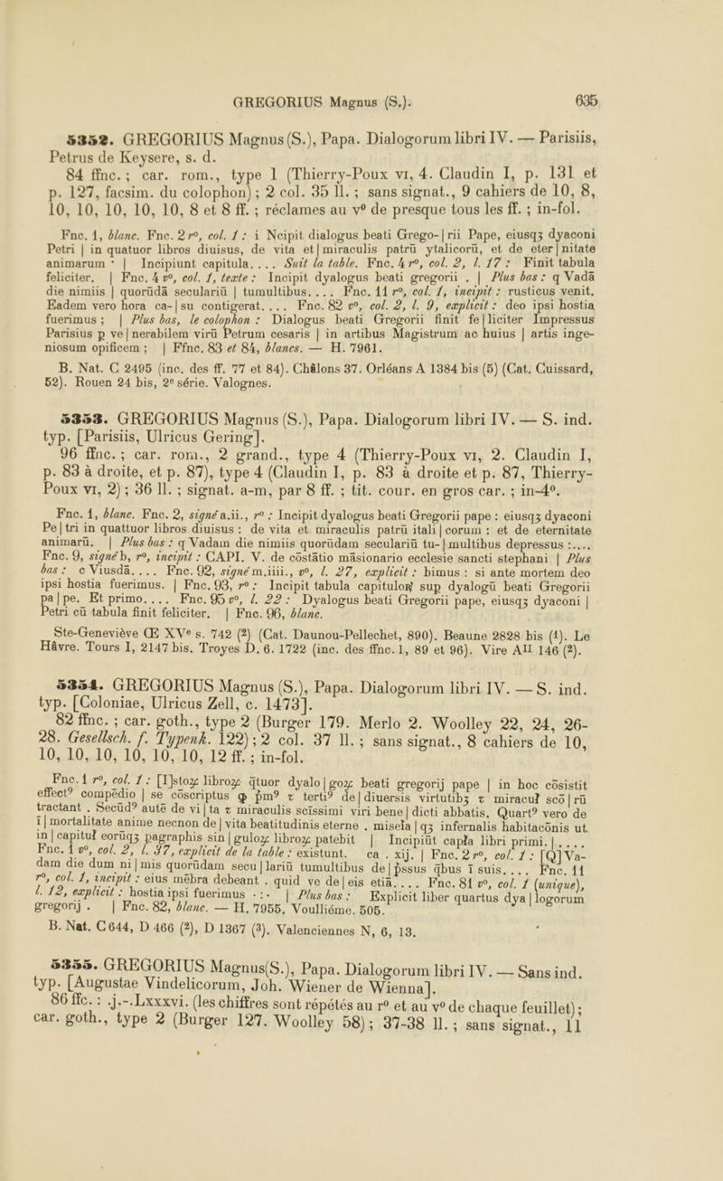 5352. GREGORIUS Magnus (S.), Papa. Dialogorum libri IV. — Parisiis, Petrus de Keysere, s. d. 84 finc.; car. rom., type 1 (Thierry-Poux vi, 4. Claudin I, p. 131 et p. 127, facsim. du colophon); 2 col. 35 11. ; sans signat., 9 cahiers de 108, 10, 10, 10, 10, 10, 8 et 8 ff. ; réclames au v° de presque tous les ff. ; in-fol. Fne. 1, blane. Fne. 27°, col. 1: à Ncipit dialogus beati Grego-|rii Pape, eiusqz dyaconi Petri | in quatuor libros diuisus, de vita et|miraculis patrü ytalicorü, et de eter|nitate animarum * | Incipiunt capitula. ... Suit la table. Knc. kr, col. 2, . 17: Finit tabula feliciter, | Fne. 4, co/. 1, texte: Incipit dyalogus beati gregorii . | Plus bas : q Vada die nimiis | quorüdä seculariü | tumultibus. ... Fne. 11 7°, col. 1, ineimit : rusticus venit. Eadem vero hora ca-|su contigerat. ... Fne.82 w, col. 2, 1. 9, explicit : déo ipsi hostia fuerimus ; | Plus bas, le colophon : Dialogus beati Gregorii finit fe[liciter Impressus Parisius p ve|nerabilem viru Petrum cesaris | in artibus Magistrum ac huius | artis inge- niosum opificem ; | Ffne. 83 ef 84, blancs. — H. 7961. B. Nat. C 2495 (inc. des ff. 77 et 84). Châlons 37. Orléans À 1384 bis (5) (Cat. Cuissard, 52). Rouen 24 bis, 2° série. Valognes. 5353. GREGORIUS Magnus (S.), Papa. Dialogorum libri IV.— S. ind. typ. [Parisiis, Ulricus Gering|]. 96 ffnc.; car. rom., 2 grand., type 4 (Thierry-Poux vi, 2. Claudin I, p. 83 à droite, et p. 87), type 4 (Claudin I, p. 83 à droite et p. 87, Thierry- Poux vr, 2) ; 36 IL. ; signat. a-m, par 8 ff. ; tit. cour. en gros car. ; in-4°. Ste-Geneviève Œ XVe s. 742 (2) (Cat. Daunou-Pellechet, 890). Beaune 2828 bis (1). Le Hâvre. Tours 1, 2147 bis. Troyes D. 6. 1722 (inc. des ffnc.1, 89 et 96). Vire AIT 146 (2). 5354. GREGORIUS Magnus (S.), Papa. Dialogorum libri IV. —S. ind. typ. [Coloniae, Ulricus Zell, c. 1473]. 82 ffnc. ; car. goth., type 2 (Burger 179. Merlo 2. Woolley 22, 24, 26- 28. Gesellsch. f. Typenk. 122); 2 col. 37 IL. ; sans signat., 8 cahiers de 10, 10, 10, 10, 10, 10, 10, 12 ff. ; in-fol. Fne.1 r°, col. 1: [T]stoz Bbroz qtuor dyalo | g0z beati gregorij pape | in hoc cüsistit effect” compëdio | se cüscriptus œ pm? + terti® e|diuersis virtutibz + miracul scô | rü tractant , Secüd? aute de vi[ta + miraculis scissimi viri bene | dicti abbatis. Quart? vero de 1 | mortalitate anime necnon de| vita beatitudinis eterne . misela | q3 infernalis habitacônis ut in | capitul eoruq3 pagraphis sin |guloz libroz patebit | Incipiut capla libri primi.|.... Fne, 1 w, col. 2, 1. 37, explicit de la fable: existunt. ca. xij. | Fne. 27°, col. 1: [Q]Va- dam die dum ni|mis quorüdam secu |lariü tumultibus de|pssus qbus ï suis. ... Fne. 11 r°, col. 1, incipit : eius mebra debeant . quid ve deleis etiä.... Fine. 81 », col. 1 (unique), l. 12, explicit : hostia ipsi fuerimus : :. | Plus bas : Explicit liber quartus dya | logorum gregorij . | Fnc.82, blanc. — H.7955, Voulliéme. 505. B. Nat. C644, D 466 (2), D 1367 (3). Valenciennes N, 6, 13. 5355. GREGORIUS Magnus(S.), Papa. Dialogorum libri IV. — Sans ind. typ. [Augustae Vindelicorum, Joh. Wiener de Wienna |]. 86 fc. : .j.-.Lxxxvi. (les chiffres sont répétés au r° et au v° de chaque feuillet) ; car. goth., type 2 (Burger 127. Woolley 58); 37-38 11. ; sans signat., 11 LL