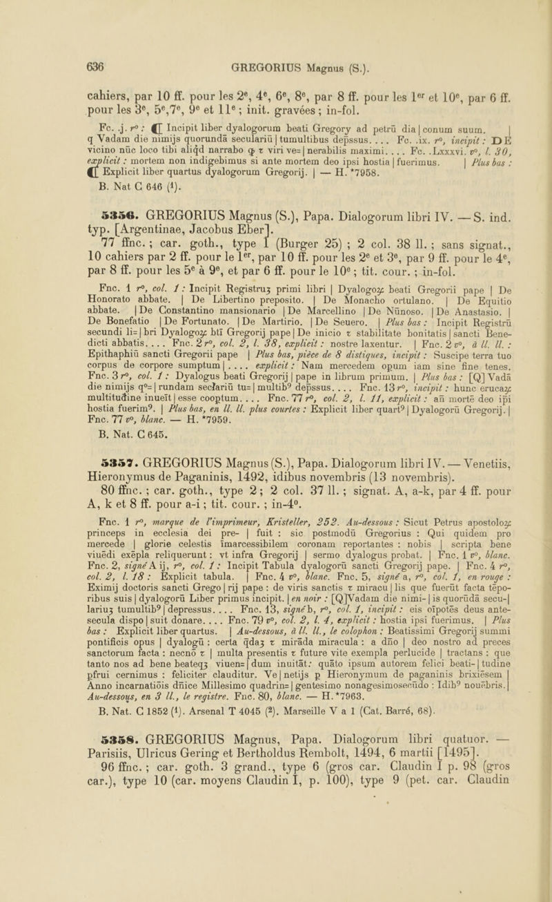 cahiers, par 10 ff. pour les 2°, 4e, 6e, 8°, par 8 ff. pour les 14 et 109, par 6 ff. pour les 3°, 52,7, 90 et 11°; init. gravées ; in-fol. Fe..j.r°: @ Incipit liber dyalogorum beati Gregory ad petrü dia|conum suum. | q Vadam die nimijs quorundä seculariü | tumultibus depssus. ... Fe. .ix. r°, ineipit : DE vicino nüc loco tibi ali4d narrabo q + viri ve=|nerabilis maximi. ... Fe. .Lxxxvi. », L 30, explicit : mortem non indigebimus si ante mortem deo ipsi hostia | fuerimus. | Plus bas : Ft Explicit liber quartus dyalogorum Gregorij. | — H.*7958. B. Nat C 646 (1). 5356. GREGORIUS Magnus (S.), Papa. Dialogorum libri IV. —S. ind. typ. [Argentinae, Jacobus CU 17 finc.; car. goth., type 1 (Burger 25) ; 2 col. 38 IL. ; sans signat., 10 cahiers par 2 ff. pour le 1°, par 10 f. pour les 2° et 3e, par 9 ff. pour le 4°, par 8 ff. pour les 5° à %, et par 6 ff. pour le 10°; tit. cour. ; in-fol. Fne. 1 r°, col. 1: Incipit Registruz primi libri | Dyalogoz beati Gregorii pape | De Honorato abbate. | De Libertino preposito. | De Monacho ortulano. | De Kquitio abbate. |De Constantino mansionario | De Marcellino | De Nünoso. | De Anastasio. | De Bonefatio |De Fortunato. |De Martirio. | De Seuero. | Plus bas: Incipit Registrü secundi li=|bri Dyalogoz btï Gregorij pape| De inicio + stabilitate bonitatis|sancti Bene- dicti abbatis.... Fne. 27, col. 2, 1. 38, expheit : nostre laxentur. | Fnc. 2v, à U. U. : Epithaphiü sancti Gregorii pape | Plus bas, pièce de &amp; distiques, incipit : Suscipe terra tuo corpus de corpore sumptum|.... eæplicit: Nam mercedem opum iam sine fine tenes. Fnc.37r°, col. 1: Dyalogus beati Gregorij | pape in librum primum, | ?/us bas : [Q] Vada die nimijs q°=|rundam seclariü tu=| multib® depssus. ... Fne.137°, incipit : hunc erucaz multitudine inueït | esse cooptum. ... Fnc.77r0, col. 2, L. 11, explicit : an morte deo ipi hostia fuerim?. | Plus bas, en U. U. plus courtes : Explicit liber quart°| Dyalogorü Gregori;. | Fnc. 77 v, blanc. — H.*7959. B. Nat. C 645. 5357. GREGORIUS Magnus (S.), Papa. Dialogorum ibri IV.— Venetiis, Hieronymus de Paganinis, 1492, idibus novembris (13 novembris). 80 ffnc. ; car. goth., type 2; 2 col. 371l.; signat. À, a-k, par 4 ff. pour A,ket 8 ff. pour a-i; tit. cour. ; in-4°. Fne. 1 r°, marque de l'imprimeur, Kristeller, 252. Au-dessous : Sicut Petrus apostoloz princeps in ecclesia dei pre- | fuit : sic postmodu Gregorius : Qui quidem pro mercede | glorie celestis imarcessibilem coronam reportantes : nobis | scripta bene viuedi exepla reliquerunt: vt infra Gregorij | sermo dyalogus probat. | Fne, 4 », älane. Fne. 2, signé À ïj, r°, col. 1: Incipit Tabula dyalogoru sancti Gregorij pape. | Fne. 4 », col. 2, 1.18: Explicit tabula. | Fnc. 4 w, blanc. Fne. 5, signé a, r°, col. 1, en rouge : Eximij doctoris sancti Grego|rij pape : de viris sanctis z miracu|lis que fuerut facta tepo- ribus suis | dyalogoru Liber primus incipit. | ex noir : [Q]Vadam die nimi-| is quorudä secu-| lariuz tumultib? | depressus. ... Fne. 13, signé b, r°, col. 1, incipit : eïs oïpotes deus ante- secula dispo|suit donare. ... Fnc.79 w, col. 2, [. 4, exploit : hostia ipsi fuerimus. | Plus bas : Explicit liber quartus. | Au-dessous, à U!. Ul., le colophon : Beatissimi Gregorij summi pontificis opus | dyalogü : certa qdaz + mirada miracula : a dno | deo nostro ad preces sanctorum facta : necno z | multa presentis z future vite exempla perlucide | tractans : que tanto nos ad bene beateqz viuen=| dum inuität: quäto ipsum autorem felici beati-| tudine pfrui cernimus : feliciter clauditur. Ve|netijs p Hieronymum de paganinis brixiésem Anno incarnatiois dnice Millesimo quadrin=| gentesimo nonagesimoseeüdo : Idib? nouëbris. Au-dessous, en 3 Il., le registre. Knc. 80, blanc. — H.*7963. B. Nat. C 1852 (1). Arsenal T 4045 (2). Marseille V a 1 (Cat. Barré, 68).  5358. GREGORIUS Magnus, Papa. Dialogorum libri quatuor. — Parisiis, Ulricus Gering et Bertholdus Rembolt, 1494, 6 martii [ 1495]. 96 ffnc. ; car. goth. 3 grand., type 6 (gros car. Claudin I p. 98 {gros car.), type 10 (car. moyens Claudin I, p. 100), type 9 (pet. car. Claudin _—_— mn cn mur À
