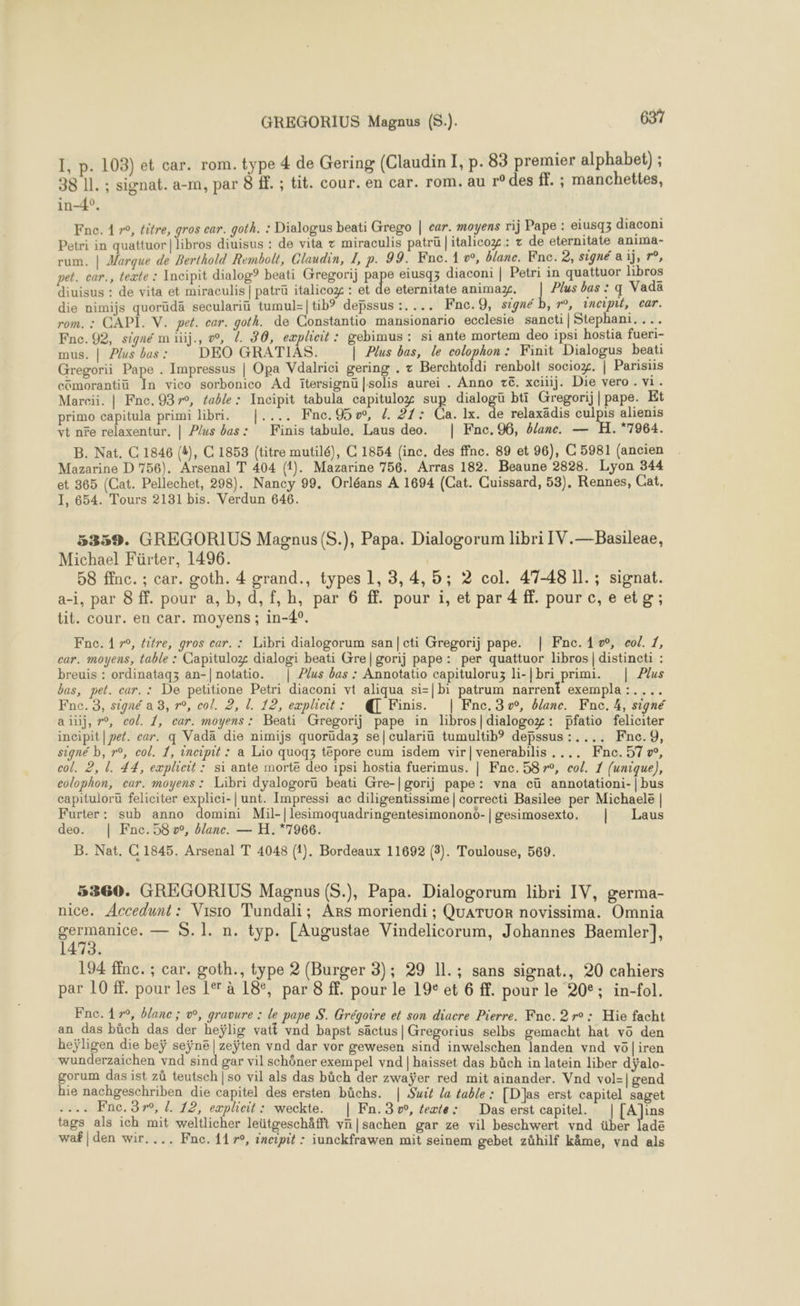 I, p. 103) et car. rom. type 4 de Gering (Claudin I, p. 83 premier alphabet) ; 38 11. ; signat. a-m, par 8 f. ; tit. cour. en car. rom. au r° des ff. ; manchettes, in-4°. Fne. 1 »°, litre, gros car. goth. : Dialogus beati Grego | car. moyens rij Pape : eiusq3 diaconi Petri in quattuor | libros diuisus : de vita x miraculis patrü |itahcog: + de eternitate anima- rum. | Marque de Berthold Rembolt, Claudin, I, p. 99. Fne. 1 », blanc. Fne. 2, signé a 1j, r°, pet. car., texte : Incipit dialog? beati Gregori) pape eiusq3 diaconi | Petri in quattuor hbros diuisus : de vita et miraculis | patrü italicox : et de eternitate anima. ee bas : q Vada die nimijs quorüdä seculariu tumul=|tib? depssus :.... Fnc.9, signé b, r°, incipul, car. rom. : CAPI. V. pet. car. goth. de Constantio mansionario ecclesie sancti|Stephani.... Fne. 92, signé m üij., o, . 30, eæplicit : gebimus : si ante mortem deo ipsi hostia fueri- mus. | Plus bas : DEO GRATIAS. | Plus bas, le colophon: Finit Dialogus beati Gregorii Pape . Impressus | Opa Vdalrici gering . : Berchtoldi renbolt sociox. | Parisiis cômorantiü In vico sorbonico Ad îïtersignü |solis aurei . Anno z&amp;. xciiij. Die vero . vi. Marcii. | Fne. 9370, table: Incipit tabula capituloz sup dialogü bti Gregorij|pape. Et primo capitula primi libri. |.... Fne.%5w, /. 27: Ca. 1x. de relaxädis culpis alienis vt ne relaxentur. | Plus bas: Finis tabule, Laus deo. | Fnc. 96, blanc. — H. 7964. B. Nat. C 1846 (4), C 1853 (titre mutilé), C 1854 (inc. des ffnc. 89 et 96), C 5981 (ancien Mazarine D 756). Arsenal T 404 (1). Mazarine 756. Arras 182. Beaune 2828. Lyon 344 et 365 (Cat. Pellechet, 298). Nancy 99. Orléans À 1694 (Cat. Cuissard, 53), Rennes, Cat. 1, 654. Tours 2181 bis. Verdun 646. 5359. GREGORIUS Magnus(S.), Papa. Dialogorum libri IV.—Basileae, Michael Fürter, 1496. | 58 ffnc. ; car. goth. 4 grand., types 1, 3, 4,5; 2 col. 47-48 Il. ; signat. a-i, par 8 ff. pour a, b, d,f,h, par 6 ff. pour i, et par 4 ff. pour c,e etg; tit. cour. en car. moyens ; in-4°. incipit|peé. eur. q Vadä die nimijs quorüdaz se|culariü tumultib® debssus :.... Fne.9, signé b, r°, col. 1, incipit : a Lio quoqz tepore cum isdem vir|venerabilis .... Fne.57æ, Furter: sub anno domini Mil-|lesimoquadringentesimonono-| gesimosexto. | Laus B. Nat. C 1845. Arsenal T 4048 (1). Bordeaux 11692 (3). Toulouse, 569. _5360. GREGORIUS Magnus (S.), Papa. Dialogorum libri IV, germa- nice. Accedunt: Visio Tundali; Ars moriendi ; QuATUuoR novissima. Omnia AE a — S.1. n. typ. [Augustae Vindelicorum, Johannes Baemler|], 194 ffnc. ; car. goth., type 2 (Burger 3); 29 11.; sans signat., 20 cahiers par 10 #. pour les 1° à 18°, par 8 ff. pour le 19 et 6 ff. pour le 20°; in-fol. Fne. 179, blanc ; w, gravure : le pape S. Grégoire et son diacre Pierre. Kne. 2 r° : Hie facht an das bûüch das der heÿlig vatt vnd bapst säctus| Gregorius selbs gemacht hat vo den heÿligen die beÿ seÿne|zeÿten vnd dar vor gewesen sind inwelschen landen vnd vôl|iren wunderzaichen vnd sind gar vil schôner exempel vnd | haisset das büch in latein liber dÿalo- gorum das ist zû teutsch | so vil als das bûch der zwaÿer red mit ainander. Vnd vol=| gend hie nachgeschriben die capitel des ersten bûchs. | Sui la table : [Das erst capitel saget .... Fnc. 57, L 12, explicit: weckte. | Fn.3w, texte: Das erst capitel. | [A]ins tags als ich mit weltlicher leütgeschäfft vn|sachen gar ze vil beschwert vnd über lade waf|den wir.... Fne. 11°, incipit : iunckfrawen mit seinem gebet zühilf kâme, vnd als