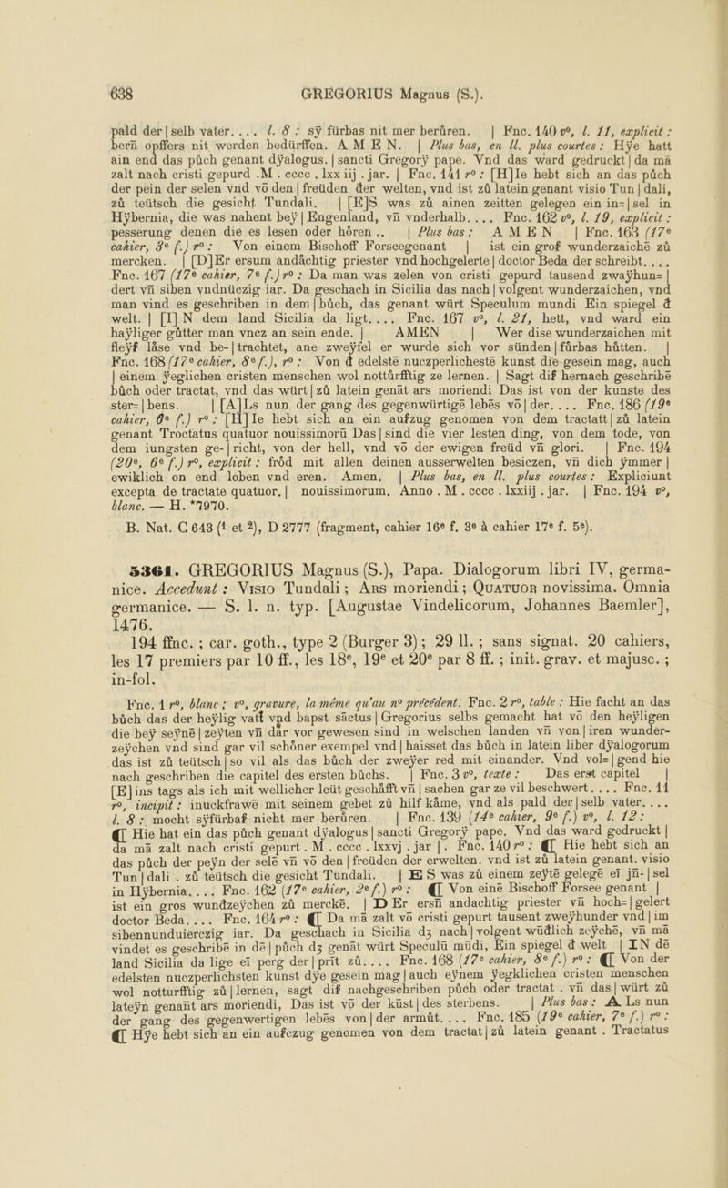 pald der|selb vatér.... 7. 8 : sÿ fürbas nit mer berüren. | Fnc. 140, /. 11, explicrt : bern opffers nit werden bedürffen. AMEN. | Plus bas, en U. plus courtes: Hÿe hatt ain ie das pûch genant dÿalogus. | sancti Gregorÿ pape. Vnd das ward gedruckt|da mä zalt nach cristi gepurd .M . ccec . Ixx üij . jar. | Fne. 141 r° : [H]Ie hebt sich an das püch der pein der selen vnd vo den |freüden der welten, vnd ist zû latein genant visio Tun | dali, zàù teütsch die gesicht Tundali, |[E]S was zû ainen zeitten gelegen ein in=|sel in Hÿbernia, die was nahent beÿ| Engenland, vñ vnderhalb..,, Fne. 162 we, {. 19, explicit : pesserung denen die es lesen oder hôren.. | Plus bas: AMEN | Fne.163 (17e cahier, 3° f.)r°: Von einem Bischoff Forseegenant | ist ein grof wunderzaiche zû mercken. | [D]}Er ersum andächtig priester vnd hochgelerte | doctor Beda der schreibt. ... Fnc.167 (178 cahier, 7e f.)r° : Da man was zelen von cristi gepurd tausend zwaÿhun- | dert vn siben vndnücezig iar. Da geschach in Sicilia das nach | volgent wunderzaichen, vnd man vind es geschriben in dem|büch, das genant würt Speculum mundi Ein spiegel à welt. | [I]JN dem land Sicilia da ligt.... KFne. 167 vw, /. 21, hett, vnd ward ein haÿliger gütter man vnez an sein ende. | AMEN | Wer dise wunderzaichen mit fleÿf läâse vnd be-|trachtet, ane zweÿfel er wurde sich vor sünden/|fürbas hütten. | Fnc. 168 /17° cahier, 8e f.), r° : Von à edelsté nuczperlicheste kunst die gesein mag, auch | einem ÿeglichen cristen menschen wol nottürfftig ze lernen. | Sagt dif hernach geschribe bàch oder tractat, vnd das würt|züû latein genät ars moriendi Das ist von der kunste des ster=| bens. | [A]Ls nun der gang des gegenwürtige lebës vo|der. ... Fne. 186 (19° cahier, 6e f.) r°: [H]le hebt sich an ein aufzug genomen von dem tractatt|zü latein genant Troctatus quatuor nouissimorü Das|sind die vier lesten ding, von dem tode, von dem iungsten ge-|richt, von der hell, vnd vo der ewigen freüd vn glori. | Fnce. 194 (20e, 6° f.) r°, explicit: frôd mit allen deinen ausserwelten besiczen, vn dich ÿmmer | ewiklich on end loben vnd eren. Amen. | Plus bas, en Ul. plus courtes: Expliciunt excepta de tractate quatuor.| nouissimorum, Anno .M.cccc.lxxiij . jar. | Fne. 194 », blanc. — H. *7970. B. Nat. C 643 (1 et 2), D 2777 (fragment, cahier 16° f, 3° à cahier 17e f. 5e). . 5361. GREGORIUS Magnus (S.), Papa. Dialogorum libri IV, germa- nice. Accedunt : Visio Tundali; Ars moriendi ; QuATuOR novissima. Omnia germanice. — S. 1. n. typ. [Augustae Vindelicorum, Johannes Baemler], 1476. 194 ffnc. ; car. goth., type 2 (Burger 3); 29 Il. ; sans signat. 20 cahiers, les 17 premiers par 10 ff., les 18°, 19 et 20° par 8 1. ; init. grav. et majusc. ; in-fol. Fne. 4 r°, blanc; v°, gravure, la même qu'au n° précédent. Fne. 27°, table : Hie facht an das büch das der heÿlig vatt vnd bapst säctus | Gregorius selbs gemacht hat vo den heÿligen die beÿ seÿne|zeÿten vñ dar vor gewesen sind in welschen landen vi von|iren wunder- zeÿchen vnd sind gar vil schôner exempel vnd | haisset das büch in latein liber dÿalogorum das ist zû teütsch|so vil als das büch der zweÿer red mit einander. Vnd vol-|gend hie nach geschriben die capitel des ersten bûchs. | Fnc.3w, éexte: Das erst capitel | [E]ins tags als ich mit wellicher leüt geschäfft vn | sachen gar ze vil beschwert.... Fne. 11 r°, incipit : inuckfrawé mit seinem gebet zû hilf käme, vnd als pald der |selb vater. ... 8: mocht sÿfürbaf nicht mer berüren. | Fne. 139 (74e caler, 9e f.) w, . 12: € Hie hat ein das pûch genant dÿalogus | sancti Gregorÿ pape. Vad das ward gedruckt | da mä zalt nach cristi gepurt. M. cecc. Ixxvj. jar |. Fne. 140r°: @ Hie hebt sich an das päch der peÿn der selë vn vo den |freüden der erwelten. vad ist zû latein genant. visio Tun | dali . zû teütsch die gesicht Tundali. | ES was zù einem zeÿte gelege er jn-|sel in Hÿbernia. ... Fnc. 162 (17e cahier, 2ef.) r°: @ Von eine Bischoff Forsee genant | ist ein gros wundzeÿchen zû merckëe. | D Er ersñ andachtig priester vn hoch-| gelert doctor Beda. ... Fnc.164r0: @ Da mä zalt vo cristi gepurt tausent zweÿhunder vnd|im sibennunduierezig iar. Da geschach in Sicilia d3 nach|volgent wüälich zeÿchë, vn ma vindet es geschribe in dé |pàch dz genät würt Speculü müdi, Ein spiegel à welt_| IN de land Sicilia da lige eï perg der|prit zû.... Fne.168 (77e cahier, 8 f.) r°: @ Von der edelsten nuczperlichsten kunst dÿe gesein mag |auch eÿnem ÿegklichen cristen menschen wol notturfftiw zà|lernen, sagt dif nachgeschriben püch oder tractat . vn das |würt zù lateÿn genañt ars moriendi, Das ist vo der küst|des sterbens. | Plus bas : À Ls nun der gang des gegenwertigen lebës von|der armüt.... nc. 185 (7 Js'cahier, 701f.}1r0 : € Hÿe hebt sich an ein aufezug genomen von dem tractat|zù latein genant . Tractatus