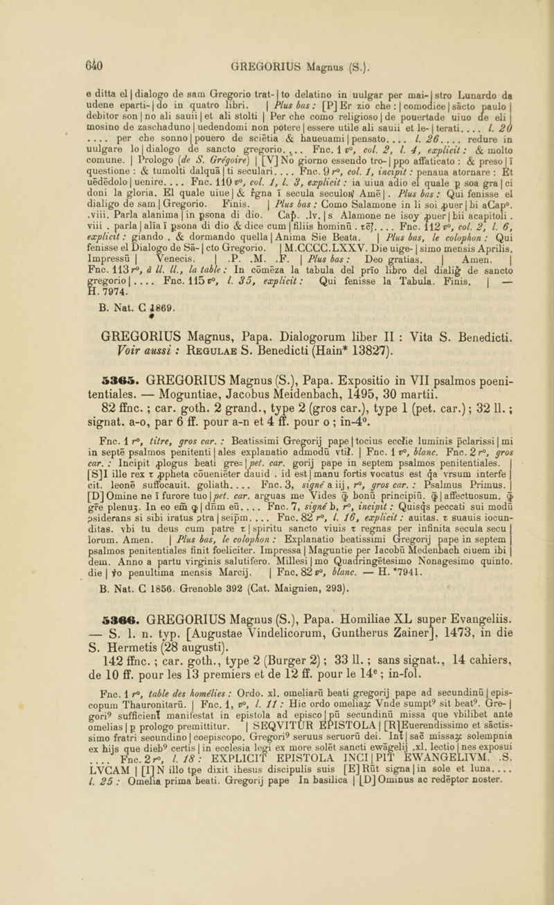 e ditta el | dialogo de sam Gregorio trat-|to delatino in uulgar per mai- | stro Lunardo da udene eparti-| do in quatro libri. | Plus bas : [P]Er zio che :| comodice|säcto paulo | debitor son | no ali sauïi|et ali stolti | Per che como religioso|de pouertade uiuo de eli mosino de zaschaduno | uedendomi non potere | essere utile ali sauii et le-|terati, ... Z 2 .... per che sonno|pouero de sciëtia &amp; haueuami|pensato, ... Z 26.... redure in uulgare lo|dialogo de sancto gregorio. ,.. Fne.1w, col. 2, L. 4, explicit: &amp; molto comune. | Prologo (de S. Grégoire) | [V]No giorno essendo tro-| ppo affaticato : &amp; preso|1 questione : &amp; tumolti dalquä | ti seculari. ... Fne.Q 7°, col. 1, incipit : penaua atornare : Et uëdëdolo | uenire. ... Fnc. 110 w, co/. 7, L. 3, eæplicit : ia uiua adio el quale p soa gra| ci doni la gloria. El quale uiue| &amp; fgna ï secula seculoy Amë|. Plus bas : Qui fenisse el dialigo de sam|Gregorio. Finis. | Plus bas : Como Salamone in li soi puer| bi aCape. .vVi. Parla alanima | in psona di dio. Cap. .lv.|s Alamone ne isoy puer| bii acapitoli . vil, parla |alïa ï psona di dio &amp; dice cum|filiis hominü . ze}. ... Fne. 112 »°, col. 2, L 6, explieit : giando . &amp; dormando quella| Anima Sie Beata. | Plus bas, le colophon: Qui fenisse el Dialogo de Sa-| cto Gregorio. |M.CCCC.LXXV. Die uige-| simo mensis Aprilis. Impressu | Venecis. | .P. .M. .F. | Plus bus: Deo gratias. | Amen. | Fac. 1137r°, à /{. (l., la table: In comeëza la tabula del prio libro del dialiÿ de sancto RO Lise vs Fnc. 115», /. 35, explieit: Qui fenisse la Tabula. Finis | — . 71974. B. Nat. C 1869. GREGORIUS Magnus, Papa. Dialogorum liber IT : Vita S. Benedicti. Voir aussi : REGULAE S. Benedicti (Hain* 13827). 5365. GREGORIUS Magnus (S.), Papa. Expositio in VIT psalmos poeni- tentiales. — Moguntiae, Jacobus Meidenbach, 1495, 30 martü. 82 ffnc. ; car. goth. 2 grand., type 2 (gros car.), type 1 (pet. car.) ; 32 11. ; signat. a-0, par 6 ff. pour a-n et 4 ff. pour o ; in-4°. Fnc. 17°, titre, gros car. : Beatissimi Gregorij pape |tocius ecclie luminis pelarissi | mi in septe psalmos penitenti|ales explanatio admodü vtil. | Fne. { », &amp;/anc. Fne.27r°, gros car. : Incipit plogus beati gre=|pet. car. gorij pape in septem psalmos penitentiales. | [S]1I ille rex x ppheta côuenieter dauid . id est] manu fortis vocatus est da vrsum interfe | cit. leonë suffocauit. goliath.... Knc.3, signé aiij, r°, gros car. : Psalmus Primus. | [D]Omine ne ï furore tuo| pet. car. arguas me Vides G bonü principiü. &amp;|affectuosum. gre plenuz. In eo em œ{|dnm eü.... Fne.'7, signé b, r°, incipit : Quisqs peccati sui modu osiderans si sibi iratus ptra|seipm.... ÆFnc.82 r°, {. 16, explicit : auitas. + suauis iocun- ditas. vbi tu deus cum patre z|spiritu sancto viuis + regnas per infinita secula secu lorum. Amen. | Plus bas, le colophon: Explanatio beatissimi Gregorij pape in septem psalmos penitentiales finit foeliciter. Impressa | Maguntie per Iacobu Medenbach ciuem ibi | dem. Anno a partu virginis salutifero. Millesi|mo Quadringëtesimo Nonagesimo quinto. _die|ÿo penultima mensis Marcij. | Fne.82w, blanc. — H.*7941. B. Nat. C 1856. Grenoble 392 (Cat. Maignien, 293). 5366. GREGORIUS Magnus (S.), Papa. Homiliae XL super Evangeliis. — S. 1. n. typ. [Augustae Vindelicorum, Guntherus Zainer], 1473, in die S. Hermetis (28 augusti). 142 ffnc. ; car. goth., type 2 (Burger 2); 33 Il. ; sans signat., 14 cahiers, de 10 ff. pour les 13 premiers et de 12 ff. pour le 14° ; in-fol. Fnc. 1 r°, table des homélies : Ordo. xl, omeliarü beati gregorij pape ad secundinü | epis- copum Thauronitarü. | Fne. 1, », /. 11: Hic ordo omeliay Vnde sumpt° sit beat°. Gre- | gori? sufficient manifestat in epistola ad Sr a secundinü missa que vbilibet ante omelias | p prologo premittitur. | SEQVITUR EPISTOLA |[R]Euerendissimo et sactis- simo fratri secundino | coepiscopo. Gregori? seruus seruorü dei. Int|saë missax solempnia ex hijs que dieb° certis | in ecclesia legi ex more solët sancti ewägeli] .xl. lectio | nes exposui …. Fnc.2n, L 18: EXPLICIT EPISTOLA INCI|PIT EWANGELIVM. S. LVCAM | [IJN illo tpe dixit ihesus discipulis suis [E]Rüt signa|in sole et luna... 4 25: Omelia prima beati. Gregorij pape In basilica | [D]Ominus ac redéptor noster.