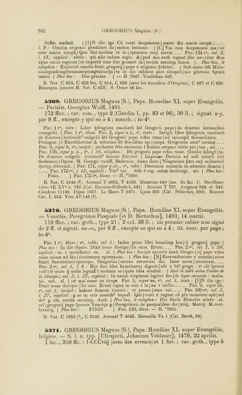 xpus cuius regnum | et imperiü sine fine pmanet in|secula seculog Amen |. Plus bas, le colophon : Expliciüt omelie beati gregorij | pape + origenis psbiteri. | Sub anno di Mille- B. Nat. C 653, C 653 bis, C 654, C 656 {sans les homélies d’Origène), C 657 et C 658. Besançon (ancien B. Nat. C 655). S. Omer 46 bis. 5369. GREGORIUS Magnus (S.), Papa. Homeliae XL super Evangeliis. — Parisiis, Georgius Wolff, 1491. 172 ffnc. ; car, rom., type 2 (Claudin I, pp. 83 et 96), 30 11.; signat. a-y, par 8 ff., excepté y qui en a 4 ; manch. ; in-4°. Fnc.A7r0, tire: Liber qdraginta omeliarü bti Gregorii pape|de diuersis lectionibus euangelii. | Fne. 1 vw, blanc. Fne. 2, signé a.ïi, r°, texte: Incipit liber Gdraginta omeliaru de diuersis | lectionib”? euägelii btt Gregorii pape vrbis rome|ad episcopu Secundinum. Prologus. |r Eueredissimo &amp; scissimo fri Secüdino epi|scopo. Gregorius seru°? seruow. ... Fne. 9, signé b, r°, 2neipit : nsiderate fres carissimi 1 femieo corpore virile pec|tus . ad.... Fne. 170, signé y. ., o°, /. 14, colophon : Bt gregorii pape vrbis rome. Omelie dragi|ta. De diuersis euagelii lectionib? finiunt feliciter. | Impresse Parisiis ad sole auratu vici Sorbonici | Opera. M. Georgii vuolff. Badensis. Anno domi | Nüagesimo pmo sup millesimu qterqz cetesimu, | Fne. 171, signé y.ii., r°, fable: Dominica secunda in aduentu domini | ... Fnc. 17270, d. 12, expliait: Vni vie. Sie € reg. celon decëvirgi. xii. | Plus bas : Finis, | Fnc. 172 v°, blane. — H.*7950. B. Nat. C 1846 (2). Arsenal T 4052, T 4053. Mazarine 640 (inc. du fnc. 1). Ste-Gene- viève Œ XVe s. 798 (Cat. Daunou-Pellechet, 631). Amiens T 737. Avignon 524 et 542. Cambrai 11136. Dijon 1057. Le Mans T 2471. Lyon 365 (Cat. Pellechet, 299). Rennes Cat. I. 653. Vire AÏ 146 (1). 5370. GREGORIUS Magnus (S.), Papa. Homiliae XL super Evangeliis. — Venetiis, Peregrinus Pasquale [et D. Bertochus], 1493, 14 martii. 110 ffnc. ; car. goth., type 21 ; 2 col. 38 1l.; un premier cahier non signé de 2 ff. et signat. aa-00, par 8 ff., excepté 00 qui en a 4; tit. cour. par page; in-4°. Fne.47r°, blanc; »°, table, col. 1: Index primi libri homiliag bea|ti gregorij pape. | Plus bas : In illo tépore. Dixit iesus discipu|lis suis. Erunt.... Fne.27r°, col. 1, L. 20, explieit : so. + epulabatur. co. xl. | Plus bas : Incipit epistola beati Grego-| rij pape vrbis rome missa ad lau |rimitanum episcopum. | Plus bas : [R Euerendissimo + sanctis | simo fratri Secundino|episcopo. Gregorius|seruus seruorum dei. Inter sacra | missarum. ... Fnc.2v, col. 1, L 8: Hic duo lbri homeliaruz digesti|süt a btô grego . vt sut ipressi volé |té scire à ordie leguni i ecclesia se|quës ïidex erudiet. | Suit la table selon l'ordre de la liturgie ; col. 2, L. 27, expleit : In natali virginum legitur ho-| /a ligne suivante : melia. xii. aut. xl. | est mal venue au tirage. Fnc.3, signé aa, r°, col. 1, texte : [LIN illo tpe : Dixit iesus discipu-|lis suis. Erunt signa in sole z luna + stellis:.... KFnc.9, signé bb, ro, col. 1, incipit : habeat frenum timoris: vt proue-[ctus sui.... Æne.109w, col. 2, L 27, explicit : p se in vris mentib° loquai. Qui viuit z regnat cü pre inunitate spü | sci de p oïa secula seculog. Ame. | Plus bas, le colophon : Hic finiüt Homelie nüero .xl. sci | gregorij pape ipresse Venetijs p | Peregrinum de pasqualibus diefxiüij. Marcij. M.ccce. Ixxxxiij. | Plus bas : FINIS | Fne. 110, blanc. — H.*7951. B. Nat. C 1852 (3), C 2246. Arsenal T 4045. Marseille Va 1 (Cat. Barré, 69). 5371. GREGORIUS Magnus (S.), Papa. Homiliae XL super Evangeliis, belgice. — S. 1. n. typ. [Ultrajecti, Johannes Veldener], 1479, 22 aprilis. 1 fnc., 310 ffe. : I-CCCviij (avec des erreurs)et 1 fnc.; car. goth., type 3