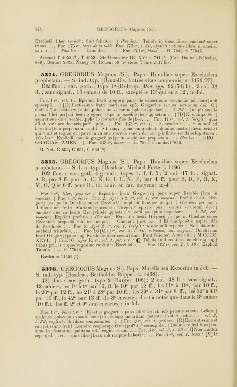 Ezechelé liber secüd?: finit feliciter. | Plus bas: Tabula in duos libros omeliaw super tribus. .., Fne. 175 w, exte de la table. Kne. 176 »°, L. 30, eæplicit : ctionis libro. ii. omelia, xxii, à | Plus bas: Laus deo. | Fnc, 176 v, blanc. — H.17943 = *7945. Arsenal T 4052 (2, T 4053. Ste-Geneviève Œ XVe s. 741 (1) (Cat. Daunou-Pellechet, 889). Beaune 2828. Nancy 74. Rouen, 59, 2e série. Tours 2147 bis. 5374. GREGORIUS Magnus (S.), Papa. Homiliae super Ezechielem prophetam. — S. ind. typ. [Bruxellis, fratres vitae communis, c. 1476-77]. 132 ffnc.; car. goth., type 14 (Holtrop, Mon. typ. 62 (74) b); 2 col. 38 11. ; sans signat., 13 cahiers de 10 fE., excepté le 13° qui en a 12 ; in-fol. Fne. 17°, col. 1: KEpistola beati gregorij pape | de expositione ezechielis ad mari|anü episcopüu. | [D}lIlectissimo fratri mari|ano epo. Gregorius|seruus seruorum dei. O| melias q in beato eze | chiel pphetla ita vt coram pplo lo|quebar. ... /. 29: JIncipit omelia prima libri pri| mi beati gregori) pape in ezechie|lem pphetam :: | [D]Eï omnipotetis | aspiratione de e|zechiel ppha lo |cuturus pus de|beo,.,. Fne.117°, co/, 1, incipit : quia dü ab vni? ore doctoris paru | quid. ... Fne. 13279, col. 1, . 2, eæplieit :.... + muneà ad heredita | tem perpetuam erudit, Sit itaqz|gloia omnipotenti domino nostro|ihesu cristo £ qui viuit et regnat cü | patre in vnitate spiritis sancti de | us : pinfinita secula sclog Amen|. Plus bas : Expliciut omelie gregorij pa | pe in ezechielem prophetam :: | Plus bas: DEO GRACIAS AMEN |. Fne. 132 vw, Ulune. — H. 7944. Campbell *858. B. Nat. C 659, C 661, C 662 (2). 53353. GREGORIUS Magnus (S.), Papa. Homiliae super Kzechielem prophetam. — S. !. n. typ. [ Basileae, Michael Furter], 1496. 102 ffnc.; car. goth. 4 grand., types 1, 3, 4,5; 2 col. 47 Il. ; signat. A-R, par 8 ff. pour A, C, E, G, I, L, N, P, par 4 ff. pour B, D, F, H,K, M, O, Q et 6 f. pour R; tit. cour. en car. moyens ; in-4°, Fne.1{yr°, éitre, gros car. : Expositio beati Grego=|rij pape super Ezechie-|lem in omelias. | Fne. 1 v, ane. Kne.2, signé A 2, r°, col. 1, car. moyens: Prefatio beati Gre- gorij pa-|pe in Omelias super Ezechiele | prophetä feliciter incipit. | Plus bas, pet. car. : d Vicissimo fratri Mariano |episcopo : Gregori® episco-|pus : seruus sertorum dei:| omelias que in beato Kze-|chiele ppheta: vt corä po-|pulo loquebar :.... 4 26, eur. moyens : Explicit prefatio. | Plus bas : Expositio beati Gregorij pa|pe in Omelias super Ezechielë | propheta feliciter incipit.| Omelia I | pet. car. d Eï omnipotétis aspira | tive de Ezechiele. ... Fne.9, signé B, r°, col. 1, incipit : testimoniü exponens. Non obturabis os | boni triturätis. ... Kne. 96 [Q 4]v, co/. 2, l. 40, colophon, ear. moyens : Omeliarum beati Gregorij | pape sup Ezechielé liber secun | dus : Finit feliciter. Anno dni. | M.CCCC. XCVI. | Fne.97, signe R, »°, col. 1, pet. car. ; € Tabula in duos libros omeliaruz sup | tribus priis + quadragesimo capitulis | Ezechielis. ... Fne. 102 o, col. 2, L. 16: Exphicit Tabula. | — H.*7946. Bordeaux 11692 (1). 5326. GREGORIUS Magnus (S.), Papa. Moralia seu Expositio in Job. — S. ind. typ. [Basileae, Bertholdus Ruppel, c. 1468]. 421 ffnc. ; car. goth., type 2 (Burger 106); 2 col. 48 Il. ; sans signat., 42 cahiers, les 197 à 9° par 10, ff. le 10° par 12 f., les 11e à 19€, par 10 Fe le 20° par 12 fF., les 21° à 28° par 10 ff., les 29° à 31° par 8 ., les 32° à 41° par 10 ff., le 42€ par 13 ff. (le 8° encarté), il est à noter que dans le 3° cahier (10 ff.), les ff. 2° et 9° sont encartés) ; in-fol. Fnc. 17°, élane; w : [B]eatus gregorius papa librü be|ati iob petente sancto. Leädro | spalense episcopo exponit sicut|in prologo moralium patenter | videri nes ... eol. 2, L 39, eæplicit : di libros comparantes -:- | Fne. 270, co/. 1, préface : [ R] Euerentissimo et san | ctissimo fratri. Leandro coepiscopo Gre=| goi° fu° seruoz dei. | Dudum te fra£ bea= | tis- sime in côstantino | politana vrbe cogno|scens. ... Fne. 3w°, col. 2, d. 23 : [1] Nter multos