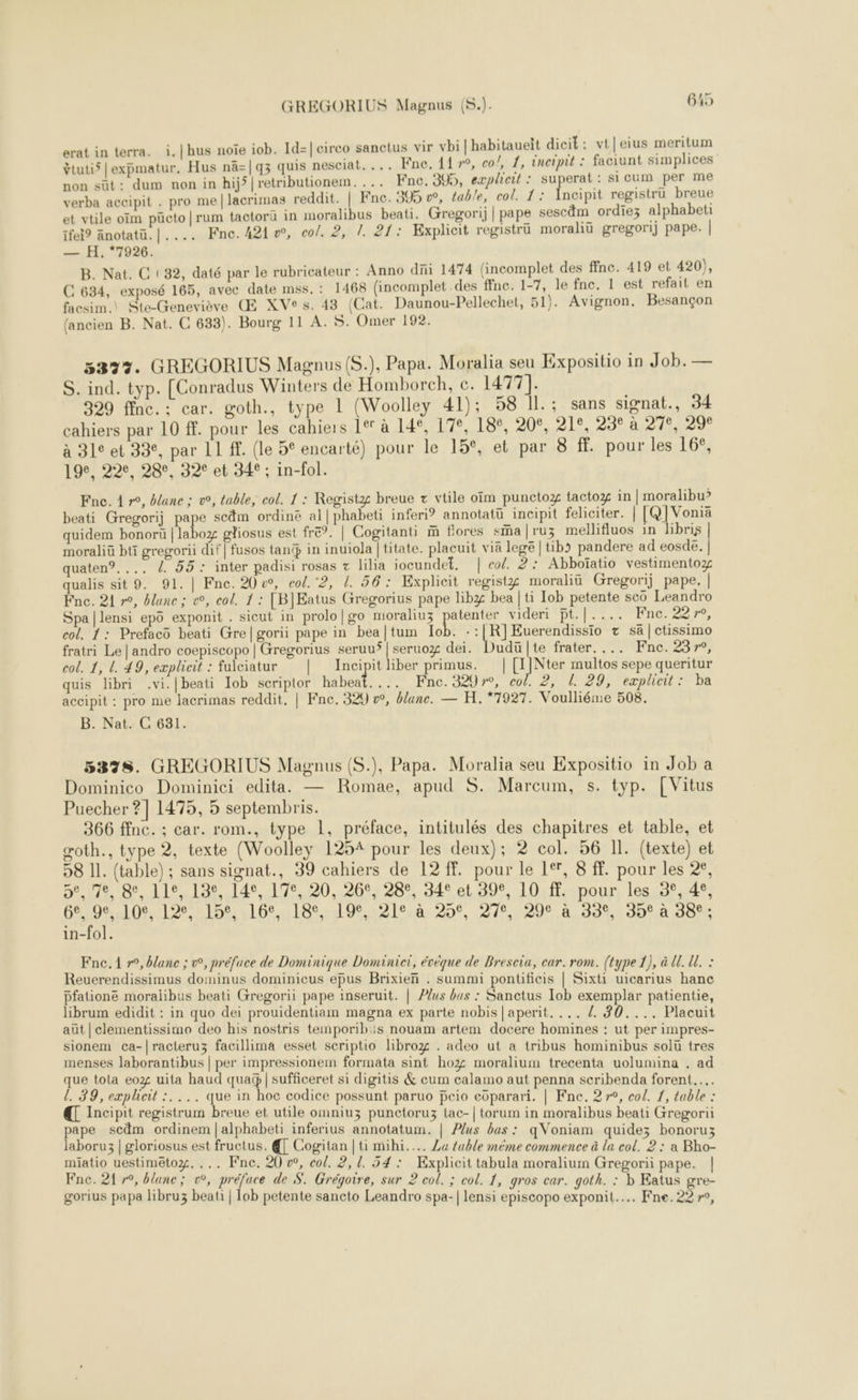 erat in terra. i.|hus noïe iob. Id=|cireo sanctus vir vbi| habitaueit dicit : vt|eius meritum ÿtuti5 |expmatur, Hus nä=|q3 quis nesciat. ... Fne. 11 »°, co!, 1, éncipit : faciunt simplices non süt: dum non in hij’ |retributionem. ... Fne, 395, eæplicit : superat: si Cum per me verba accipit . pro me|lacrimas reddit. | Fne. 395 w, table, col. 1: Ancipit registrü breue et vtile oïm pücto|rum tactoru in moralibus beati. Gregori) | pape sescdm ordiez alphabeti ifei? änotatü.|.... Fne.421w, co/. 2, 1. 21: Explicit registrü moraliü gregori) pape. | — H. 7926. B. Nat. C (32, daté par le rubricateur : Anno di 1474 (incomplet des ffnc. 419 et 420), C 634, exposé 165, avec date mss.: 1468 (incomplet .des ffnc. 1-7, le fnc. 1 est refait en facsim.\ Ste-Geneviève Œ XVe s. 43 (Cat. Daunou-Pellechet, 51). Avignon. Besançon (ancien B. Nat. C 633). Bourg 11 A. $. Omer 192. 53327. GREGORIUS Magnus (S.), Papa. Moralia seu Expositio in Job. — S. ind. typ. [Conradus Winters de Homborch, c. 1477]. 329 ffnc.:; car. goth., type 1 (Woolley 41); 58 Il.; sans signat., 34 cahiers par 10 ff. pour les cahiers ler à 14°, 17e, 18e, 20e, 21e, 23° à 27e, 29€ à 312 et 33, par LI A. (le 5° encarté) pour le 15°, et par 8 f. pour les 16°, 19e, 22e, 28°, 32° et 34° ; in-fol. Fne. 4 r°, banc : v, table, col. 1 : Registg breue + vtile oïm punctoz tactox in | moralibu? beati Gregorij pape scäm ordinë al| phabeti inferi? annotatü incipit feliciter. | RIRGE quidem bonorü | labo gliosus est fre”. | Cogitanti m flores sma jruz mellifluos in libris | moraliü bti gregorii dif | fusos tan in inuiola |titate. placuit viä lege | tibo pandere ad eosde. | quaten®..., /. 55 : inter padisi rosas z lilia iocundet, | col. 2: Abboïatio vestimentoz qualis sit 9. 91. | Fne. 20 w, col. ‘2, d. 56: Explicit registz moraliü Gregorij pape. | Fnc. 21 r°, blane ; &amp;, col. 1 : [B]Eatus Gregorius pape libz bea | ti Iob petente scü Leandro Spa |lensi epo exponit . sicut in prolo|go moraliuz CE Videri pt.|.... Fnc. 227, col. 1: Prefacô beati Gre|gorii pape in bea|tum Iob. -:|[R]Euerendissio + sa|ctissimo fratri Le |andro coepiscopo | Gregorius seruuÿ | seruoz dei. Dudü]te frater, ... Fne. 237, col. 1, L. 49, explicit : fulciatur | Incipitliber primus. | [IÏNter multos sepe queritur quis libri .vi.|beati Iob scriptor haben. 9 Fnac. 3207, c04 221129) expliett © ba accipit : pro me lacrimas reddit, | Fne. 329 vw, blanc. — H. *7927. Voulliéme 508. B. Nat. C 631. 5378. GREGORIUS Magnus (S.), Papa. Moralia seu Expositio in Job a Dominico Dominici edita. — Romae, apud S. Marcum, s. typ. [Vitus Puecher ? | 1475, 5 septembris. 366 ffnc. ; car. rom., type 1, préface, intitulés des chapitres et table, et goth., type 2, texte (Woolley 1254 pour les deux); 2 col. 56 Il. (texte) et 98 IL. (table) ; sans signat., 39 cahiers de 12 ff. pour le 1°, 8 ff. pour les 2?, 5,278, 85, 119,13, 140,17, 20,269: 28°, 34° et 89°, 10: ff;-pour, les, 3°,.4, COOL SELON ,22168.20, 278,296 à.499,190°,4 086 in-fol. Fne.1 r°, blanc ; w, préface de Dominique Dominier, évéque de Brescia, car. rom. (type 1), à UE. U. : Reuerendissimus dominus dominicus epus Brixien . summi pontificis | Sixt uicarius hanc pfationé moralibus beati Gregorii pape inseruit. | Plus bus : Sanctus Iob exemplar patientie, librum edidit : in quo dei prouidentiam magna ex parte nobis|aperit. ... /. #0.... Placuit aüt | clementissimo deo his nostris temporibis nouam artem docere homines : ut per impres- sionem ca-|racteruz facillima esset scriptio libro . adeo ut a tribus hominibus solü tres menses laborantibus | per impressionem formata sint ho moralium trecenta uolumina . ad que tola eo2 uita haud qua | sufficeret si digitis &amp; cum calamo aut penna scribenda forent.…. l. 39, expheit :. ... que in hoc codice possunt paruo Pcio eGparari. | Fne. 27°, col. 1, table : € Incipit registrum breue et utile omniuz punctoruz lac-|torum in moralibus beati Gregorii pape scdm ordinem |alphabeti inferius annotatum. | Plus bas : qVoniam quide; bonoruz laboru3 | gloriosus est fructus. € Cogitan | ti mihi..….. La table méme commence à la col. 2 : a Bho- miatio uestimëtoz. . .. Fne. 20 », col. 2, 1. 54: Explicit tabula moralium Gregonii pape. | Fne. 21r°, blanc ; o°, préface de S. Grégoire, sur 2 col. ; col. 1, gros car. goth. : b Eatus gre- gorius papa libruz beat | 1ob petente sancto Leandro spa-| lensi episcopo exponit..….. Fne.22»,