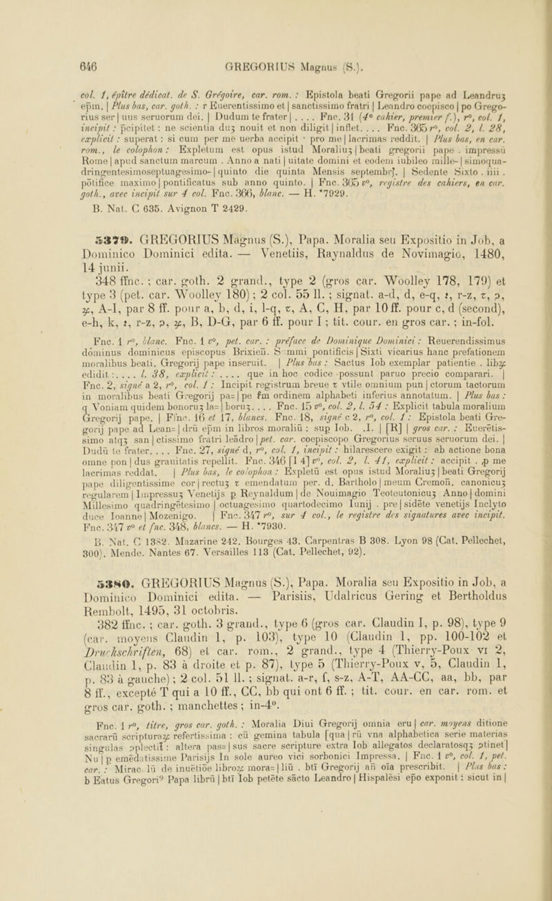 col. 1, épître dédicat. de S. Grégoire, car. rom. : ÆEpistola beati Gregorii pape ad Leandruz epm. | Plus bas, car. goth. : r Euerentissimo et | sanctissimo fratri | Leandro coepisco | po Grego- rius ser | uus seruorum dei. | Dudum te frater| .... Fne. 31 (4e cahier, premier f.), r°, col. 1, incipit : poipitet : ne scientia duz nouit et non diligit|inflet. ... Fnc. 365 r°, co/. 2, [. 28, eæplicil : superat : si cum per me uerba accipit : pro me|lacrimas reddit. | Plus bas, en car. rom., le colophon: Kxpletum est opus istud Moraliuz|beati gregorii pape . impressu Rome | apud sanctum mareum . Anno a nati | uitate domini et eodem iubileo mille-| simoqua- dringentesimoseptuagesimo-|quinto die quinta Mensis septembr?. | Sedente Sixto . nn. potifice maximo|pontificatus sub anno quinto. | Fne. 305 vw, registre des cahiers, en cur. goth., avec incipit sur 4 col. Fnc. 366, blanc. — H.*7929. B. Nat. C 635. Avignon T 2429. 532%. GREGORIUS Magnus (S.), Papa. Moralia seu Expositio in Job, a Dominico Dominici edita. — Venetiis, Raynaldus de Novimagio, 1480, 14 juni. | 348 ffnc. :; car. goth. 2 grand., type 2 (gros car. Woolley 178, 179) et type 3 (pet. car. Woolley 180) ; 2 col. 55 IL. ; signat. a-d, d, e-q, ?, r-z, z, », x, A-I, par 8 ff. pour a, b, d, i, I-q, &amp;, À, C, H, par 10 ff. pour c, d (second), e-h, k, 2, r-2,9, x, B, D-G, par 6 ff. pour I; tit. cour. en gros car. ; in-fol. Fne. 1 r°, Elune. Fne. Av, pet. car. : préface de Dominique Dominici : Reuerendissimus dominus dominicus episcopus Brixien. S':mmi pontificis | Sixti vicarius hanc prefationem moralibus beati. Gregorij pape inseruit. | Plus bas : Sactus Iob exemplar patientie . libz edidit:.... 4 38, expheit: .... que in hoc codice -possunt paruo precio comparari. | Fne. 2, signé a 2, r°, col. 1: Incipit registrum breue + vtile omnium pun |etorum tactorum in moralibus beati Gregorij pa=|pe fm ordinem alphabeti inferius annotatum. | Plus bas : q Voniam quidem bonoru3 la=|boruz.... Fne. 15 »°, co. 2, {. 54 : Explicit tabula moralium Gregorij pape. | Fîne. 16 ef 17, blancs. Fnc. 18, signé c 2, r°, col. 1: Epistola beati Gre- gorij pape ad Lean-|dru ejm in libros moraliü : sup Iob. 1. | [R]| gros car. : Evueretis- simo atqz san|ctissimo fratri leädro|pef. car. coepiscopo Gregorius seruus seruorum dei. | Dudü te frater. ... Fne. 27, signé d, r°, col. 1, incipit : hilarescere exigit: ab actione bona omne pon | dus grauitatis repellit. Fne. 346 [1 4]o°, col. 2, L. 41, explieit : accipit . p me lacrimas reddat. Plus bas, le co/ophon : Expletü est opus istud Moraliu3 | beati Gregorij pape diligentissime cor|rectuz + emendatum per. d. Bartholo|meum Cremoï. canonicuz regularem | Impressuz Venetijs p Reynaldum|de Nouimagio Teoteutonicuz Anno|domini Millesimo quadringêtesimo | octuagesimo quartodecimo Iunij . pre|sidéte venetijs Inclyto duce Joanne| Mozenigo. | Fne. 34770, sur 4 col., le registre des signatures avec incipit. Fne. 347 v° et fne. 348, blancs. — H.*7930. B. Nat. C 1382. Mazarine 242. Bourges 43. Carpentras B 308. Lyon 98 (Cat. Pellechet, 300). Mende. Nantes 67. Versailles 113 (Cat. Pellechet, 92).  Dominico Dominici edita. — Parisiis, Udalricus Gering et Bertholdus Rembolt, 1495, 31 octobris. (car. moyens Claudin 1, p. 103), type 10 (Claudin 1, pp. 100-102 et Druckschrifien, 68) et car. rom., ? grand., type 4 (Thierry-Poux vr 2, Claudin 1, p. 83 à droite et p. 87), type 5 (Thierry-Poux v, 5, Claudin 1, p. 83 à gauche); 2 col. 51 Il. ; signat. a-r, f, s-z, A-T, AA-CC, aa, bb, par 8 ff., excepté T qui a 10 ff, CC, bb qui ont 6 ff. ; tit. cour. en car. rom. et gros Car. goth. ; manchettes ; in-4°. Fne.4yr0, éitre, gros car. goth. : Moralia Diui Gregorij omnia eru| car. moyens ditione sacrarü scripturaz refertissima : eü gemina tabula [qua|rü vna alphabetica serie materias singulas pplectit: altera pas=|sus sacre scripture extra Iob allegatos declaratosqz ptinet] Nu |p emédatissime Parisijs In sole aureo vici sorbonici Impressa, | Fne. 1 , col. 1, pet. car. = Mirac.lü de inuëtioe libroz mora=|liü . btt Gregorij an oïa prescribit. | Plus bas : b Eatus Gregori® Papa librü | bti Iob petëte säcto Leandro | Hispalési epo exponit : sicut in | 