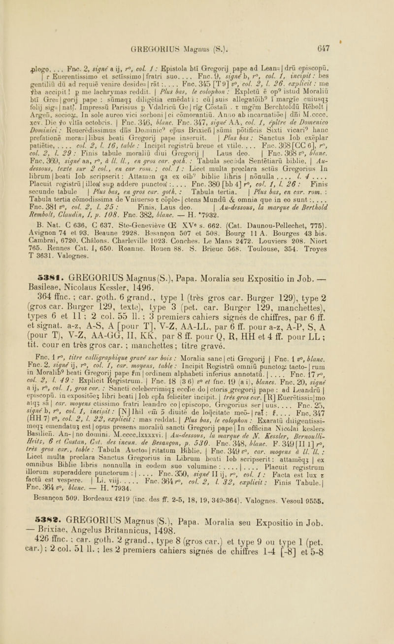 prefationé mora=|libus beati Gregorij pape inseruit. | Plus bas : Sanctus Iob exeplar patiëtie, .... col. 2, ! 16, table: Tncipit registrü breue et vtile. ... Fne. 368[CC 6], r’, col. 2, 29: Finis tabule moraliü diui Gregorij | Laus deo. | Fnc. 368 w°, b/ane. Fnc. 381 ©, col. 2, | 25: Finis, Laus deo. | Au-dessous, la marque de Berthold Rembolt, Claudin, 1, p. 108. Fne. 382, blane. — H. *7932. B. Nat. C 636, C 637. Ste-Geneviève Œ XVe s. 662. (Cat. Daunou-Pellechet, 775). Avignon 74 et 93. Beaune 2928. Besançon 507 et 508. Bourg 11 A. Bourges 43 bis. Cambrai, 6720. Châlons. Charleville 1023. Conches. Le Mans 2472. Louviers 208. Niort 765. Rennes Cat. 1, 650. Roanne. Rouen 88. $S. Brieuc 568. Toulouse, 354. Troyes T 3631. Valognes. 5381. GREGORIUS Magnus{(S.), Papa. Moralia seu Expositio in Job. — Basileae, Nicolaus Kessler, 1496. 364 ffnc. ; car. goth. 6 grand., type 1 (très gros car. Burger 129), type 2 (gros car. Burger 129, texte), type 3 (pet. car. Burger 129, manchettes), types 6 et 11; 2 col. 55 IL. ; 3 premiers cahiers signés de chiffres, par 6 ff. et signat. a-z, A-S, À [pour T], V-Z, AA-LL, par 6 ff. pour a-z, A-P,S, A (pour T), V-Z, AA-GG, II, KK. par 8 ff. pour Q, R, HH et 4 ff. pour LL ; tit. cour en très gros car. ; manchettes ; titre gravé. Fnc. 17°, fitre calligraphique gravé sur bois : Moralia sanc|cti Gregorij | Fne. 1 », &amp;/anc. Fnc. 2. signé ij, r°, col. 1, car. moyens, table: Incipit Registrü omniü punctoz tacto-|rum in Moralib? beati Gregorij pape fm | ordinem alphabeti inferius annotatü. PEN SCT re, col. 2, 1. 49: Explicit Registrum. | Fne. 18 (36) v et fnc. 19 (ai), banes. Fne. 20, signé ai, »°, col. 1, gros car. : Sancti celeberrimiqz ecclie do | ctoris gregorij pape : ad Leandrü | episcopü. in expositoez libri beati | Iob epla feliciter incipit. | érès gros car. R] Euerstissi=| mo atq3 sä| car. moyens clissimo fratri leandro co|episcopo. Gregorius ser|uus.... Fne. 25, signé b, r°, col. 1, ineinit: [N]Ihil em 5 diuité de loGeitate meo-|rat: $.... Fne, 347 (HH 7) æ, col. 2, L 22, explicil : mas reddat.| Plus bas, le colophon : Kxaratu diigentissi- meqz emendatuz est|opus presens moraliü sancti Gregorij pape | In officina Nicclai keslers Basilien. An-| no domini. M.cccc.lxxxxvi. | Au-dessous, la marque de N. Kessler, Bernoulli- Heits, 6 et Castan, Cut. des incun. de Besançon, p. 530. Fnc. 348, blanc. K.349[1I1 1}, très gros car,, table : Tabula Aucto=|ritatum Biblie, | Fnc. 349 », car. mogens à l. ll : Licet multa preclara Sanctus Gregorius in Librum beati 1ob scripserit: attameqz | ex omnibus Biblie libris nonnulla in eodem suo volumine : , ... |.... Placuit registrum illorum superaddere punctorum :|.... Fne. 350, signé IT ij, r°, col. 1: Facta est lux z factü est vespere. | Li. viij. .... Fne.364r, col 2, L 32, eæplicit: Finis Tabule.| Besançon 509. Bordeaux 4219 (inc. des ff. 2-5, 18, 19, 349-364). Valognes. Vesoul 9555, 5382. GREGORIUS Magnus (S.), Papa. Moralia seu Expositio in Job. — Brixiae, Angelus Britannicus, 1498. 426 ffnc. ; car. goth. 2 grand., type 8 (gros car.) et type 9 ou type 1 (pet.