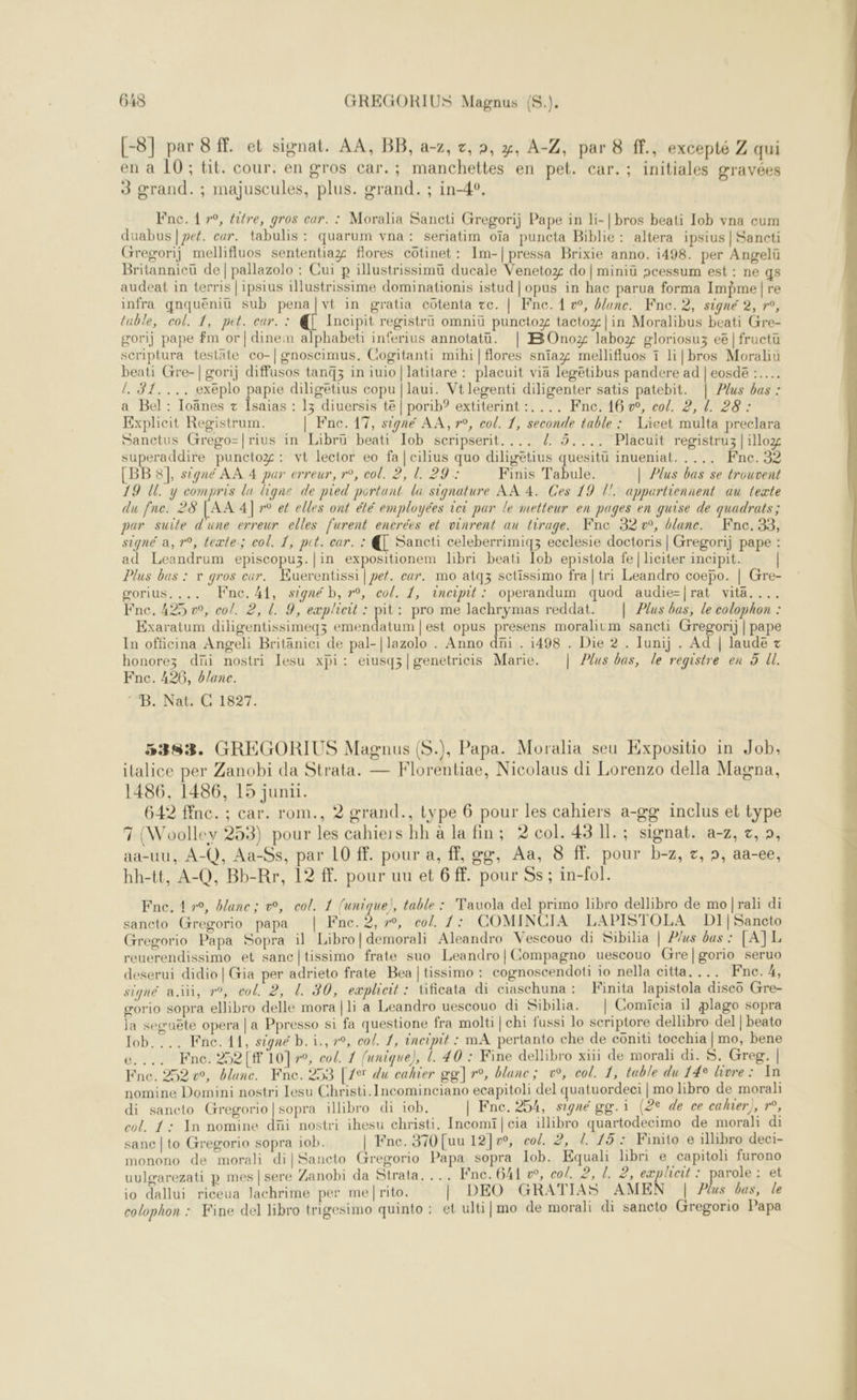 [-8] par 8 . et signat. AA, BB, a-z, c,, x, A-Z, par 8 ff., excepté Z qui en à 10 ; tit. cour. en gros car.; manchettes en pet. car.; initiales gravées 3 grand. ; majuscules, plus. grand. ; in-4°, beati Gre- {. S1.... exéplo papie diligetius copu | laui. Vtlegenti diligenter satis patebit. | Plus bas :  ad Leandrum episcopuz.|in expositionem libri beati Iob epistola fe | liciter incipit. Plus bas : v gros eur. Kuerentissi | pef. car. mo atqz sctissimo fra | tri Leandro coepo. | Gre- gorius.... ne. 41, signé b, 7°, col. 1, incipit: operandum quod audie=|rat vita.... Fne. 425 », cof. 2, l. 9, eæpliceit : pit: pro me lachrymas reddat. | Plus bas, le colophon : Exaratum diligentissimeqz emendatum | est opus presens moralitm sancti Gregorij | pape In officina Angeli Britanici de pal-|lazolo . Anno dni . 1498 . Die 2 . Iunij . Ad | laude + honorez dni nostri lesu xpi: eiusq;|genetricis Marie. | Plus bas, le registre en 5 Ul. Fnc. 426, blanc. ‘B. Nat: C 1827. 5383. GREGORIUS Magnus (S.), Papa. Moralia seu Kxpositio in Job, ilalice per Zanobi da Strata. — Florentiae, Nicolaus di Lorenzo della Magna, 1486, 1486, 15 junu. 642 ffne. ; car. rom., 2 grand., type 6 pour les cahiers a-go inclus et type 7 (Woollev 253) pour les cahiers hh à la fin; 2 col. 43 Il. ; signat. a-7, x, », aa-uu, A-Q, Aa-Ss, par 10 ff. pour a, ff, ge, Aa, 8 ff. pour b-z, z, », aa-ee, hh-tt, A-Q, Bb-Rr, 12 ff. pour uu et 6 ff. pour Ss ; in-fol. Fne. 1 »°, blanc; v, col. 1 unique), table : Tauola del primo libro dellibro de mo|rali di sancto Grregorio papa | Fne.2, 7°, col. 1: COMINCIA LAPISTOLA DI|Sancto Gregorio Papa Sopra il Libro|demorali Aleandro Vescouo di Sibilia | Plus bas : [ATL reuerendissimo et sanc|tissimo frate suo Leandro|Compagno uescouo Gre|gorio seruo deserui didio|Gia per adrieto frate Bea |tissimo : cognoscendoti io nella citta. ... Fne.4, signé ai, r°, col. 2, L 30, exploit: Uficata di ciaschuna : Finita lapistola disco Gre- gorio sopra ellibro delle mora|li a Leandro uescouo di Sibilia. | Comicia il plago sopra la sewuëte opera | a Ppresso si fa questione fra molti | chi fussi lo scriptore dellibro del | beato e.... Fne. 252[# 10]7°, co/. 1 funique), L. 40 : Fine dellibro xüi de morali di. S. Greg. | Fne. 252 v°, blanc. Fne. 253 [2 du cahier gg] r°, blanc; v°, col. 1, table du 14° livre: In nomine Domini nostri Lesu Christi.Incominciano ecapitoli del quatuordeci | mo libro de moral: di saneto Gregorio|sopra illibro di iob, | Fnc. 254, signé gg. i (2e de ce cahier), »°, col. 1: In nomine düi nostri ihesu christi, Incomiï| cia illibro quartodecimo de morali di sanc | to Gregorio sopra iob. | Fne. 370 [uu 12]w, col. 2, 1. 15: Finito e illibro deci- monono de morali dilSancto Gregorio Papa sopra Job. Equali libri e capitoli furono uulgarezati p mes |sere Zanobi da Strata, ... Fne. 641 w, co/. 2, /. 2, eæplheit : parole: et io dallui riceua Jachrime per me|rito. | DEO GRATIAS AMEN | Plus bas, le colophon : Fine del libro trigesimo quinto : et ulti] mo de morali di sancto Gregorio Papa   