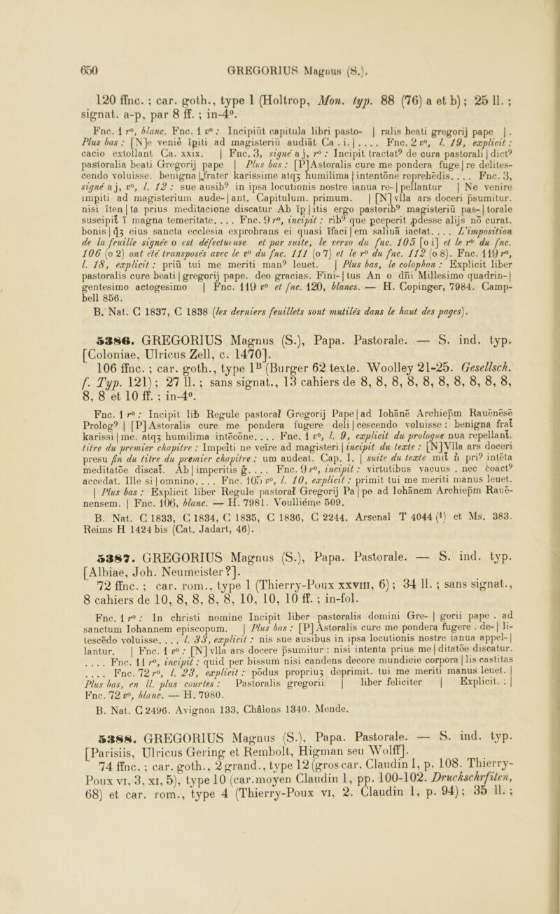 120 ffnc. ; car. goth., type 1 (Holtrop, Mon. typ. 88 (76) a et b); 25 11. ; signat. a-p, par 8 ff. ; in-4°. Fne. 1 r°, banc, Fne. 1 v: Incipiüt capitula libri pasto- | ralis beati gregorij pape |. Plus bas : [Ne veniè ïipiti ad magisteriu audiät Ca .i.|.... Fne.2vw, / 19, explicit : cacio extollant Ca. xxix. | Fne.3, signé a j, r° : Incipit tractat? de cura pastorali | dict? pastoralia beati Gregorij pape | Plus bas : [PJAstoralis cure me pondera fuge|re delites- cendo voluisse. benigna |frater karissime atqz humilima | intentône reprehédis. ... Fnc.3, signé a j, v°, . 12: sue ausib? in ipsa locutionis nostre ianua re-| pellantur | Ne venire impiti ad magisterium aude-|ant, Capitulum. primum. |[N]vlla ars doceri psumitur. nisi iten|ta prius meditacione discatur Ab ïpl|itis ergo pastorib? magisteriü pas-|torale suscipit 1 magna temeritate. ... Fne. 9 7°, incipit : rib° que pceperit pdesse alijs n eurat. bonis|d3 eius sancta ecclesia exprobrans ei quasi Ifaci]em saliuä iactat.... Z'imposition de la feuille signée o est défectucuse el par suite, le verso du fne. 105 [oi] et le r° du fne. 106 (0 2) ont été transposés avec le »° du fne. 111 (017) et le r° du fne. 112 (08). Fne. 119 r°, l. 18, eæplieit : priü tui me meriti man? leuet. | Plus bas, le colophon : Explicit liber pastoralis cure beati|gregorij pape. deo gracias. Fini-|tus An o dñi Millesimo quadrin-| gentesimo actogesimo | ne. 119 v ef fne. 120, blanes. — H. Copinger, 7984. Camp- bell 856. B. Nat. C 1837, C 1838 (les derniers feuillets sont mutilés dans le haut des pages). 5386. GREGORIUS Magnus (S.), Papa. Pastorale. — S. ind. typ. [Coloniae, Ulricus Zell, c. 1470]. 106 ffnc. ; car. goth., type 18 (Burger 62 texte. Woolley 21-25. Gesellsch. f. Typ. 121); 27 11. ; sans signat., 13 cahiers de 8, 8, 8, 8, 8, 8, 8, 8, 8, 8, 8, 8 et 10 ff. ; in-4°. Fnc.1r°: Incipit lib Regule pastoral Gregorij Pape|ad Iohäne Archieÿm Rauënese Prolog? | [P]Astoralis eure me pondera fugere deli|cescendo voluisse : benigna frat karissi | me. atqz humilima intécone, ... Fne. 1 », /. 9, eæplicit du prologue nua repellant. titre du premier chapitre : Impeiti ne veïre ad magisteri | tneipit du texte : [N]VIla ars doceri presu fn du titre du premier chapitre : um audeat. Cap. I. | suite du texte mit à pri? intéta meditatoe discaf. Abl|imperitis &amp;.... KFnc.9y, incipit : virtutibus vacuus , nec èoact? accedat. Ille si|omnino. ... Fne. 105 », Z. 10, eæplieit : primit tui me meriti manus leuet. | Plus bas : Explicit liber Regule pastoral Gregorij Pa | pe ad Iohänem Archiepm Rauë- nensem. | Fne. 106, blanc. — H.7981. Voulliéme 509. B. Nat. C1833, C 1834, C 1835, C 1836, C 2244. Arsenal T 4044 (1) et Ms. 383. Reims H 1424 bis (Cat. Jadart, 46). 5383. GREGORIUS Magnus (S.), Papa. Pastorale. — S. ind. typ. [Albiae, Joh. Neumeister ?]. 92 ffnc.; car. rom., type L (Thierry-Poux xxvin, 6); 34 11. ; sans signat., 8 cahiers de 10, 8, 8, 8, 8, 10, 10, 10 ff. ; in-fol. Fne.4r°: In christi nomine Incipit liber pastoralis domini Gre- | gorii pape . ad sanctum Johannem episcopum. | Plus bas : [P] Astoralis cure me pondera fugere . de-| li- tescëdo voluisse. .. /. #9, eæplicit : nis sue ausibus in ipsa locutionis nostre ianua appel-| lantur, | Fne. { w : [N] villa ars docere psumitur : nisi intenta prius me| ditatoe discatur. ..…. Fne.72r, 4 23, eæplicit: podus propriuz deprimit. tui me meriti manus leuet. Plus bas, en U. plus courtes: Pastoralis gregorii | liber feliciter | Explicit. : | Fnc.'72 v°, banc. — H.7980. B. Nat. C 2496. Avignon 133. Châlons 1340. Mende.  5388. GREGORIUS Magnus (S.), Papa. Pastorale. — S. ind. typ. [Parisiis, Ulricus Gering et Rembolt, Higman seu Wolff]. 74 fine. ; car. goth., 2 grand., type 12 (gros car. Claudin I, p. 108. Thierry- Poux vi, 3, xt, 5), type 10 (car.moyen Claudin 1, pp. 100-102. Druckschrfilen, 68) et car. rom., type 4 (Thierry-Poux vi, 2. Claudin 1, p. 94); 35 Il. ;  pes +4 d A =“ . U - RE RS nn ones lundi 5 12