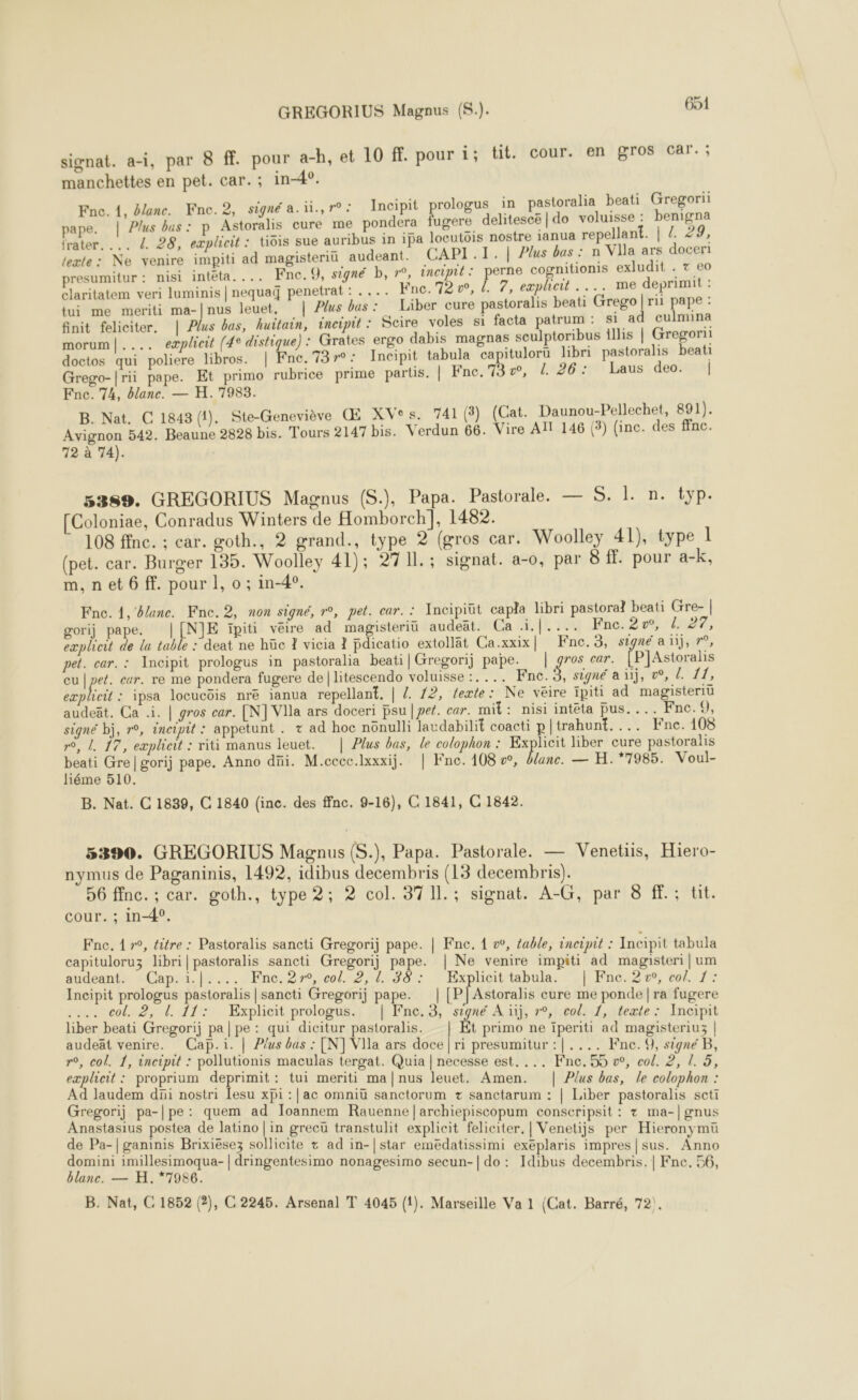 signat. a-i, par 8 ff. pour a-h, et 10 f. pour i; tit. cour. en gros car. ; manchettes en pet. car. ; in-4°, Fne. 1, #lanc. Fnce.2, signé a.u.,r°: Incipit prologus in pastoralia beati Gregori pape. | Plus bus: p Astoralis cure me pondera fugere delitescë | do voluisse : benigna frater. ... 4 28, eæplicit : tiois sue auribus in 1pa locutois nostre ianua repellant. | /. 29, texte: Ne venire impiti ad magisteriü audeant. CAPI.T. | Plus bas : n VIla ars doceri presumitur : nisi inteta.... Fne.Q, signé b, r°, encipit: perne cognitionis exludit . T €0 claritatem veri luminis | nequaq penetrat : .... Fnc.'72 vw, {. 7, explieit .... me deprimit , fui me meriti ma-|nus leuet, | Plus bas: Liber cure pastoralis beati Grego| ri pape : finit feliciter. | Plus bas, huitain, incipit : Scire voles si facta patrum : si ad culmina morum|.... explicit (4e distique) : Grates ergo dabis magnas seulptoribus illis | Gregorii doctos qui poliere libros. | Fne.73r°: Incipit tabula capitulorü libri pastoralis beati Grego-|rii pape. Et primo rubrice prime partis. | Fne.73v, 1. 26: Laus deo. | Fnc. 74, blanc. — H. 7983. B. Nat. C 1843 (1). Ste-Geneviève Œ XVes. 741 (3) (Cat. Daunou-Pellechet, 891). Avignon 542. Beaune 2828 bis. Tours 2147 bis. Verdun 66. Vire All 146 (3) (inc. des ffnc. 72 à 74). 5389. GREGORIUS Magnus (S.), Papa. Pastorale. — S. 1. n. typ. [Coloniae, Conradus Winters de Homborch], 1482. 108 ffnc. ; car. goth., 2 grand., type 2 (gros car. Woolley 41), type 1 (pet. car. Burger 135. Woolley 41); 2711.; signat. a-0, par 8 fl. pour a-k, m,net 6 ff. pour 1, o ; in-4°. Fne. 1, lance. Fne.2, non signé, r°, pet. car. : Ancipiüt capla libri pastoral beati Gre- | gorij pape. |[NJE ïpiti vêire ad magisteriü audeät. Ca .i.|.... Fnc. 2, L. 27, exploit de la table : deat ne hüc 1 vicia 1 fdicatio extollat Ca.xxix| Fnc.3, signé an), r°, pet. car. : Incipit prologus in pastoralia beati| Gregorij pape. | gros car. [PJAstoralis cu | pet. car. re me pondera fugere de litescendo voluisse :.... Fne. $ signé a ii, 0°, L. 11, explicit : ipsa locucôis nré ianua repellant, | /. 12, texte: Ne veire ipiti ad magisteriu audeät. Ca .i. | gros car. [N] VIla ars doceri psu | pet. car. mit: nisi intéta pus.... Fne.9, signé bj, r°, ancipit : appetunt . + ad hoc nônulli laudabilit coacti p| trahunt.... Fne. 108 n°, d. 17, eæplieit : riti manus leuet. | Plus bas, le colophon : Explicit liber cure pastoralis beati Gre|gorij pape. Anno düi. M.ccec.lxxxij. | Fne. 108 v, Üune. — H.*7985. Voul- liéme 510. B. Nat. C 1839, C 1840 (inc. des ffnc. 9-16), C 1841, C 1842. 5390. GREGORIUS Magnus (S.), Papa. Pastorale. — Venetiis, Hiero- nymus de Paganinis, 1492, idibus decembris (13 decembris). 56 ffnc. ; car. goth., type 2; 2 col. 37 Il. ; signat. A-G, par 8 ff. ; tit. cour. ; in-4°. Fne, 1 r°, titre : Pastoralis sancti Gregorij pape. | Fne. { w, fable, incipit : Incipit tabula capituloruz libri| pastoralis sancti Gregorij pape. | Ne venire impiti ad magisteri|um audeant. Caps. (y ; Fne. 2r°, col. 2, !. 38 : Explicit tabula. | Fnc. 2, col. 1: Incipit prologus pastoralis | sancti Gregorij pape. | [P|Astoralis cure me ponde | ra fugere .... col. 2, d 11: Explicit prologus. | Fne.3, signé A ïij, r°, col. 1, teæte: Incipit liber beati Gregorij pa | pe : qui dicitur pastoralis. Et primo ne iperiti ad magisteriu3 | audeät venire. Cap.i. | Plus bas : [N] VIla ars doce | ri presumitur :|.... Fne. 9, signe B, eæplheit : proprium deprimit: tui meriti ma|nus leuet. Amen. | Plus bas, le colophon : Ad laudem di nostri Lesu xpi :|ac omniü sanctorum + sanctarum : | Liber pastoralis scti Gregorij pa-|pe: quem ad Toannem Rauenne]|archiepiscopum conscripsit : + ma-|gnus Anastasius postea de latino | in grecü transtulit explicit feliciter, | Venetijs per Hieronymu de Pa-|ganinis Brixiësez sollicite + ad in-|star emedatissimi exéplaris impres|sus. Anno domini imillesimoqua- | dringentesimo nonagesimo secun-| do: Idibus decembris. | Fne, 56 blanc. — H. *7986. Los B. Nat, C 1852 (2), C 2245. Arsenal T 4045 (1). Marseille Va 1 (Cat. Barré, 72). 
