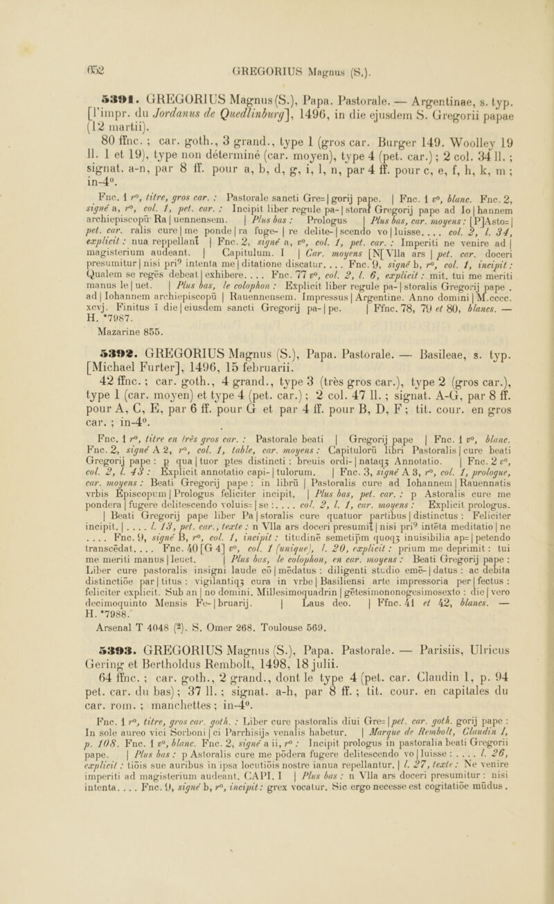 5394. GREGORIUS Magnus (S.), Papa. Pastorale. — Argentinae, s. typ. (impr. du Jordanus de Quedlinburg], 1496, in die ejusdem S. Gregorii papae (12 martii). 80 ffnc.; car. goth., 3 grand., type 1 (gros car. Burger 149. Woolley 19 Il. L'et 19), type non déterminé (car. moyen), type 4 (pet. car.) ; 2 col. 34 11. ; signat. a-n, par 8 f. pour a, b, d,g, i, 1, n, par 4 ff. pour c, e, f, h, k, m; in-4°, ._Fnc. 1 »°, fitre, gros car. : Pastorale sancti Gre=|gorij pape. | Fne. 1 w, banc. Fne. 2, signé a, r°, col. 1, pet. car. : Incipit liber regule pie | storl Grogor] pape ad Io|hannem archiepiscopu Ra |uennensem. | Plus bas: Prologus | Plus bas, car. moyens : [PJAsto=| pet. car. ralis cure|me ponde|ra fuge- | re delite-|scendo vo|luisse, ... col. 2, L 34, explieit : nua reppellant | Fne.2, signé a, w, col. 1, pet. car. : Imperiti ne venire ad | magisterium audeant. | Capitulum. 1 | Car. moyens [N[ VIla ars | pet. cer. doceri presumitur | nisi pri? intenta me | ditatione discatur, ... Fne. 9, signé b, r°, col. 1, incipit : Qualem se regeés AR EE ... Fnc. 7700, col. 2, !. 6, explicit : mit. tui me meriti manus le[uet. | Plus bas, le colophon : Explicit liber regule pa-{storalis Gregorij pape . ad | Iohannem archiepiscopü | Rauennensem. [mpressus| Argentine. Anno domini | M.ccec. xevj. Finitus ï die|eiusdem sancti Gregorij pa-|pe. | Ffnc. 78, 79 et 80, blanes. — H. *7987. Mazarine 855. 5392. GREGORIUS Magnus (S.), Papa. Pastorale, — Basileae, s. typ. [Michael Furter], 1496, 15 februarüi. 42 finc.; car. goth., 4 grand., type 3 (très gros car.), type 2 (gros car.), type 1 (car. moyen) et type 4 (pet. car.); 2 col. 47 Il. ; signat. A-G, par 8 ff. pour À, C, E, par 6 ff. pour G et par 4 ff. pour B, D, F; tit. cour. en gros car . : in-4. Fne, 1 r°, titre en très gros eur. : Pastorale beati | Gregorij pape | Fne.{w, ane. Fne.2, signé A 2, 7°, col. 1, table, car. moyens: Capituloru libri Pastoralis|cure beat: Gregorij pape: p quatuor ptes distincti: breuis ordi-|natagz Annotatio. | Fne. 2, col. 2, l 43: Explicit annotatio capi-|tulorum. | Fnc. 3, signé À 8, r°, col. 1, prologue, car. moyens : Beati Gregorij pape: in libru | Pastoralis cure ad Iohannem | Rauennatis vrbis Kpiscopum | Prologus feliciter incipit. | Plus bas, pet. car. : p Astoralis cure me pondera | fugere delitescendo voluis=|se :..., co/. 2, [. 1, cur. moyens: Explicit prologus. | Beati Gregorij pape liber Pa/storalis cure quatuor partibus| distinctus : KFeliciter incipit.|..../ 13, pet. car., texte : n VIla ars doceri presumif | nisi pri? intêta meditatio | ne ... Fnc.9, signé B, r°, col. 1, incipit : titudine semetipm quogq3z inuisibilia ap=| petendo transcedat. ... Fne.40[G 4], col. 1 funique), !. 20, eæplicit : prium me deprimit: tui me meriti manus |leuet, | Plus bas, le colophon, en car. moyens : Beati Gregorij pape : Liber cure pastoralis insigni laude co | medatus : diligenti studio eme-| datus : ac debita distinctioe par|titus: vigilantigz cura in vrbhe| Basiliensi arte impressoria per | fectus : feliciter explicit. Sub an | no domini, Millesimoquadrin | gétesimononogesimosexto : die | vero decimoquinto Mensis Fe-|bruarij. | Laus deo. | Ffnc.A4l ef 42, blanes. — H. “7988 Arsenal T 4048 (2). $S. Omer 268. Toulouse 569. 5393. GREGORIUS Magnus (S.), Papa. Pastorale. — Parisis, Ulricus Gering et Bertholdus Rembolt, 1498, 18 julii. 64 ffnc.; car. œoth., 2 grand., dont le type 4 (pet. car. Claudin 1, p. 94 pet. car. du bas); 37 11.; signat. a-h, par 8 ff. ; tit. cour. en capitales du