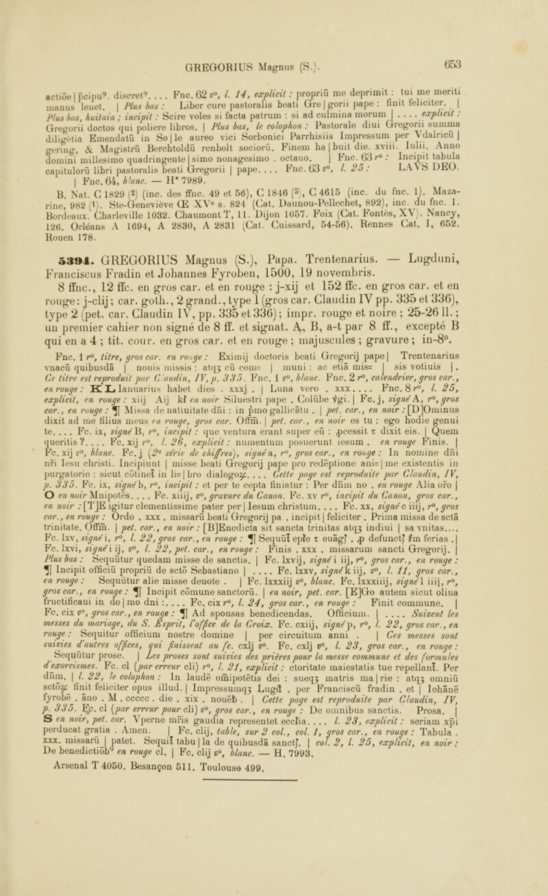 actiôe | peipu?. discret. ... Fne. 62, {. 14, explicit : propriü me deprimit: tui me meriti manus leuet, | Plus bas: Liber cure pastoralis beati Gre|gorii pape : finit feliciter. | Plus bas, huitain ; ineipit : Scire voles si facta patrum : si ad culmina morum |.... eæplhotit : B. Nat. C 1829 (2) (inc. des ffne. 49 et 56), C 1846 (5), C 4615 (inc. du fnc. 1). Maza- rine, 982 (1). Ste-Geneviève Œ XVe s. 824 (Cat. Daunou-Pellechet, 892), inc. du fne. 1. Rouen 178. 5394. GREGORIUS Magnus (S.), Papa. Trentenarius. — Lugduni, Franciscus Fradin et Johannes Fyroben, 1500, 19 novembris. 8 ffnc., 12 ffc. en gros car. et en rouge : j-xij et 152 fic. en gros car. et en rouge: j-clij; car. goth., 2 grand., type 1 (gros car. Claudin IV pp. 335 et 356), type 2 (pet. car. Claudin IV, pp. 335 et 336); impr. rouge et noire ; 25-26 Il. ; un premier cahier non signé de 8 ff. et signat. À, B, a-t par 8 fE., excepté B qui en a 4 ; tit. cour. en gros car. et en rouge ; majuscules ; gravure ; in-8°, Fne,. 1», éitre, gros car. en rouge: Eximij doctoris beati Gregorij pape] Trentenarius vnacü quibusdä | nouis missis: atqz eu com= | muni: ac etiä mis= | sis votiuis |. Ce titre est reproduit par C'audin, IV, p. 335. Fne. 1 w, blane. Fne. 2 r°, calendrier, gros car., en rouge: K Lilanuarius habet dies . xxxj . | Luna vero . xxx.... KFnc.8r°, {. 25, queritis ?.... Fe. xijr°, /. 26, eæplicit : nurnentum posuerunt 1esum,. ex rouge Finis. | Fe. xij »°, bane. Ke.j (2e série de chiffres), signé a, r°, gros car., en rouge: In nomine dni nri Jesu christi. Incipiunt | misse beati Gregorij pape pro redéptione ani=| me existentis in purgatorio : sicut cotinet in li= |bro dialogog.... Cette page est reproduite par Claudin, IV, p. 339. Fe.ix, signé b, r°, ineipit : et per te cepta finiatur : Per dfim no , ex rouge Alia oro | O ex noir Mnipotés. ... Fe. xiij, o, gravure du Canon. Ke. xv r°, incipit du Canon, gros car., en noir :[T]JE igitur clementissime pater per | Iesum christum, ... Fe. xx, signé c ii), r°, gros car., en rouge : Ordo . xxx. missaru beati Gregorij pa . incipit|feliciter . Prima missa de scta trinitate, Offn. | pet. car., en noir : [BJEnedicta sit sancta trinitas atq3 indiui | sa vnitas….. Fe. Ixv, signé, r°, l. 22, gros car., en rouge : ® Sequüt eple z euägÿ . p defunct} fm ferias . | Fe.lxvi, signé iii, ow, 2. 22, pet. car., enrouge: Kinis . xxx . missarum sancti Gregorij. | Plus bas : Sequüutur quedam misse de sanctis. | Fe. Ixvij, signé i ïij, r°, gros car., en rouge : 4 Incipit officiu propriu de seto Sebastiano | .... Fo. lxxv, signék iij, &amp;, /. 11, gros car., en rouge: Sequütur alie misse deuote . | Fe. Ixxxiij w, ane. Fe, Ixxxiüij, signé l iii, °, gros car, en WA : Incipit comune sanctoru. | en noir, pet. car. [E]Go autem sicut oliua fructificaui in do|mo dni:.... Fe. cixr®, /. 24, gros car., en rouge: Finit commune, Fe. cix ®, gros car., en rouge : % Ad sponsas benedicendas. Officium. | .... Suivent les messes du marrage, du S. Esprit, l'office de lu Groix. Ke. exiij, signé p, r°, L. 22, gros car., en rouge : Sequitur officium nostre domine | per circuitum anni . | Ces messes sont suivies d'autres offices, qui finissent au fe. exlj w. Ke. cxlj w, L. 23, gros car., en rouge : .Sequütur prose. | Les proses sont suivies des prières pour la messe commune et des formules d'exorcismes. Fe. cl (par erreur cli) r°, {. 21, explicit : ctoritate maiestatis tue repellant. Per dim, | / 22, le colophon : Xn laudë&amp; oïipotëtis dei : sueqz matris marie : atqz omniü sctoz finit feliciter opus illud.| Impressumgz Lugä . per Franciseü fradin . et | Iohänë fyrobe . äno . M.ccccc. die, xix. nouëb. | Cette page est reproduite par Claudin, IV, p. 335. Ke. cl (par erreur pour cli) v, gros car., en rouge : De omnibus sanctis. Prosa. | S en noir, pet. car. Vperne mris gaudia representet ecclia. ... /. 23, explicit : seriam xpi perducat gratia . Amen. | Fe. clij, éable, sur 2 col., col. 1, gros car., en rouge : Tabula . xxx, missarü | patet. Sequit tabu | la de quibusdä sanct}, | co/. 2, L 25, expheit, en noir : De benedictiob? ex rouge cl. | Fe, clij vw, blanc. — H. 7993. Arsenal T 4050. Besançon 511, Toulouse 499. 