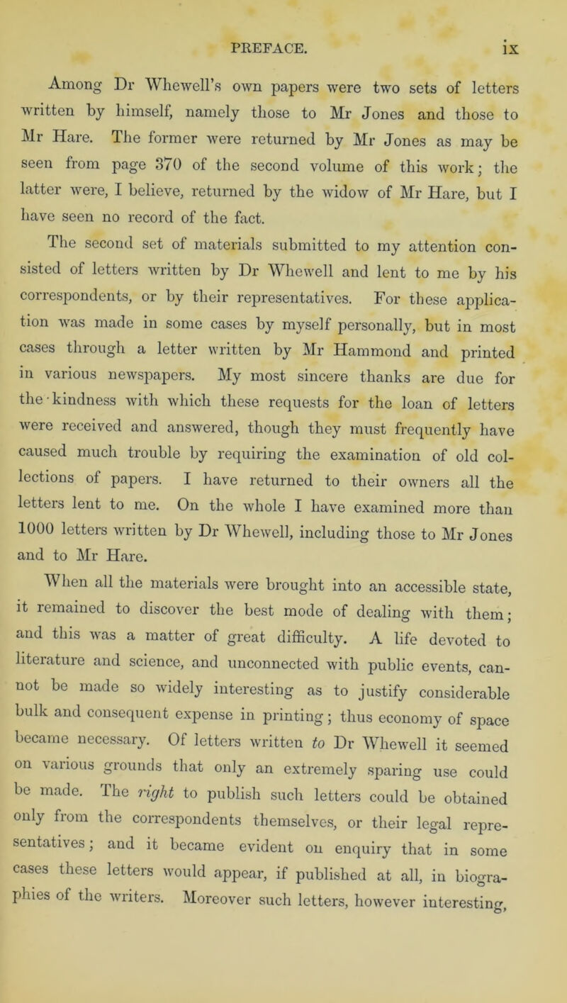 Among Dr Whewell’s own papers were two sets of letters written by himself, namely those to Mr Jones and those to Mr Hare. The former were returned by Mr Jones as may be seen from page 370 of the second volume of this work; the latter were, I believe, returned by the widow of Mr Hare, but I have seen no record of the fact. The second set of materials submitted to my attention con- sisted of letters written by Dr Whewell and lent to me by his correspondents, or by their representatives. For these applica- tion was made in some cases by myself personally, but in most cases through a letter written by Mr Hammond and printed in various newspapers. My most sincere thanks are due for the-kindness with which these requests for the loan of letters were received and answered, though they must frequently have caused much trouble by requiring the examination of old col- lections of papers. I have returned to their owners all the letters lent to me. On the whole I have examined more than 1000 letters written by Dr Whewell, including those to Mr Jones and to Mr Hare. When all the materials were brought into an accessible state, it remained to discover the best mode of dealing with them; and this was a matter of great difficulty. A life devoted to literature and science, and unconnected with public events, can- not be made so widely interesting as to justify considerable bulk and consequent expense in printing; thus economy of space became necessary. Of letters written to Dr Whewell it seemed on various grounds that only an extremely sparing use could be made. The right to publish such letters could be obtained only from the correspondents themselves, or their legal repre- sentatives ; and it became evident on enquiry that in some cases these letters would appear, if published at all, in biogra- phies of the writers. Moreover such letters, however interesting,