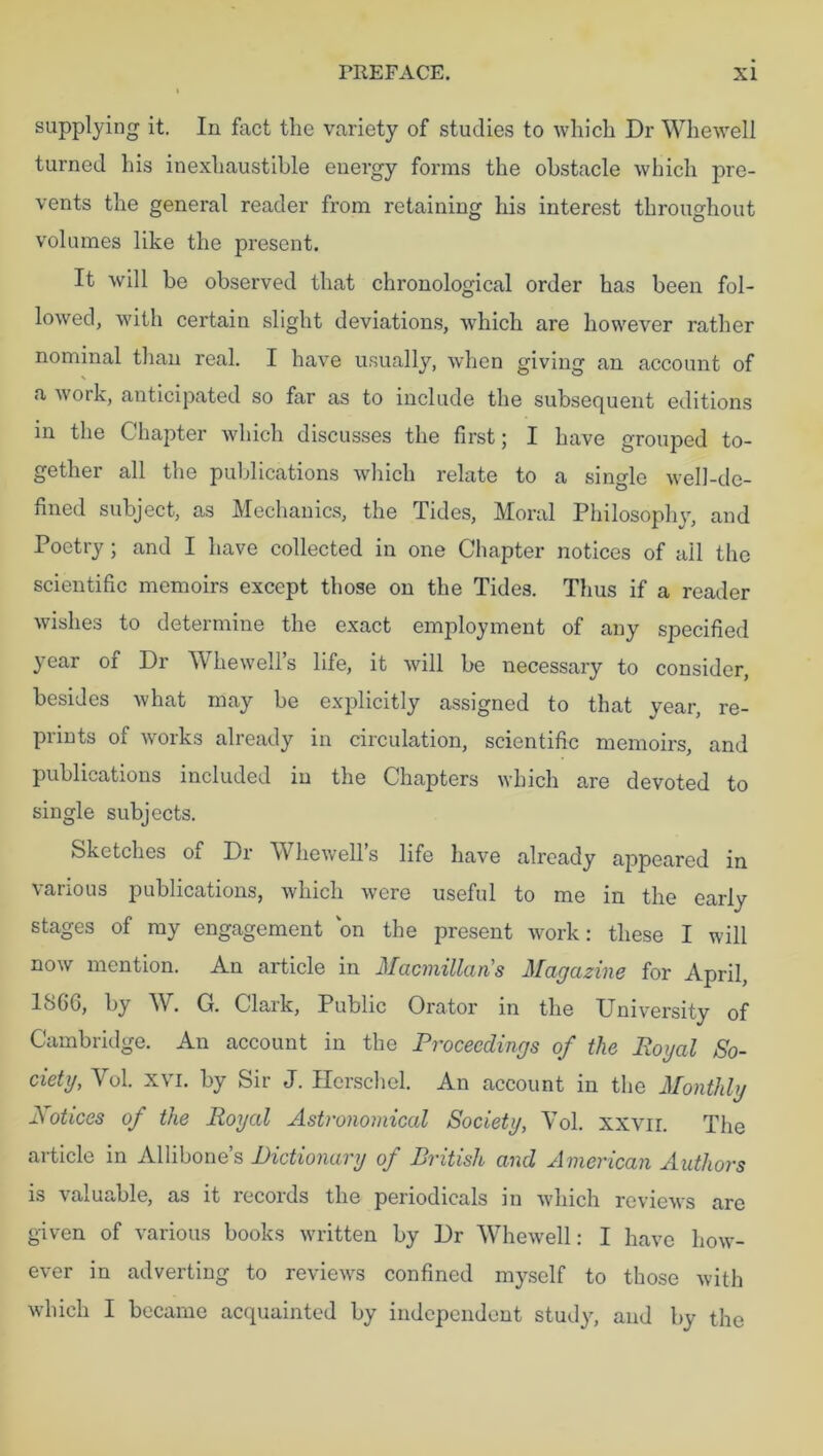 supplying it. In fact the variety of studies to which Dr Whewell turned his inexhaustible energy forms the obstacle which pre- vents the general reader from retaining his interest throughout volumes like the present. It will be observed that chronological order has been fol- lowed, with certain slight deviations, which are however rather nominal than real. I have usually, when giving an account of a work, anticipated so far as to include the subsequent editions in the Chapter which discusses the first; I have grouped to- gether all the publications which relate to a single well-de- fined subject, as Mechanics, the Tides, Moral Philosophy, and Poetry ; and I have collected in one Chapter notices of ail the scientific memoirs except those on the Tides. Thus if a reader wishes to determine the exact employment of any specified year of Dr Whewell’s life, it will be necessary to consider, besides what may be explicitly assigned to that year, re- prints of works already in circulation, scientific memoirs, and publications included in the Chapters which are devoted to single subjects. Sketches of Dr Whewell’s life have already appeared in various publications, which were useful to me in the early stages of my engagement on the present work: these I will now mention. An article in Macmillan's Magazine for April, 1866, by W. G. Clark, Public Orator in the University of Cambridge. An account in the Proceedings of the Royal So- ciety, Yol. xvi. by Sir J. Hcrschel. An account in the Monthly Mot ices of the Royal Astronomical Society, Yol. xxvir. The article in Allibone’s Dictionary of British and American Authors is valuable, as it records the periodicals in which reviews are given of various books written by Dr Whewell: I have how- ever in adverting to reviews confined myself to those with which I became acquainted by independent study, and by the