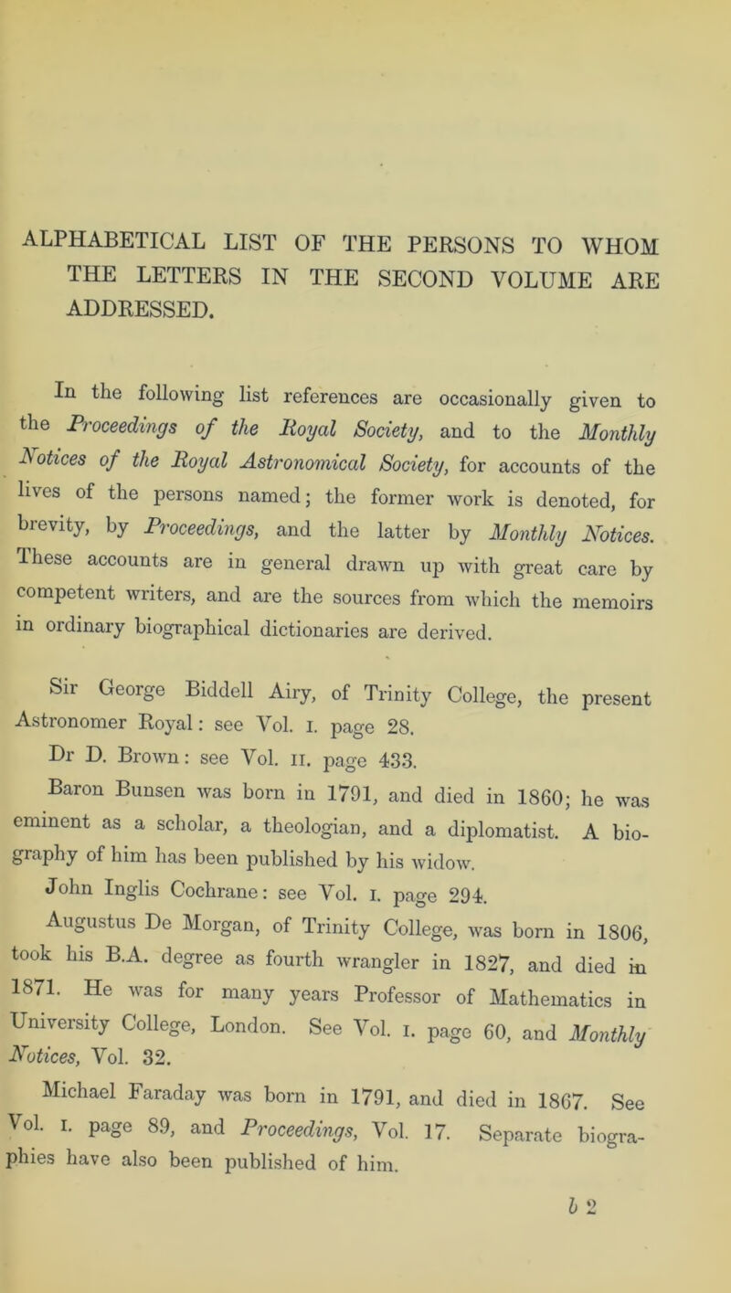 ALPHABETICAL LIST OF THE PERSONS TO WHOM THE LETTERS IN THE SECOND VOLUME ARE ADDRESSED. In the following list references are occasionally given to the Proceedings of the Royal Society, and to the Monthly Notices of the Royal Astronomical Society, for accounts of the lives of the persons named; the former work is denoted, for brevity, by Proceedings, and the latter by Monthly Notices. These accounts are in general drawn up with great care by competent writers, and are the sources from which the memoirs in ordinary biographical dictionaries are derived. Sir George Biddell Airy, of Trinity College, the present Astronomer Royal: see Vol. i. page 28. Dr D. Brown: see Vol. ir. page 433. Baron Bunsen was born in 1791, and died in 1860; he was eminent as a scholar, a theologian, and a diplomatist. A bio- graphy of him has been published by his widow. John Inglis Cochrane: see Vol. i. page 294. Augustus De Morgan, of Trinity College, was born in 1806, took his B.A. degree as fourth wrangler in 1827, and died in 1871. He was for many years Professor of Mathematics in University College, London. See Vol. i. pagG 60, and Monthly Notices, Vol. 32. Michael Faraday was born in 1791, and died in 1867. See Vol. i. page 89, and Proceedings, Vol. 17. Separate biogra- phies have also been published of him.
