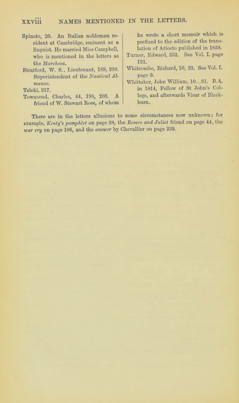 NAMES MENTIONED IN THE LETTERS. Spineto, 20. An Italian nobleman re- sident at Cambridge, eminent as a linguist. He married Miss Campbell, who is mentioned in the letters as the Marchesa. Stratford, W. S., Lieutenant, 169, 230. Superintendent of the Nautical Al- manac. Teleki, 217. Townsend, Charles, 44, 198, 203. A friend of W. Stewart Rose, of whom he wrote a short memoir which is prefixed to the edition of the trans- lation of Ariosto published in 1858. Turner, Edward, 252. See Vol. I. page 121. Whitcombe, Richard, 10, 23. See Yol. I. page 9. Whittaker, John William, 10...31. B.A. in 1814, Fellow of St John’s Col- lege, and afterwards Vicar of Black- burn. There are in the letters allusions to some circumstances now unknown; for example, Kcnty's pamphlet on page 28, the Romeo and Juliet friend on page 44, the war cry on page 106, and the answer by Chevallier on page 239.