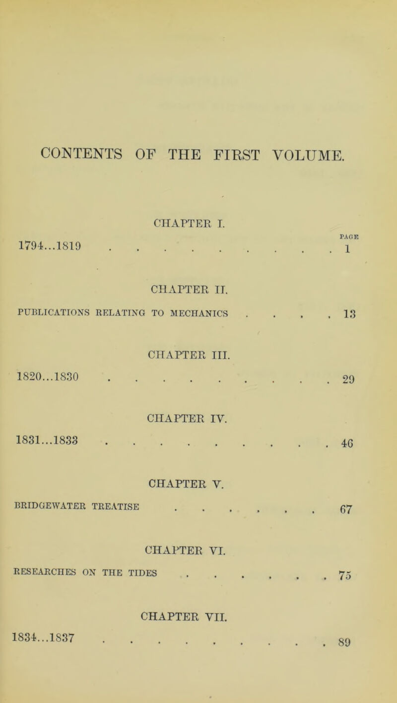 CONTENTS OF THE FIRST VOLUME. 1794. ..1819 . , CHAPTER I. PAGE . 1 PUBLICATIONS RELATING CHAPTER IT. TO MECHANICS . 13 1820... 1830 • CHAPTER III. • • • • * 4 . 29 1831... 1833 • CHAPTER IV. *••••# . 4G BRIDGEWATER TREATISE CHAPTER V. • • • • • • 67 CHAPTER VI. RESEARCHES ON THE TIDES CHAPTER VII. 1834...1837 . 89