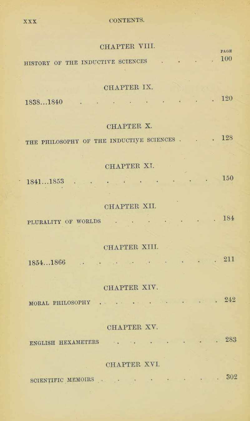 CONTENTS. CHAPTER VIII. HISTORY OF THE INDUCTIVE SCIENCES CHAPTER IX. 1838... CHAPTER X. THE PHILOSOPHY OF THE INDUCTIVE SCIENCES . CHAPTER XT. • 1841...1853 CHAPTER XII. PLURALITY OF WORLDS .... CHAPTER XIII. 1854...1866 CHAPTER XIV. moral philosophy . CHAPTER XV. ENGLISH HEXAMETERS CHAPTER XVI. PAGE 100 . 120 . 128 150 184 . 211 . 242 . 283 SCIENTIFIC MEMOIRS . 302