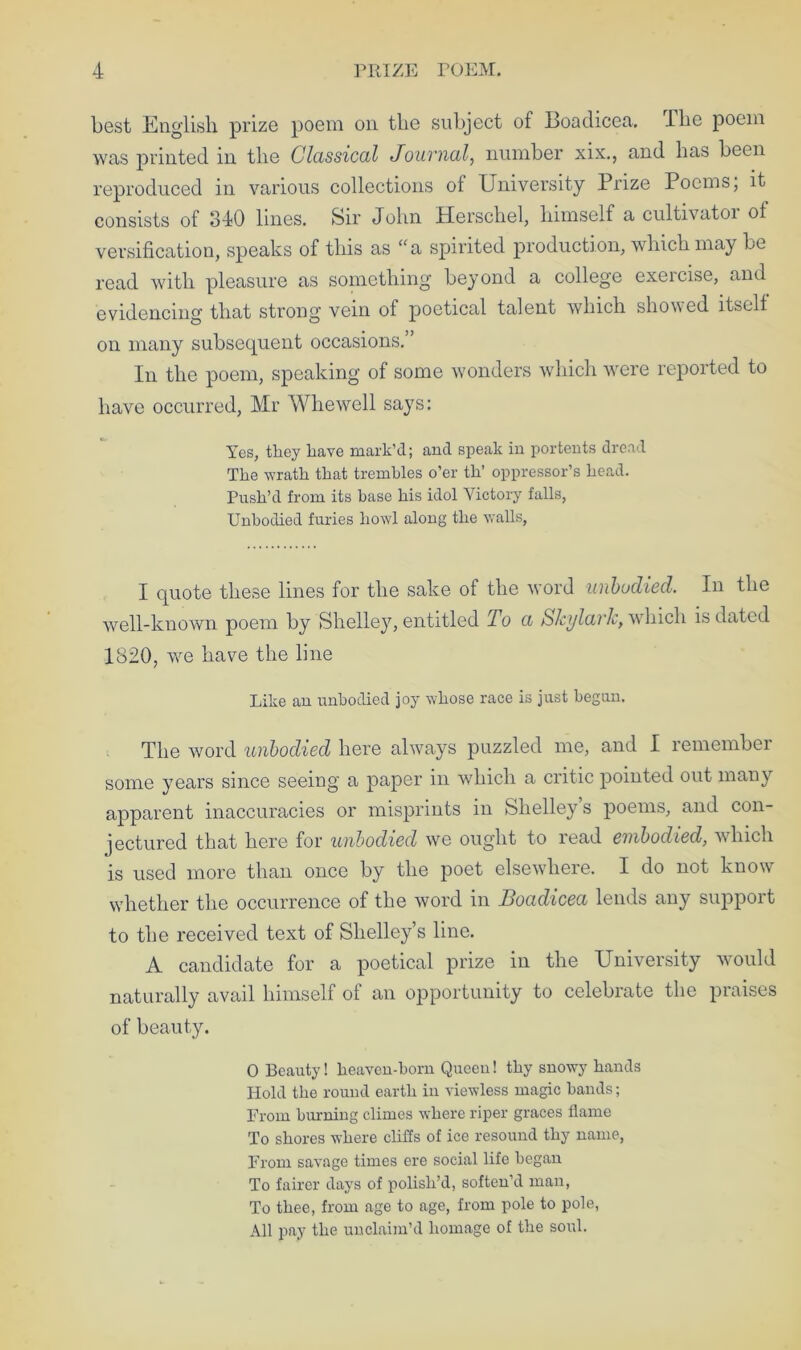 best English prize poem on the subject of Boadicea, The poem was printed in the Classical Journal, number xix., and has been reproduced in various collections of University Prize Poems, it consists of 840 lines. Sir John Herschel, himself a cultivatoi ot versification, speaks of this as “a spirited production, which may be read with pleasure as something beyond a college exercise, and evidencing that strong vein of poetical talent which showed itself on many subsequent occasions.” In the poem, speaking of some wonders which were reported to have occurred, Mr Wliewell says: Yes, they liave mark’d; and speak in portents dread The wrath that trembles o’er th’ oppressor’s head. Push’d from its base his idol Victory falls, Unbodied furies howl along the walls, I quote these lines for the sake of the word unbodied. In the well-known poem by Shelley, entitled To a Skylark, which is dated 1820, we have the line Like an unbodied joy whose race is just begun. The word unbodied here always puzzled me, and I remember some years since seeing a paper in which a critic pointed out many apparent inaccuracies or misprints in Shelley’s poems, and con- jectured that here for unbodied we ought to read embodied, which is used more than once by the poet elsewhere. I do not know whether the occurrence of the word in Boadicea lends any support to the received text of Shelley’s line. A candidate for a poetical prize in the University would naturally avail himself of an opportunity to celebrate the praises of beauty. 0 Beauty! heaven-born Queen! thy snowy hands Hold the round earth in viewless magic bands; From burning climes where riper graces flame To shores where cliffs of ice resound thy name, From savage times ere social life began To fairer days of polish’d, soften’d man, To thee, from age to age, from pole to pole, All pay the unclaim’d homage of the soul.